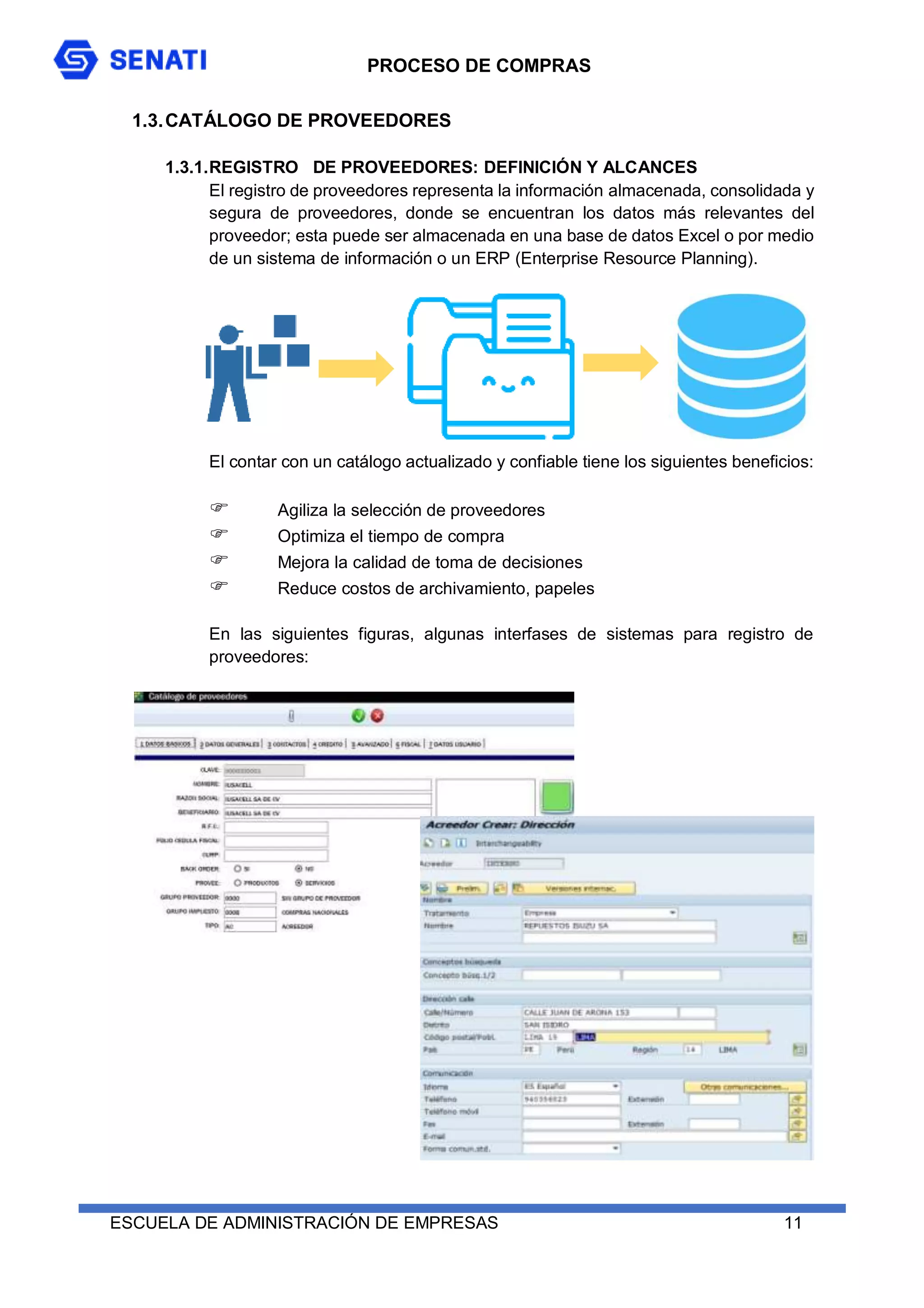 PROCESO DE COMPRAS
ESCUELA DE ADMINISTRACIÓN DE EMPRESAS 11
1.3.CATÁLOGO DE PROVEEDORES
1.3.1.REGISTRO DE PROVEEDORES: DEFINICIÓN Y ALCANCES
El registro de proveedores representa la información almacenada, consolidada y
segura de proveedores, donde se encuentran los datos más relevantes del
proveedor; esta puede ser almacenada en una base de datos Excel o por medio
de un sistema de información o un ERP (Enterprise Resource Planning).
El contar con un catálogo actualizado y confiable tiene los siguientes beneficios:
 Agiliza la selección de proveedores
 Optimiza el tiempo de compra
 Mejora la calidad de toma de decisiones
 Reduce costos de archivamiento, papeles
En las siguientes figuras, algunas interfases de sistemas para registro de
proveedores:
 
