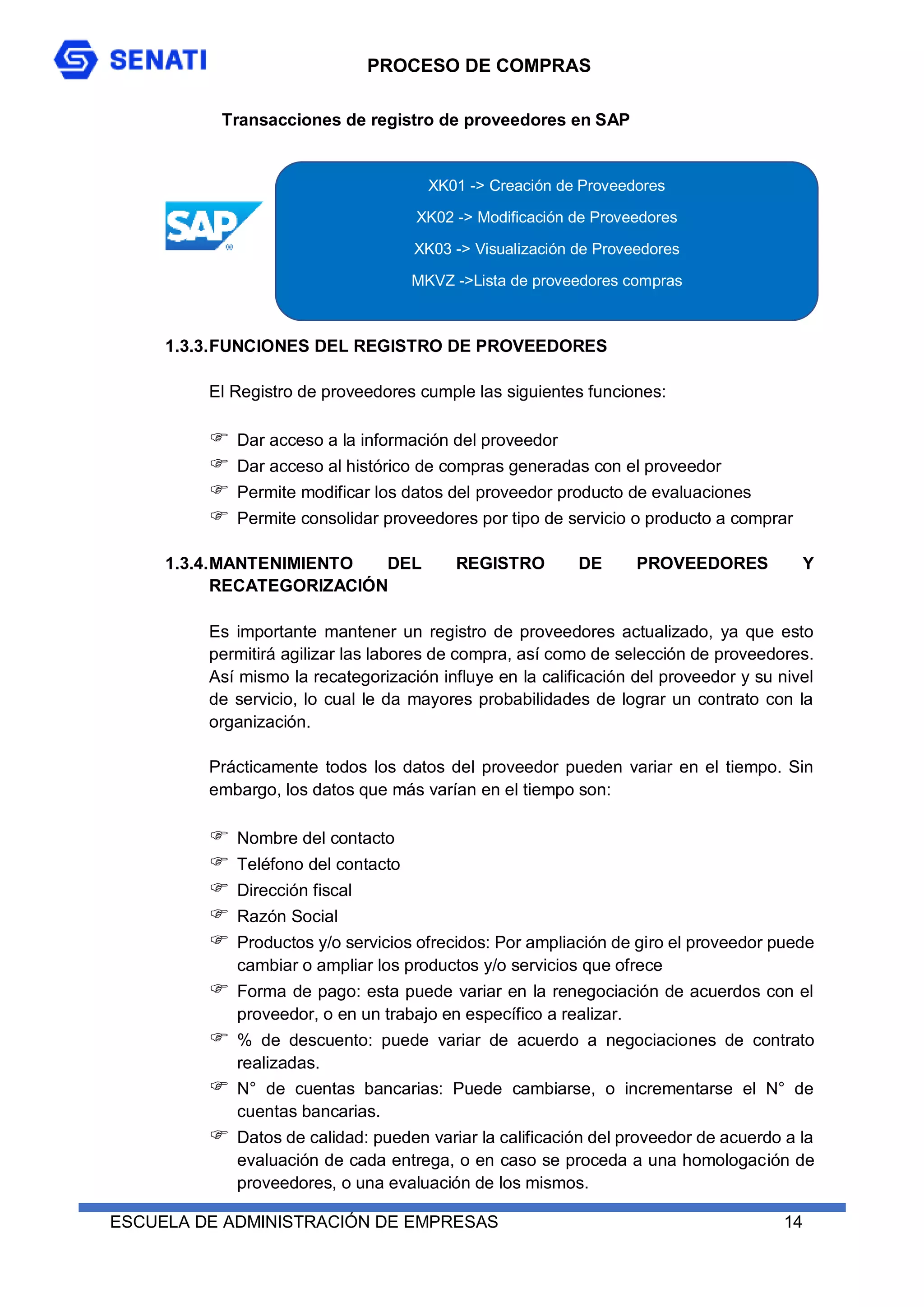PROCESO DE COMPRAS
ESCUELA DE ADMINISTRACIÓN DE EMPRESAS 14
Transacciones de registro de proveedores en SAP
1.3.3.FUNCIONES DEL REGISTRO DE PROVEEDORES
El Registro de proveedores cumple las siguientes funciones:
 Dar acceso a la información del proveedor
 Dar acceso al histórico de compras generadas con el proveedor
 Permite modificar los datos del proveedor producto de evaluaciones
 Permite consolidar proveedores por tipo de servicio o producto a comprar
1.3.4.MANTENIMIENTO DEL REGISTRO DE PROVEEDORES Y
RECATEGORIZACIÓN
Es importante mantener un registro de proveedores actualizado, ya que esto
permitirá agilizar las labores de compra, así como de selección de proveedores.
Así mismo la recategorización influye en la calificación del proveedor y su nivel
de servicio, lo cual le da mayores probabilidades de lograr un contrato con la
organización.
Prácticamente todos los datos del proveedor pueden variar en el tiempo. Sin
embargo, los datos que más varían en el tiempo son:
 Nombre del contacto
 Teléfono del contacto
 Dirección fiscal
 Razón Social
 Productos y/o servicios ofrecidos: Por ampliación de giro el proveedor puede
cambiar o ampliar los productos y/o servicios que ofrece
 Forma de pago: esta puede variar en la renegociación de acuerdos con el
proveedor, o en un trabajo en específico a realizar.
 % de descuento: puede variar de acuerdo a negociaciones de contrato
realizadas.
 N° de cuentas bancarias: Puede cambiarse, o incrementarse el N° de
cuentas bancarias.
 Datos de calidad: pueden variar la calificación del proveedor de acuerdo a la
evaluación de cada entrega, o en caso se proceda a una homologación de
proveedores, o una evaluación de los mismos.
XK01 -> Creación de Proveedores
XK02 -> Modificación de Proveedores
XK03 -> Visualización de Proveedores
MKVZ ->Lista de proveedores compras
 