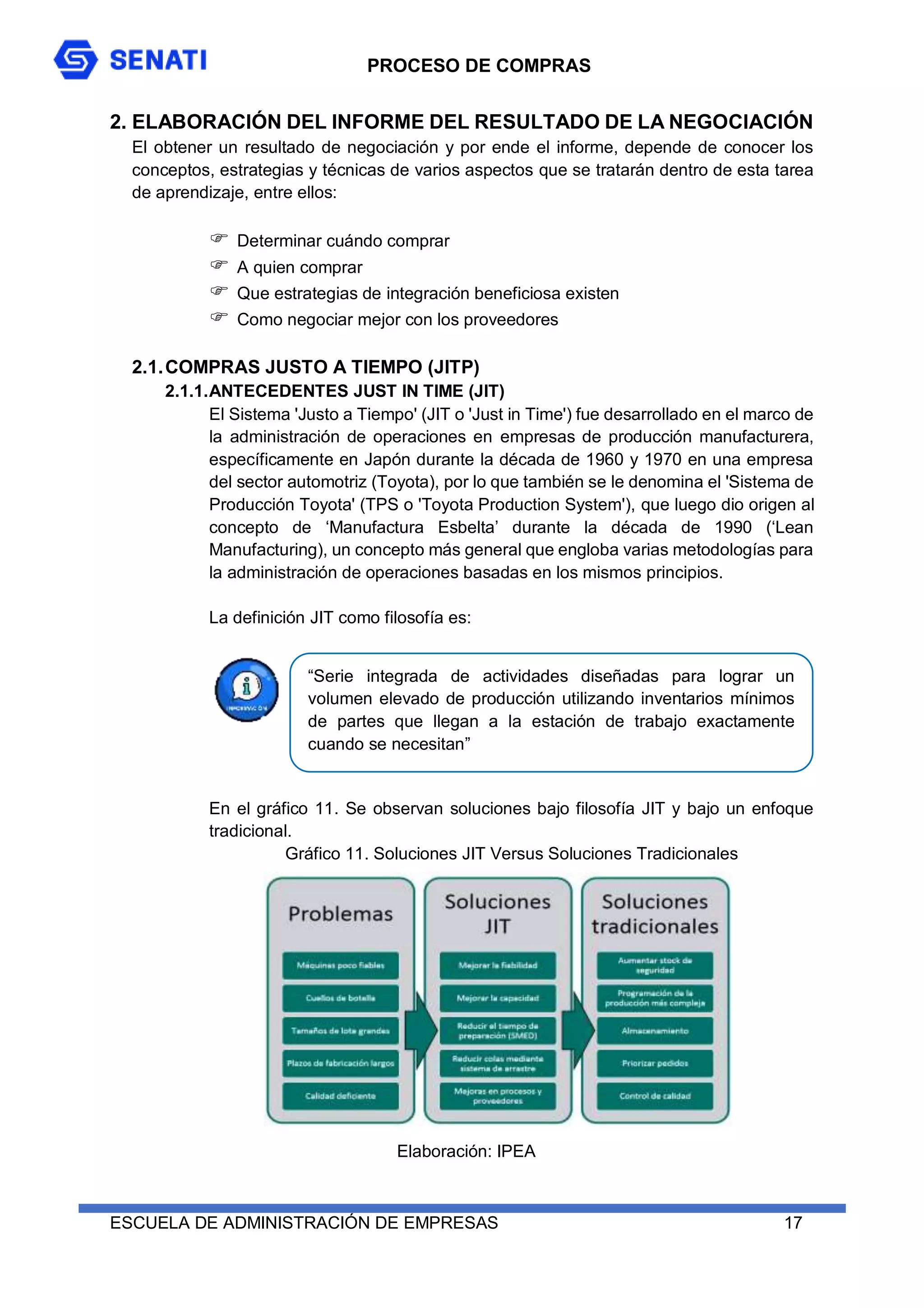 PROCESO DE COMPRAS
ESCUELA DE ADMINISTRACIÓN DE EMPRESAS 17
2. ELABORACIÓN DEL INFORME DEL RESULTADO DE LA NEGOCIACIÓN
El obtener un resultado de negociación y por ende el informe, depende de conocer los
conceptos, estrategias y técnicas de varios aspectos que se tratarán dentro de esta tarea
de aprendizaje, entre ellos:
 Determinar cuándo comprar
 A quien comprar
 Que estrategias de integración beneficiosa existen
 Como negociar mejor con los proveedores
2.1.COMPRAS JUSTO A TIEMPO (JITP)
2.1.1.ANTECEDENTES JUST IN TIME (JIT)
El Sistema 'Justo a Tiempo' (JIT o 'Just in Time') fue desarrollado en el marco de
la administración de operaciones en empresas de producción manufacturera,
específicamente en Japón durante la década de 1960 y 1970 en una empresa
del sector automotriz (Toyota), por lo que también se le denomina el 'Sistema de
Producción Toyota' (TPS o 'Toyota Production System'), que luego dio origen al
concepto de ‘Manufactura Esbelta’ durante la década de 1990 (‘Lean
Manufacturing), un concepto más general que engloba varias metodologías para
la administración de operaciones basadas en los mismos principios.
La definición JIT como filosofía es:
En el gráfico 11. Se observan soluciones bajo filosofía JIT y bajo un enfoque
tradicional.
Gráfico 11. Soluciones JIT Versus Soluciones Tradicionales
“Serie integrada de actividades diseñadas para lograr un
volumen elevado de producción utilizando inventarios mínimos
de partes que llegan a la estación de trabajo exactamente
cuando se necesitan”
Elaboración: IPEA
 