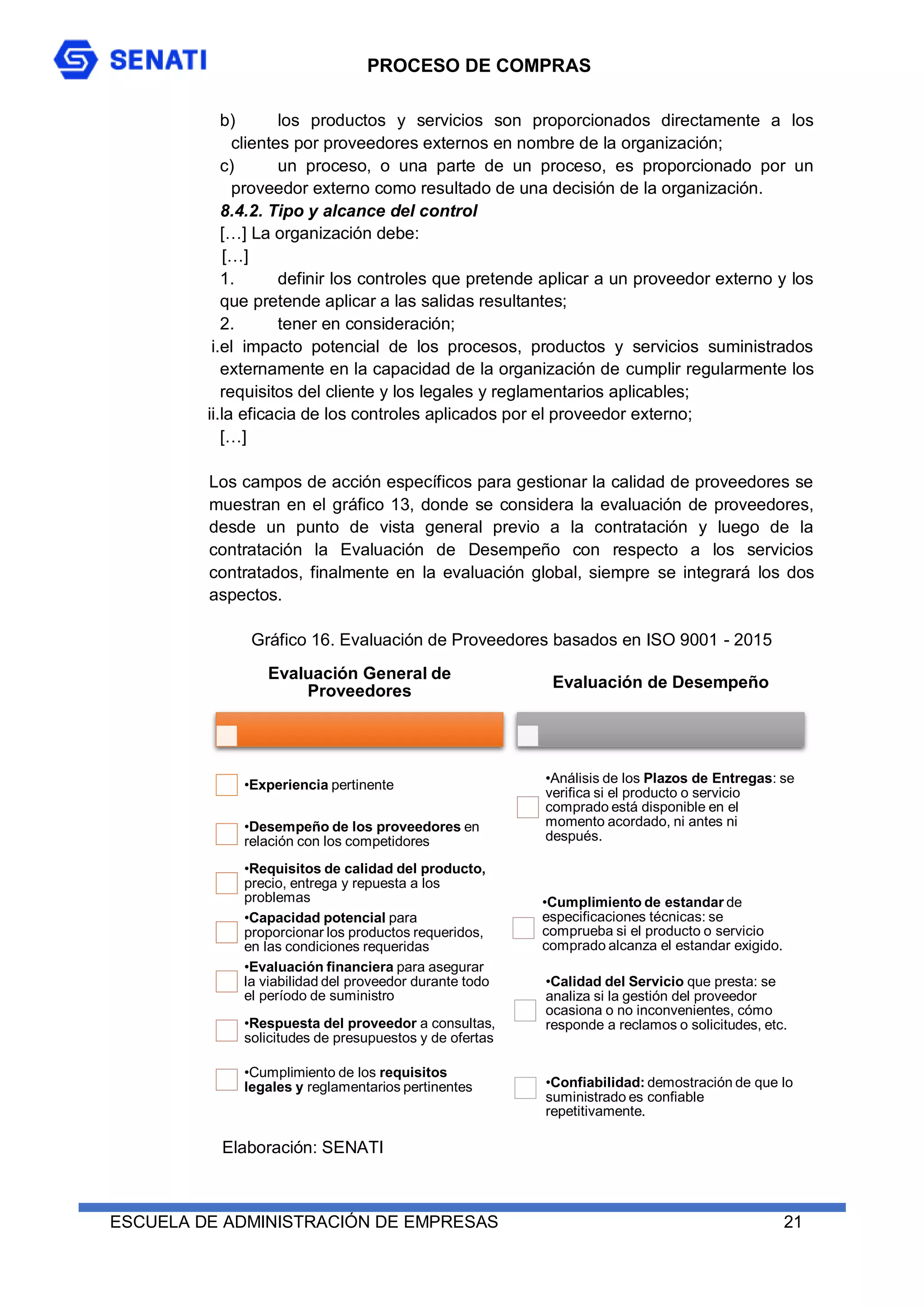 PROCESO DE COMPRAS
ESCUELA DE ADMINISTRACIÓN DE EMPRESAS 21
b) los productos y servicios son proporcionados directamente a los
clientes por proveedores externos en nombre de la organización;
c) un proceso, o una parte de un proceso, es proporcionado por un
proveedor externo como resultado de una decisión de la organización.
8.4.2. Tipo y alcance del control
[…] La organización debe:
[…]
1. definir los controles que pretende aplicar a un proveedor externo y los
que pretende aplicar a las salidas resultantes;
2. tener en consideración;
i.el impacto potencial de los procesos, productos y servicios suministrados
externamente en la capacidad de la organización de cumplir regularmente los
requisitos del cliente y los legales y reglamentarios aplicables;
ii.la eficacia de los controles aplicados por el proveedor externo;
[…]
Los campos de acción específicos para gestionar la calidad de proveedores se
muestran en el gráfico 13, donde se considera la evaluación de proveedores,
desde un punto de vista general previo a la contratación y luego de la
contratación la Evaluación de Desempeño con respecto a los servicios
contratados, finalmente en la evaluación global, siempre se integrará los dos
aspectos.
Gráfico 16. Evaluación de Proveedores basados en ISO 9001 - 2015
Evaluación General de
Proveedores
•Experiencia pertinente
•Desempeño de los proveedores en
relación con los competidores
•Requisitos de calidad del producto,
precio, entrega y repuesta a los
problemas
•Capacidad potencial para
proporcionar los productos requeridos,
en las condiciones requeridas
•Evaluación financiera para asegurar
la viabilidad del proveedor durante todo
el período de suministro
•Respuesta del proveedor a consultas,
solicitudes de presupuestos y de ofertas
•Cumplimiento de los requisitos
legales y reglamentarios pertinentes
Evaluación de Desempeño
•Análisis de los Plazos de Entregas: se
verifica si el producto o servicio
comprado está disponible en el
momento acordado, ni antes ni
después.
•Cumplimiento de estandar de
especificaciones técnicas: se
comprueba si el producto o servicio
comprado alcanza el estandar exigido.
•Calidad del Servicio que presta: se
analiza si la gestión del proveedor
ocasiona o no inconvenientes, cómo
responde a reclamos o solicitudes, etc.
•Confiabilidad: demostración de que lo
suministrado es confiable
repetitivamente.
Elaboración: SENATI
 