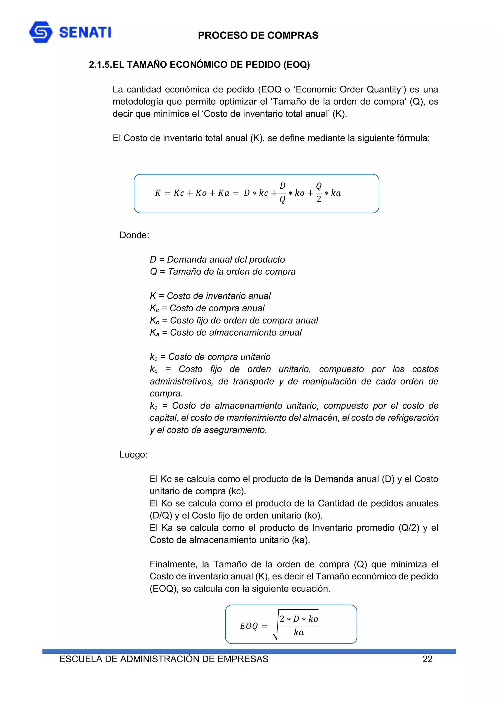 PROCESO DE COMPRAS
ESCUELA DE ADMINISTRACIÓN DE EMPRESAS 22
2.1.5.EL TAMAÑO ECONÓMICO DE PEDIDO (EOQ)
La cantidad económica de pedido (EOQ o ‘Economic Order Quantity’) es una
metodología que permite optimizar el ‘Tamaño de la orden de compra’ (Q), es
decir que minimice el ‘Costo de inventario total anual’ (K).
El Costo de inventario total anual (K), se define mediante la siguiente fórmula:
𝐾 = 𝐾𝑐 + 𝐾𝑜 + 𝐾𝑎 = 𝐷 ∗ 𝑘𝑐 +
𝐷
𝑄
∗ 𝑘𝑜 +
𝑄
2
∗ 𝑘𝑎
Donde:
D = Demanda anual del producto
Q = Tamaño de la orden de compra
K = Costo de inventario anual
Kc = Costo de compra anual
Ko = Costo fijo de orden de compra anual
Ka = Costo de almacenamiento anual
kc = Costo de compra unitario
ko = Costo fijo de orden unitario, compuesto por los costos
administrativos, de transporte y de manipulación de cada orden de
compra.
ka = Costo de almacenamiento unitario, compuesto por el costo de
capital, el costo de mantenimiento del almacén, el costo de refrigeración
y el costo de aseguramiento.
Luego:
El Kc se calcula como el producto de la Demanda anual (D) y el Costo
unitario de compra (kc).
El Ko se calcula como el producto de la Cantidad de pedidos anuales
(D/Q) y el Costo fijo de orden unitario (ko).
El Ka se calcula como el producto de Inventario promedio (Q/2) y el
Costo de almacenamiento unitario (ka).
Finalmente, la Tamaño de la orden de compra (Q) que minimiza el
Costo de inventario anual (K), es decir el Tamaño económico de pedido
(EOQ), se calcula con la siguiente ecuación.
𝐸𝑂𝑄 = √
2 ∗ 𝐷 ∗ 𝑘𝑜
𝑘𝑎
 