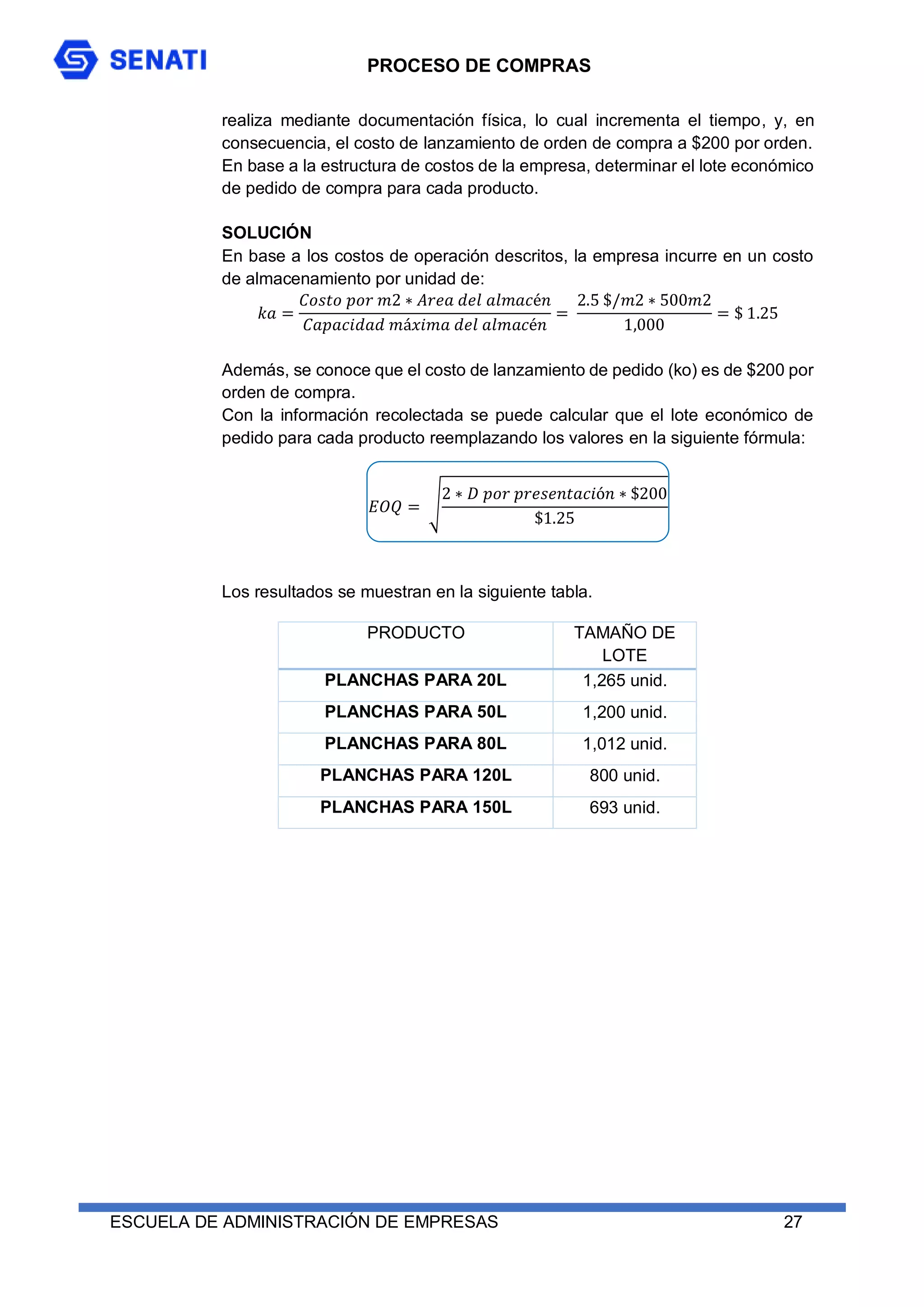 PROCESO DE COMPRAS
ESCUELA DE ADMINISTRACIÓN DE EMPRESAS 27
realiza mediante documentación física, lo cual incrementa el tiempo, y, en
consecuencia, el costo de lanzamiento de orden de compra a $200 por orden.
En base a la estructura de costos de la empresa, determinar el lote económico
de pedido de compra para cada producto.
SOLUCIÓN
En base a los costos de operación descritos, la empresa incurre en un costo
de almacenamiento por unidad de:
𝑘𝑎 =
𝐶𝑜𝑠𝑡𝑜 𝑝𝑜𝑟 𝑚2 ∗ 𝐴𝑟𝑒𝑎 𝑑𝑒𝑙 𝑎𝑙𝑚𝑎𝑐é𝑛
𝐶𝑎𝑝𝑎𝑐𝑖𝑑𝑎𝑑 𝑚á𝑥𝑖𝑚𝑎 𝑑𝑒𝑙 𝑎𝑙𝑚𝑎𝑐é𝑛
=
2.5 $/𝑚2 ∗ 500𝑚2
1,000
= $ 1.25
Además, se conoce que el costo de lanzamiento de pedido (ko) es de $200 por
orden de compra.
Con la información recolectada se puede calcular que el lote económico de
pedido para cada producto reemplazando los valores en la siguiente fórmula:
𝐸𝑂𝑄 = √
2 ∗ 𝐷 𝑝𝑜𝑟 𝑝𝑟𝑒𝑠𝑒𝑛𝑡𝑎𝑐𝑖ó𝑛 ∗ $200
$1.25
Los resultados se muestran en la siguiente tabla.
PRODUCTO TAMAÑO DE
LOTE
PLANCHAS PARA 20L 1,265 unid.
PLANCHAS PARA 50L 1,200 unid.
PLANCHAS PARA 80L 1,012 unid.
PLANCHAS PARA 120L 800 unid.
PLANCHAS PARA 150L 693 unid.
 