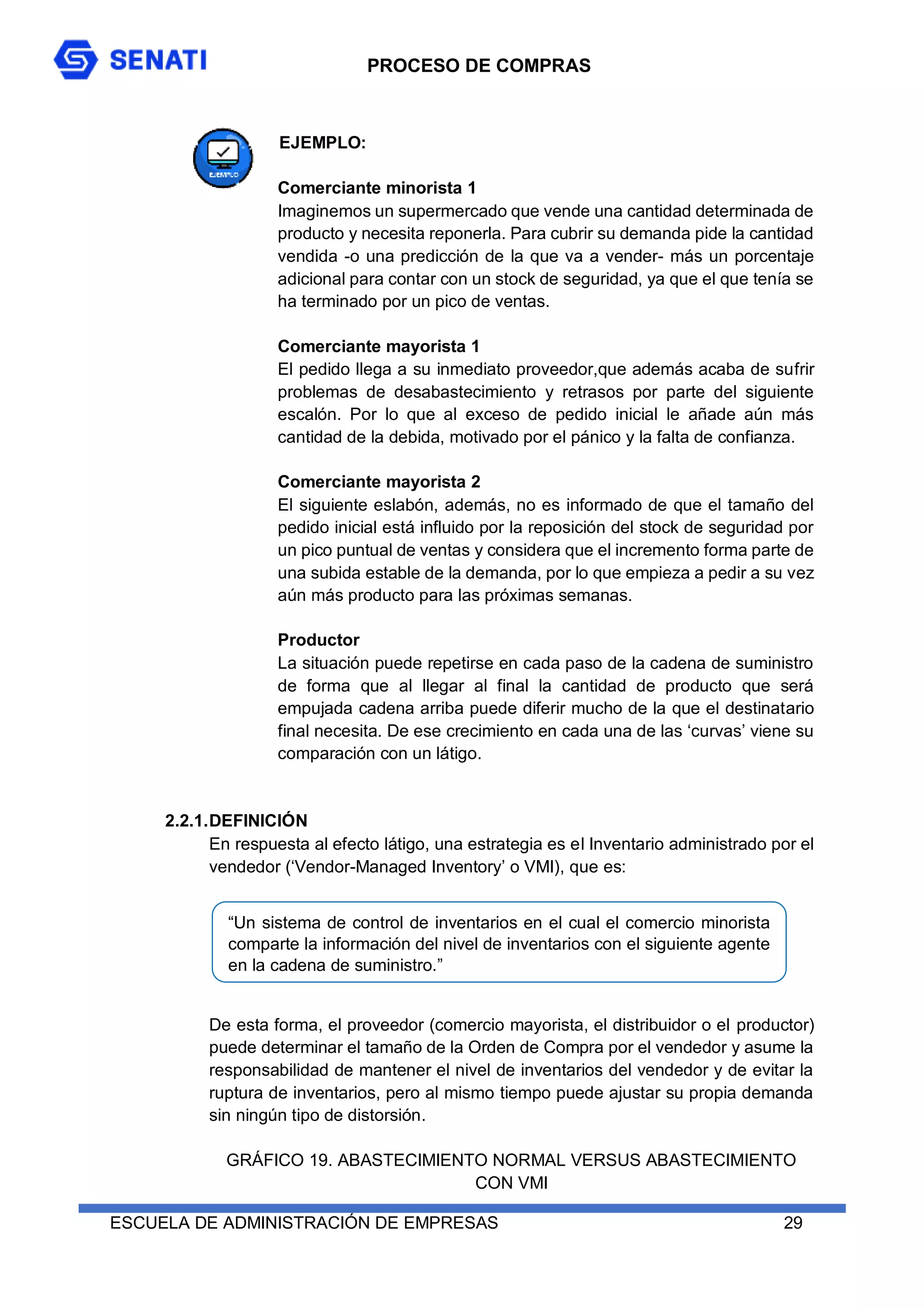 PROCESO DE COMPRAS
ESCUELA DE ADMINISTRACIÓN DE EMPRESAS 29
EJEMPLO:
Comerciante minorista 1
Imaginemos un supermercado que vende una cantidad determinada de
producto y necesita reponerla. Para cubrir su demanda pide la cantidad
vendida -o una predicción de la que va a vender- más un porcentaje
adicional para contar con un stock de seguridad, ya que el que tenía se
ha terminado por un pico de ventas.
Comerciante mayorista 1
El pedido llega a su inmediato proveedor,que además acaba de sufrir
problemas de desabastecimiento y retrasos por parte del siguiente
escalón. Por lo que al exceso de pedido inicial le añade aún más
cantidad de la debida, motivado por el pánico y la falta de confianza.
Comerciante mayorista 2
El siguiente eslabón, además, no es informado de que el tamaño del
pedido inicial está influido por la reposición del stock de seguridad por
un pico puntual de ventas y considera que el incremento forma parte de
una subida estable de la demanda, por lo que empieza a pedir a su vez
aún más producto para las próximas semanas.
Productor
La situación puede repetirse en cada paso de la cadena de suministro
de forma que al llegar al final la cantidad de producto que será
empujada cadena arriba puede diferir mucho de la que el destinatario
final necesita. De ese crecimiento en cada una de las ‘curvas’ viene su
comparación con un látigo.
2.2.1.DEFINICIÓN
En respuesta al efecto látigo, una estrategia es el Inventario administrado por el
vendedor (‘Vendor-Managed Inventory’ o VMI), que es:
De esta forma, el proveedor (comercio mayorista, el distribuidor o el productor)
puede determinar el tamaño de la Orden de Compra por el vendedor y asume la
responsabilidad de mantener el nivel de inventarios del vendedor y de evitar la
ruptura de inventarios, pero al mismo tiempo puede ajustar su propia demanda
sin ningún tipo de distorsión.
GRÁFICO 19. ABASTECIMIENTO NORMAL VERSUS ABASTECIMIENTO
CON VMI
“Un sistema de control de inventarios en el cual el comercio minorista
comparte la información del nivel de inventarios con el siguiente agente
en la cadena de suministro.”
 