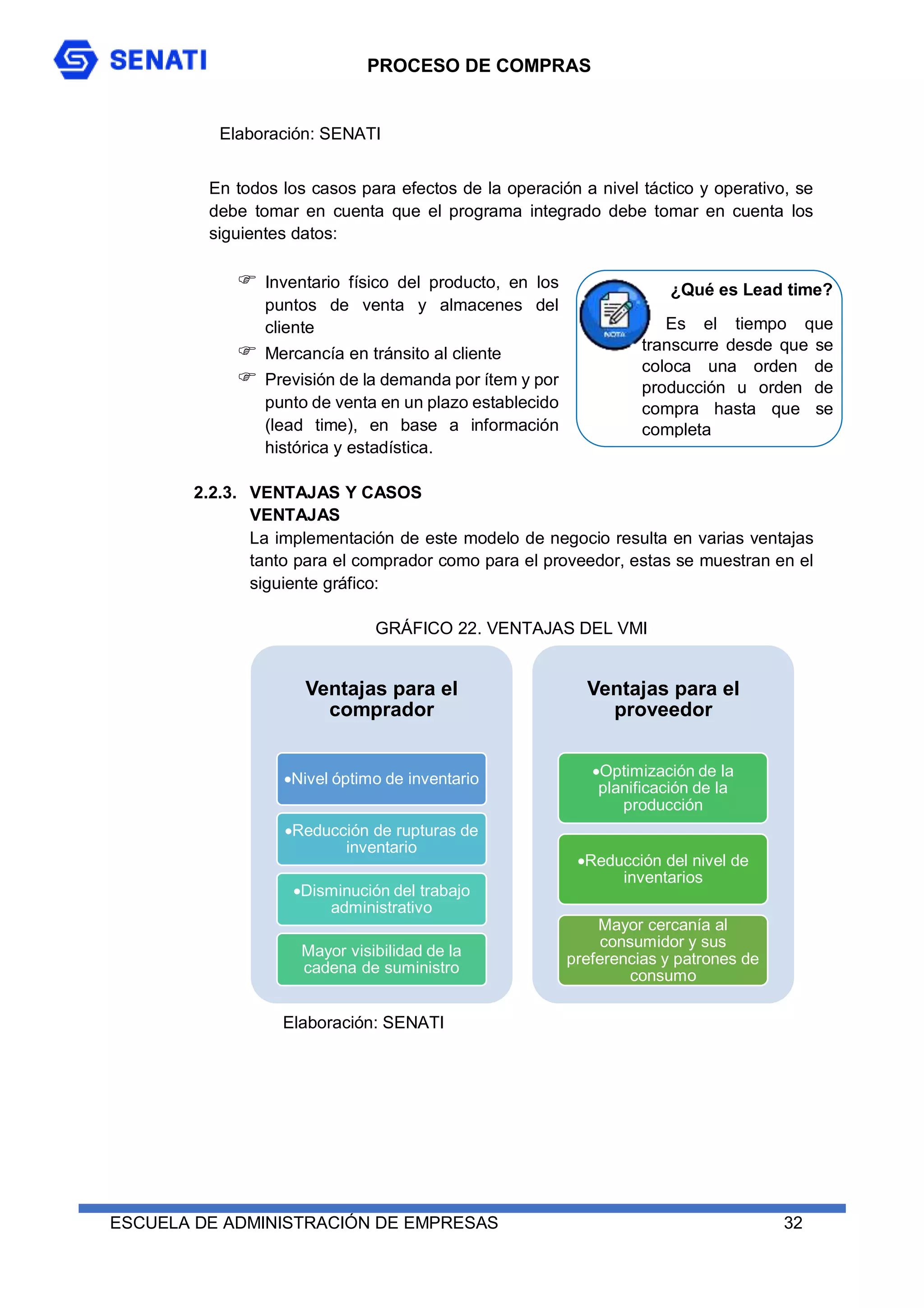 PROCESO DE COMPRAS
ESCUELA DE ADMINISTRACIÓN DE EMPRESAS 32
En todos los casos para efectos de la operación a nivel táctico y operativo, se
debe tomar en cuenta que el programa integrado debe tomar en cuenta los
siguientes datos:
 Inventario físico del producto, en los
puntos de venta y almacenes del
cliente
 Mercancía en tránsito al cliente
 Previsión de la demanda por ítem y por
punto de venta en un plazo establecido
(lead time), en base a información
histórica y estadística.
2.2.3. VENTAJAS Y CASOS
VENTAJAS
La implementación de este modelo de negocio resulta en varias ventajas
tanto para el comprador como para el proveedor, estas se muestran en el
siguiente gráfico:
GRÁFICO 22. VENTAJAS DEL VMI
¿Qué es Lead time?
Es el tiempo que
transcurre desde que se
coloca una orden de
producción u orden de
compra hasta que se
completa
Ventajas para el
comprador
Nivel óptimo de inventario
Reducción de rupturas de
inventario
Disminución del trabajo
administrativo
Mayor visibilidad de la
cadena de suministro
Ventajas para el
proveedor
Optimización de la
planificación de la
producción
Reducción del nivel de
inventarios
Mayor cercanía al
consumidor y sus
preferencias y patrones de
consumo
Elaboración: SENATI
Elaboración: SENATI
 