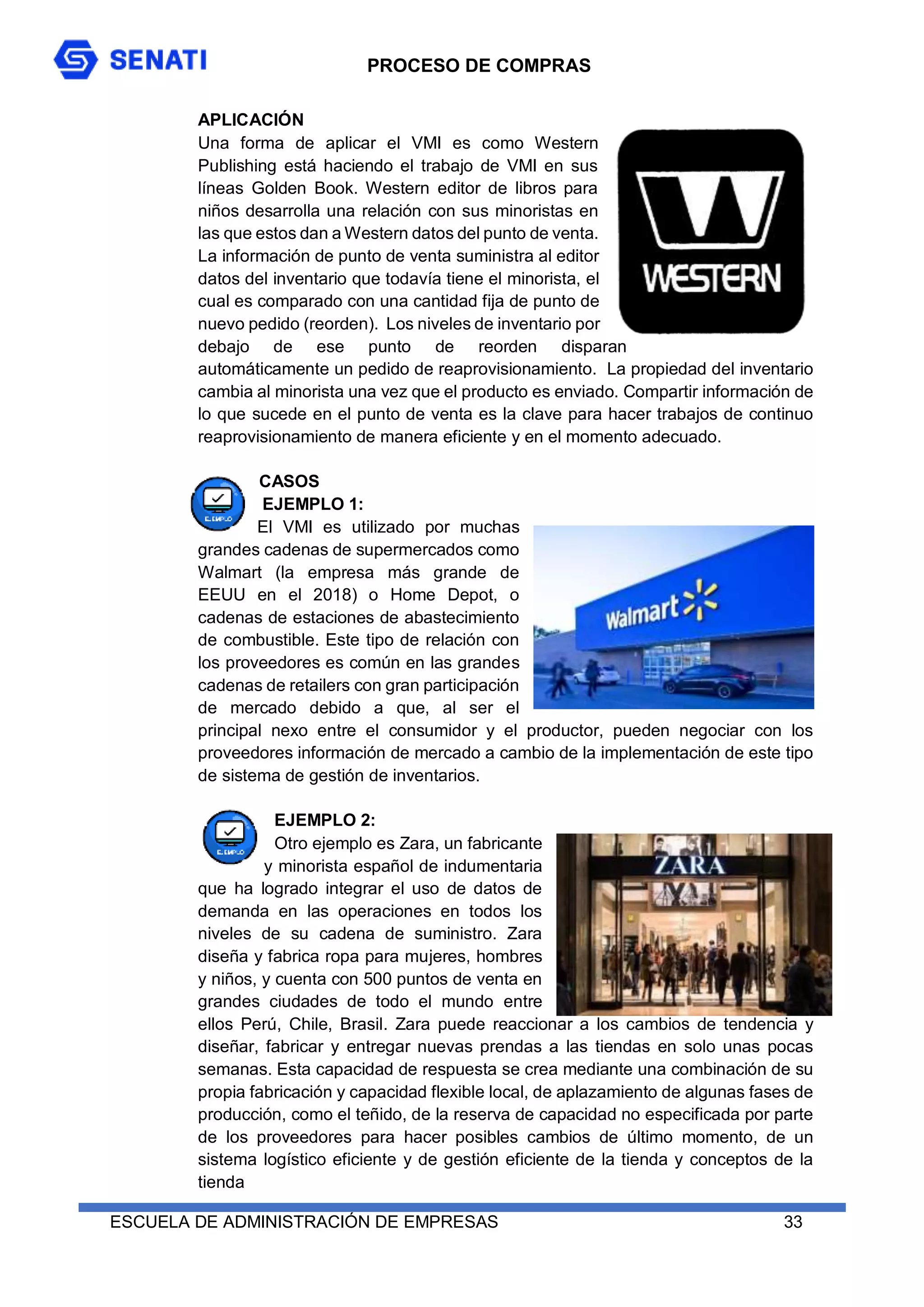 PROCESO DE COMPRAS
ESCUELA DE ADMINISTRACIÓN DE EMPRESAS 33
APLICACIÓN
Una forma de aplicar el VMI es como Western
Publishing está haciendo el trabajo de VMI en sus
líneas Golden Book. Western editor de libros para
niños desarrolla una relación con sus minoristas en
las que estos dan a Western datos del punto de venta.
La información de punto de venta suministra al editor
datos del inventario que todavía tiene el minorista, el
cual es comparado con una cantidad fija de punto de
nuevo pedido (reorden). Los niveles de inventario por
debajo de ese punto de reorden disparan
automáticamente un pedido de reaprovisionamiento. La propiedad del inventario
cambia al minorista una vez que el producto es enviado. Compartir información de
lo que sucede en el punto de venta es la clave para hacer trabajos de continuo
reaprovisionamiento de manera eficiente y en el momento adecuado.
CASOS
EJEMPLO 1:
El VMI es utilizado por muchas
grandes cadenas de supermercados como
Walmart (la empresa más grande de
EEUU en el 2018) o Home Depot, o
cadenas de estaciones de abastecimiento
de combustible. Este tipo de relación con
los proveedores es común en las grandes
cadenas de retailers con gran participación
de mercado debido a que, al ser el
principal nexo entre el consumidor y el productor, pueden negociar con los
proveedores información de mercado a cambio de la implementación de este tipo
de sistema de gestión de inventarios.
EJEMPLO 2:
Otro ejemplo es Zara, un fabricante
y minorista español de indumentaria
que ha logrado integrar el uso de datos de
demanda en las operaciones en todos los
niveles de su cadena de suministro. Zara
diseña y fabrica ropa para mujeres, hombres
y niños, y cuenta con 500 puntos de venta en
grandes ciudades de todo el mundo entre
ellos Perú, Chile, Brasil. Zara puede reaccionar a los cambios de tendencia y
diseñar, fabricar y entregar nuevas prendas a las tiendas en solo unas pocas
semanas. Esta capacidad de respuesta se crea mediante una combinación de su
propia fabricación y capacidad flexible local, de aplazamiento de algunas fases de
producción, como el teñido, de la reserva de capacidad no especificada por parte
de los proveedores para hacer posibles cambios de último momento, de un
sistema logístico eficiente y de gestión eficiente de la tienda y conceptos de la
tienda
 