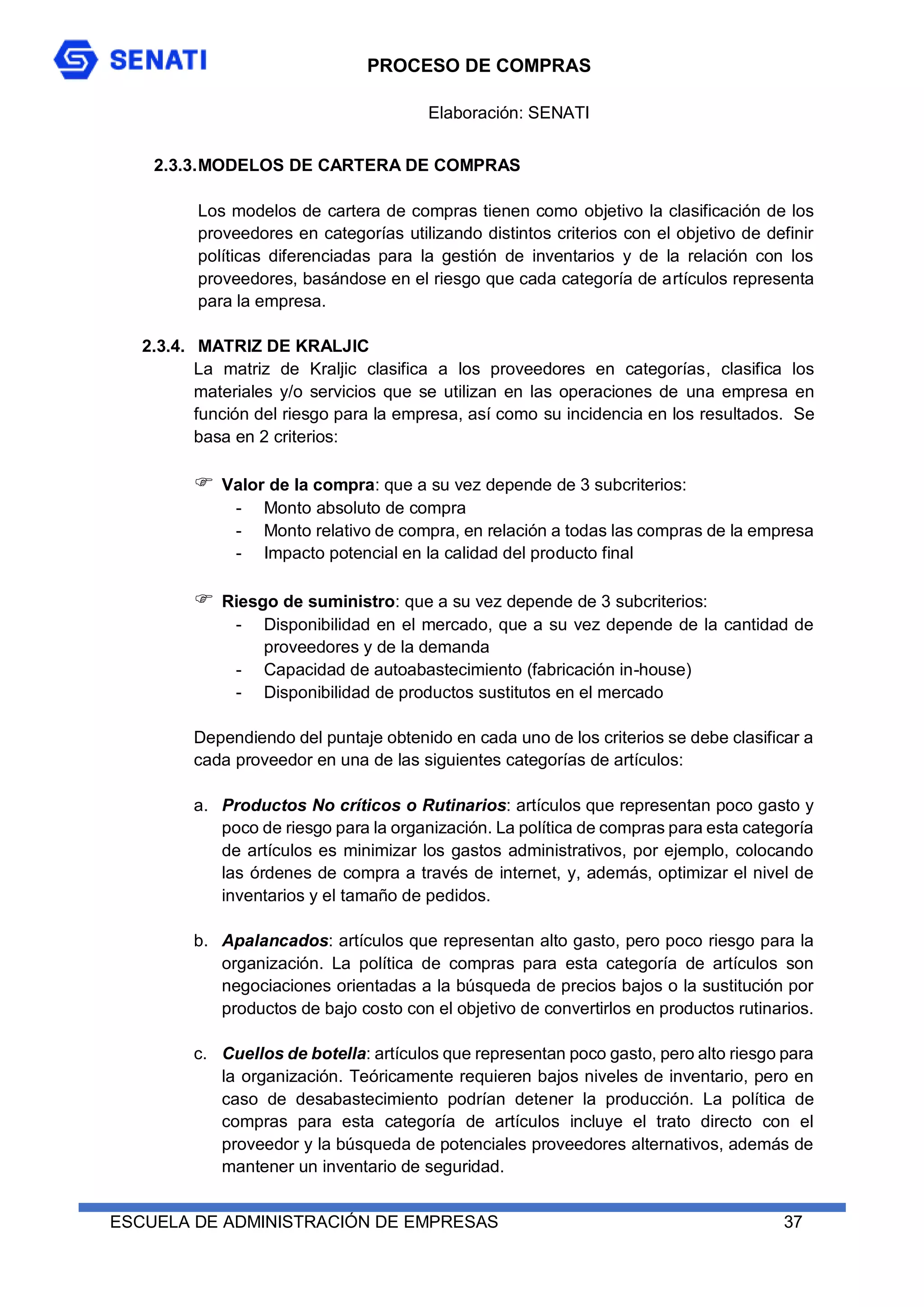 PROCESO DE COMPRAS
ESCUELA DE ADMINISTRACIÓN DE EMPRESAS 37
2.3.3.MODELOS DE CARTERA DE COMPRAS
Los modelos de cartera de compras tienen como objetivo la clasificación de los
proveedores en categorías utilizando distintos criterios con el objetivo de definir
políticas diferenciadas para la gestión de inventarios y de la relación con los
proveedores, basándose en el riesgo que cada categoría de artículos representa
para la empresa.
2.3.4. MATRIZ DE KRALJIC
La matriz de Kraljic clasifica a los proveedores en categorías, clasifica los
materiales y/o servicios que se utilizan en las operaciones de una empresa en
función del riesgo para la empresa, así como su incidencia en los resultados. Se
basa en 2 criterios:
 Valor de la compra: que a su vez depende de 3 subcriterios:
- Monto absoluto de compra
- Monto relativo de compra, en relación a todas las compras de la empresa
- Impacto potencial en la calidad del producto final
 Riesgo de suministro: que a su vez depende de 3 subcriterios:
- Disponibilidad en el mercado, que a su vez depende de la cantidad de
proveedores y de la demanda
- Capacidad de autoabastecimiento (fabricación in-house)
- Disponibilidad de productos sustitutos en el mercado
Dependiendo del puntaje obtenido en cada uno de los criterios se debe clasificar a
cada proveedor en una de las siguientes categorías de artículos:
a. Productos No críticos o Rutinarios: artículos que representan poco gasto y
poco de riesgo para la organización. La política de compras para esta categoría
de artículos es minimizar los gastos administrativos, por ejemplo, colocando
las órdenes de compra a través de internet, y, además, optimizar el nivel de
inventarios y el tamaño de pedidos.
b. Apalancados: artículos que representan alto gasto, pero poco riesgo para la
organización. La política de compras para esta categoría de artículos son
negociaciones orientadas a la búsqueda de precios bajos o la sustitución por
productos de bajo costo con el objetivo de convertirlos en productos rutinarios.
c. Cuellos de botella: artículos que representan poco gasto, pero alto riesgo para
la organización. Teóricamente requieren bajos niveles de inventario, pero en
caso de desabastecimiento podrían detener la producción. La política de
compras para esta categoría de artículos incluye el trato directo con el
proveedor y la búsqueda de potenciales proveedores alternativos, además de
mantener un inventario de seguridad.
Elaboración: SENATI
 