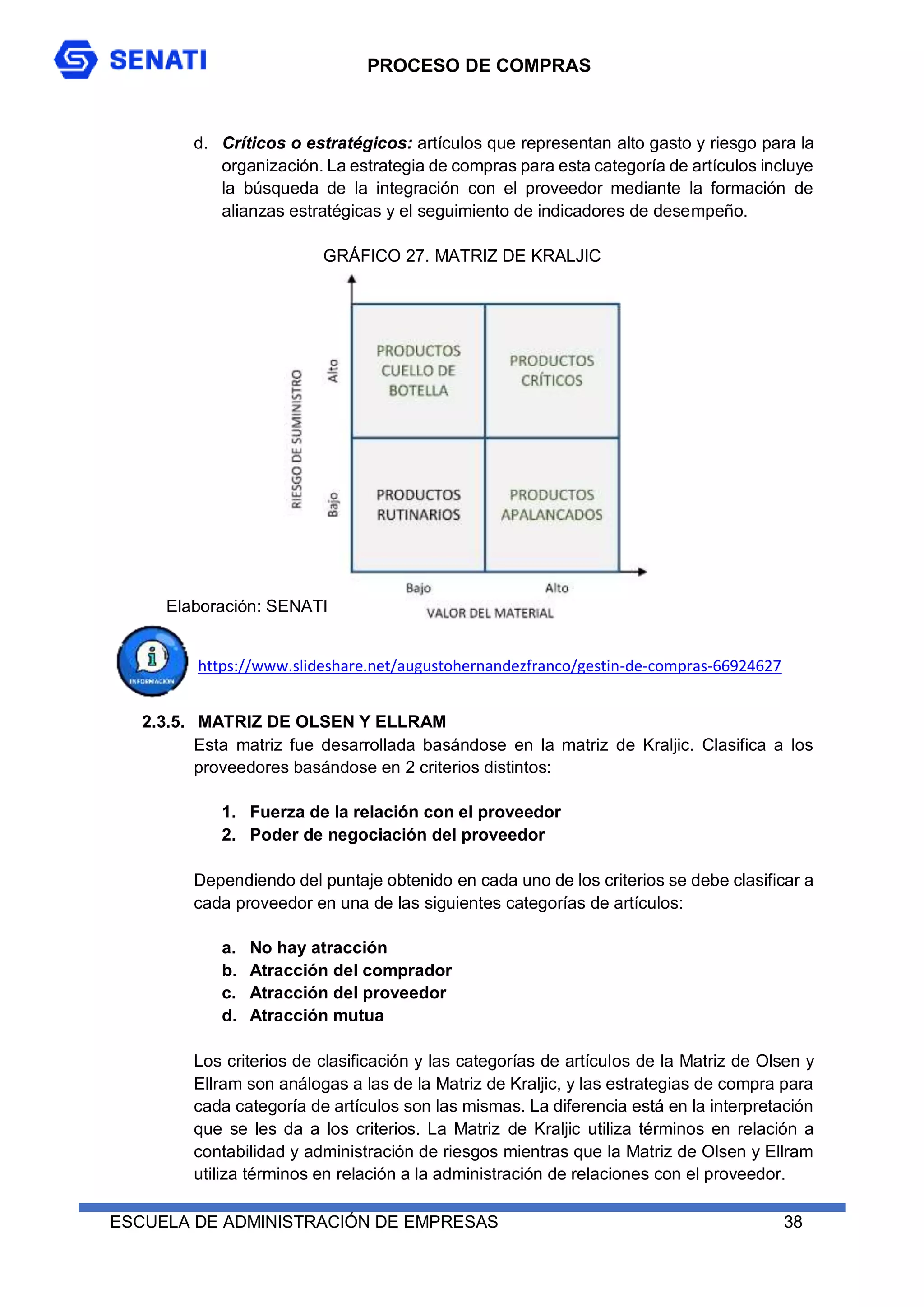 PROCESO DE COMPRAS
ESCUELA DE ADMINISTRACIÓN DE EMPRESAS 38
d. Críticos o estratégicos: artículos que representan alto gasto y riesgo para la
organización. La estrategia de compras para esta categoría de artículos incluye
la búsqueda de la integración con el proveedor mediante la formación de
alianzas estratégicas y el seguimiento de indicadores de desempeño.
GRÁFICO 27. MATRIZ DE KRALJIC
https://www.slideshare.net/augustohernandezfranco/gestin-de-compras-66924627
2.3.5. MATRIZ DE OLSEN Y ELLRAM
Esta matriz fue desarrollada basándose en la matriz de Kraljic. Clasifica a los
proveedores basándose en 2 criterios distintos:
1. Fuerza de la relación con el proveedor
2. Poder de negociación del proveedor
Dependiendo del puntaje obtenido en cada uno de los criterios se debe clasificar a
cada proveedor en una de las siguientes categorías de artículos:
a. No hay atracción
b. Atracción del comprador
c. Atracción del proveedor
d. Atracción mutua
Los criterios de clasificación y las categorías de artículos de la Matriz de Olsen y
Ellram son análogas a las de la Matriz de Kraljic, y las estrategias de compra para
cada categoría de artículos son las mismas. La diferencia está en la interpretación
que se les da a los criterios. La Matriz de Kraljic utiliza términos en relación a
contabilidad y administración de riesgos mientras que la Matriz de Olsen y Ellram
utiliza términos en relación a la administración de relaciones con el proveedor.
Elaboración: SENATI
 