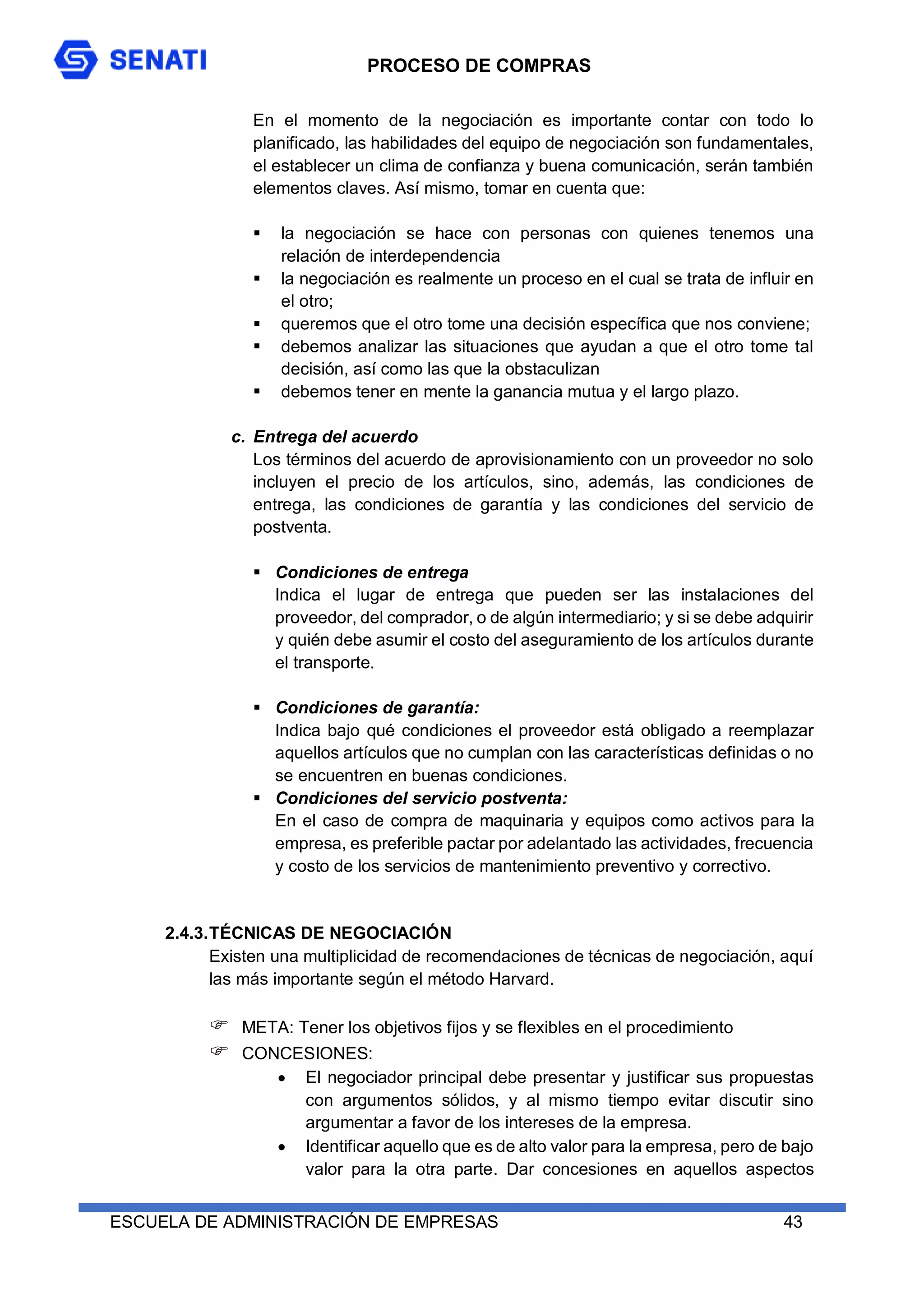 PROCESO DE COMPRAS
ESCUELA DE ADMINISTRACIÓN DE EMPRESAS 43
En el momento de la negociación es importante contar con todo lo
planificado, las habilidades del equipo de negociación son fundamentales,
el establecer un clima de confianza y buena comunicación, serán también
elementos claves. Así mismo, tomar en cuenta que:
 la negociación se hace con personas con quienes tenemos una
relación de interdependencia
 la negociación es realmente un proceso en el cual se trata de influir en
el otro;
 queremos que el otro tome una decisión específica que nos conviene;
 debemos analizar las situaciones que ayudan a que el otro tome tal
decisión, así como las que la obstaculizan
 debemos tener en mente la ganancia mutua y el largo plazo.
c. Entrega del acuerdo
Los términos del acuerdo de aprovisionamiento con un proveedor no solo
incluyen el precio de los artículos, sino, además, las condiciones de
entrega, las condiciones de garantía y las condiciones del servicio de
postventa.
 Condiciones de entrega
Indica el lugar de entrega que pueden ser las instalaciones del
proveedor, del comprador, o de algún intermediario; y si se debe adquirir
y quién debe asumir el costo del aseguramiento de los artículos durante
el transporte.
 Condiciones de garantía:
Indica bajo qué condiciones el proveedor está obligado a reemplazar
aquellos artículos que no cumplan con las características definidas o no
se encuentren en buenas condiciones.
 Condiciones del servicio postventa:
En el caso de compra de maquinaria y equipos como activos para la
empresa, es preferible pactar por adelantado las actividades, frecuencia
y costo de los servicios de mantenimiento preventivo y correctivo.
2.4.3.TÉCNICAS DE NEGOCIACIÓN
Existen una multiplicidad de recomendaciones de técnicas de negociación, aquí
las más importante según el método Harvard.
 META: Tener los objetivos fijos y se flexibles en el procedimiento
 CONCESIONES:
 El negociador principal debe presentar y justificar sus propuestas
con argumentos sólidos, y al mismo tiempo evitar discutir sino
argumentar a favor de los intereses de la empresa.
 Identificar aquello que es de alto valor para la empresa, pero de bajo
valor para la otra parte. Dar concesiones en aquellos aspectos
 