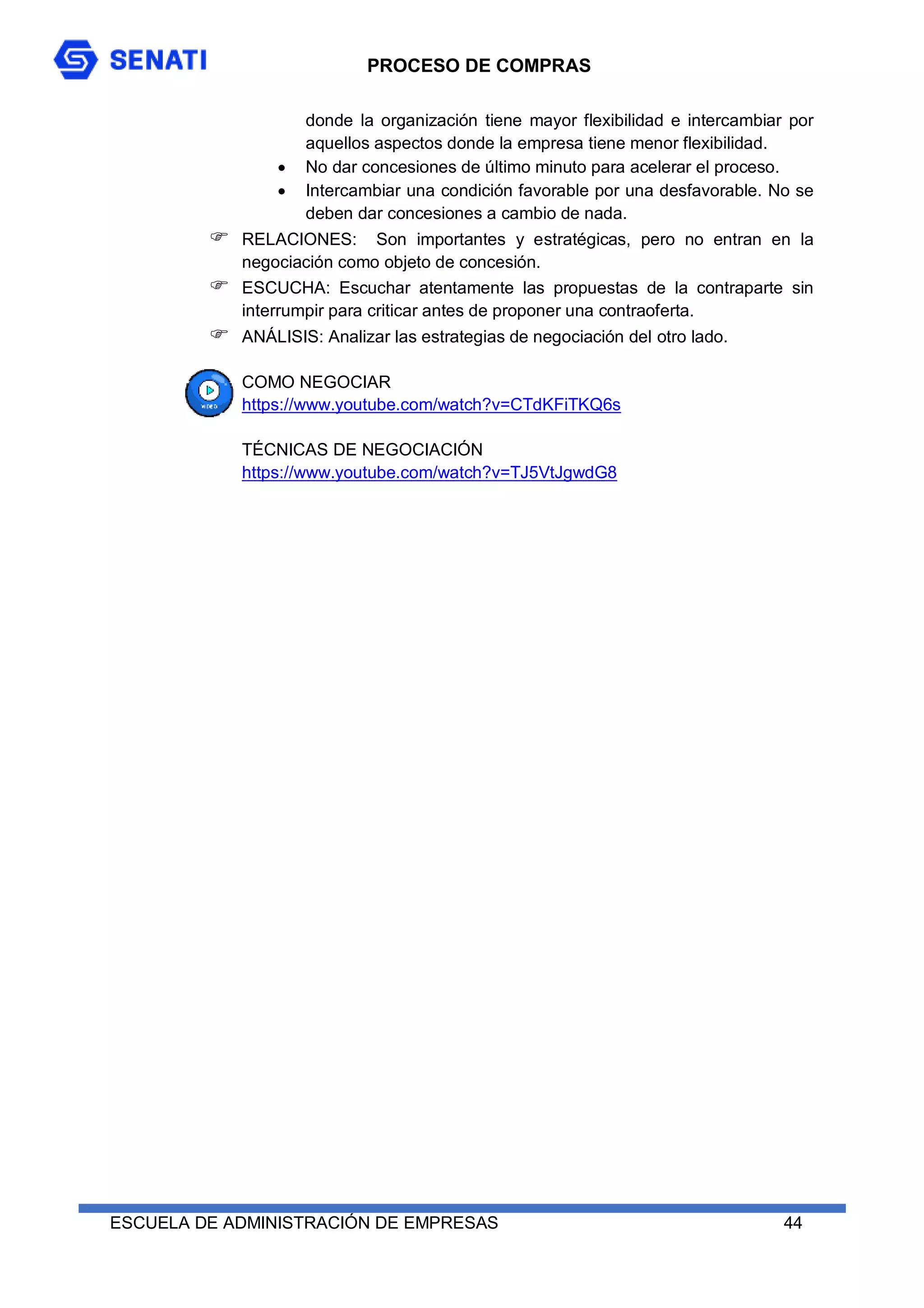 PROCESO DE COMPRAS
ESCUELA DE ADMINISTRACIÓN DE EMPRESAS 44
donde la organización tiene mayor flexibilidad e intercambiar por
aquellos aspectos donde la empresa tiene menor flexibilidad.
 No dar concesiones de último minuto para acelerar el proceso.
 Intercambiar una condición favorable por una desfavorable. No se
deben dar concesiones a cambio de nada.
 RELACIONES: Son importantes y estratégicas, pero no entran en la
negociación como objeto de concesión.
 ESCUCHA: Escuchar atentamente las propuestas de la contraparte sin
interrumpir para criticar antes de proponer una contraoferta.
 ANÁLISIS: Analizar las estrategias de negociación del otro lado.
COMO NEGOCIAR
https://www.youtube.com/watch?v=CTdKFiTKQ6s
TÉCNICAS DE NEGOCIACIÓN
https://www.youtube.com/watch?v=TJ5VtJgwdG8
 