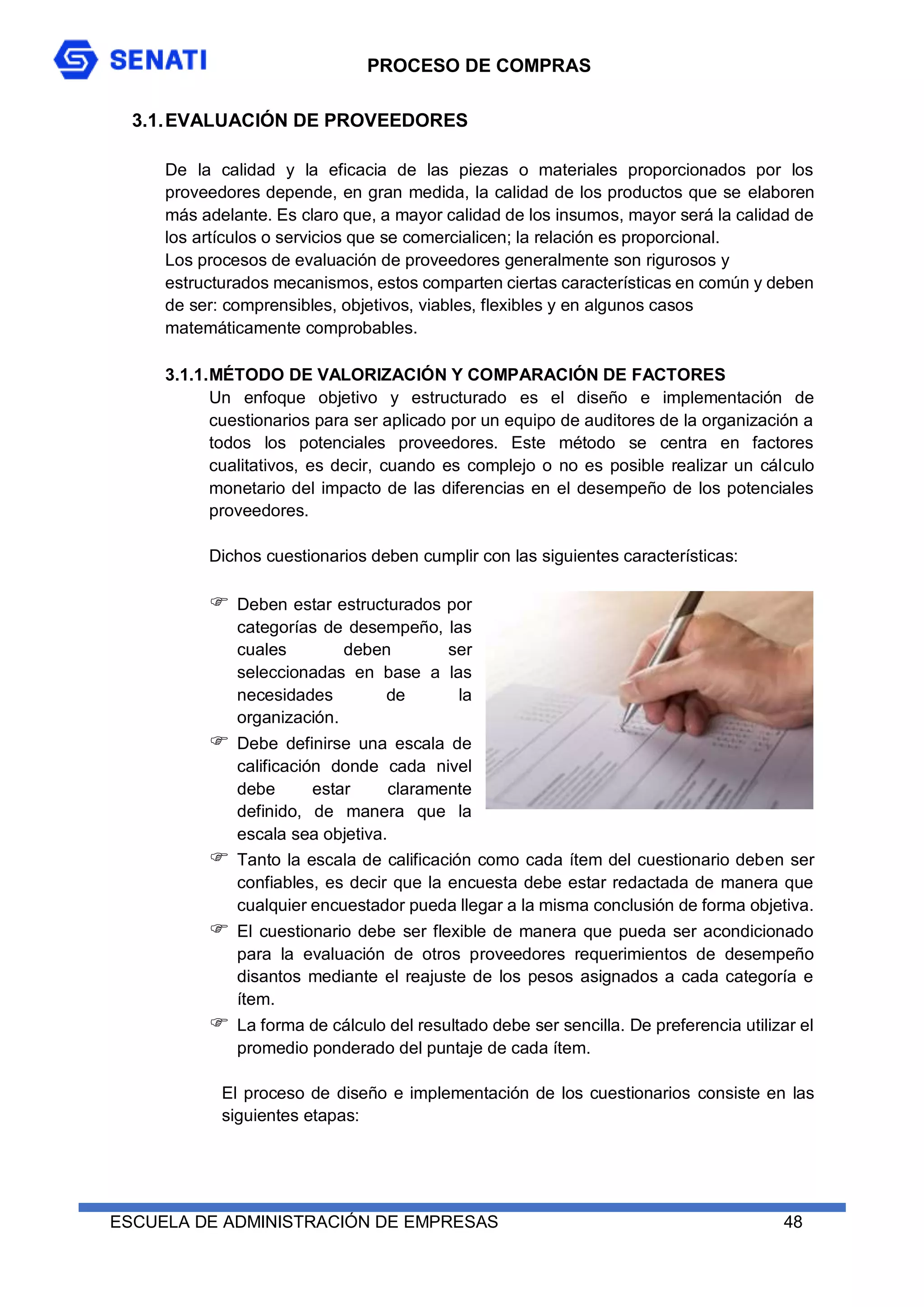 PROCESO DE COMPRAS
ESCUELA DE ADMINISTRACIÓN DE EMPRESAS 48
3.1.EVALUACIÓN DE PROVEEDORES
De la calidad y la eficacia de las piezas o materiales proporcionados por los
proveedores depende, en gran medida, la calidad de los productos que se elaboren
más adelante. Es claro que, a mayor calidad de los insumos, mayor será la calidad de
los artículos o servicios que se comercialicen; la relación es proporcional.
Los procesos de evaluación de proveedores generalmente son rigurosos y
estructurados mecanismos, estos comparten ciertas características en común y deben
de ser: comprensibles, objetivos, viables, flexibles y en algunos casos
matemáticamente comprobables.
3.1.1.MÉTODO DE VALORIZACIÓN Y COMPARACIÓN DE FACTORES
Un enfoque objetivo y estructurado es el diseño e implementación de
cuestionarios para ser aplicado por un equipo de auditores de la organización a
todos los potenciales proveedores. Este método se centra en factores
cualitativos, es decir, cuando es complejo o no es posible realizar un cálculo
monetario del impacto de las diferencias en el desempeño de los potenciales
proveedores.
Dichos cuestionarios deben cumplir con las siguientes características:
 Deben estar estructurados por
categorías de desempeño, las
cuales deben ser
seleccionadas en base a las
necesidades de la
organización.
 Debe definirse una escala de
calificación donde cada nivel
debe estar claramente
definido, de manera que la
escala sea objetiva.
 Tanto la escala de calificación como cada ítem del cuestionario deben ser
confiables, es decir que la encuesta debe estar redactada de manera que
cualquier encuestador pueda llegar a la misma conclusión de forma objetiva.
 El cuestionario debe ser flexible de manera que pueda ser acondicionado
para la evaluación de otros proveedores requerimientos de desempeño
disantos mediante el reajuste de los pesos asignados a cada categoría e
ítem.
 La forma de cálculo del resultado debe ser sencilla. De preferencia utilizar el
promedio ponderado del puntaje de cada ítem.
El proceso de diseño e implementación de los cuestionarios consiste en las
siguientes etapas:
 