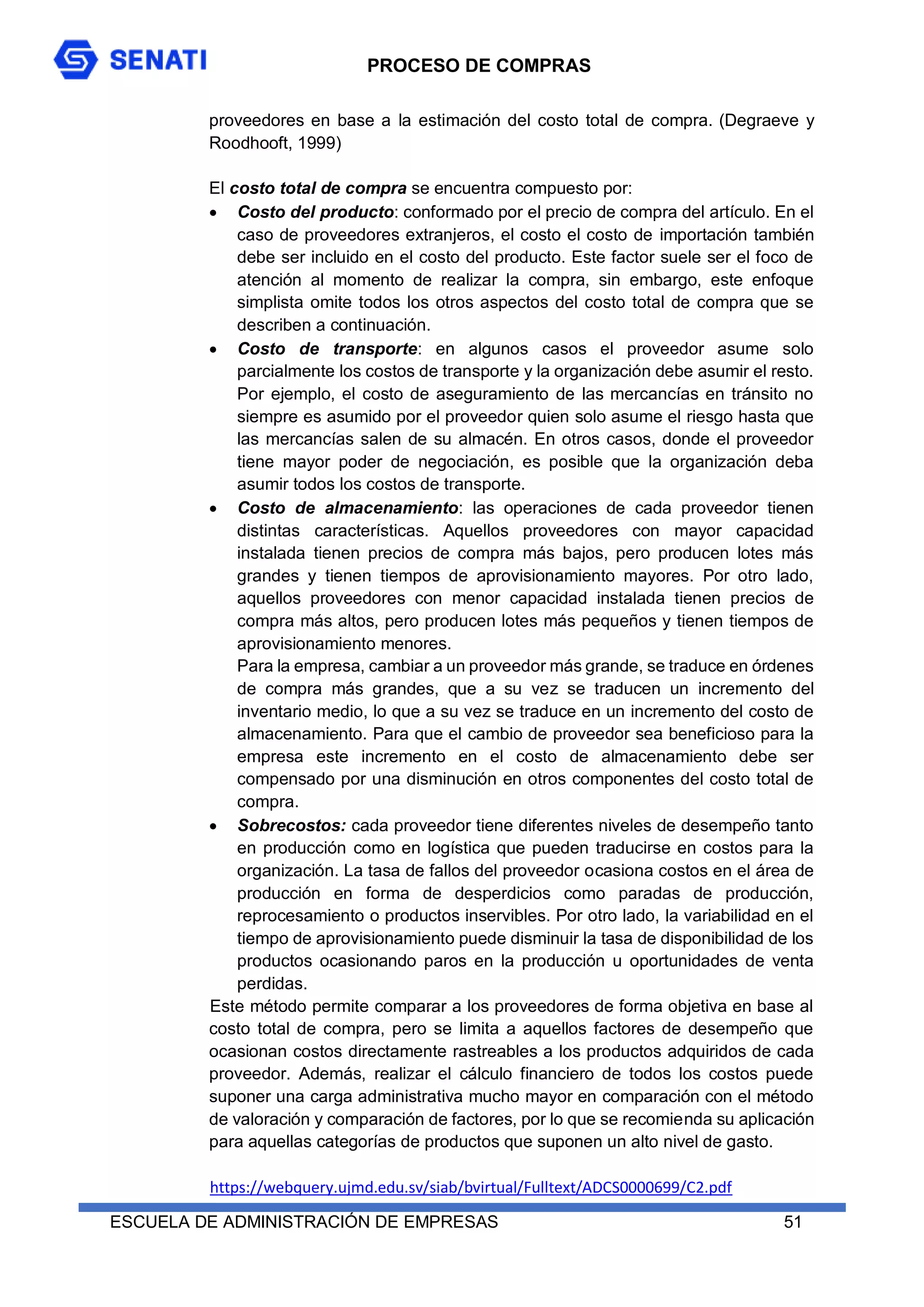 PROCESO DE COMPRAS
ESCUELA DE ADMINISTRACIÓN DE EMPRESAS 51
proveedores en base a la estimación del costo total de compra. (Degraeve y
Roodhooft, 1999)
El costo total de compra se encuentra compuesto por:
 Costo del producto: conformado por el precio de compra del artículo. En el
caso de proveedores extranjeros, el costo el costo de importación también
debe ser incluido en el costo del producto. Este factor suele ser el foco de
atención al momento de realizar la compra, sin embargo, este enfoque
simplista omite todos los otros aspectos del costo total de compra que se
describen a continuación.
 Costo de transporte: en algunos casos el proveedor asume solo
parcialmente los costos de transporte y la organización debe asumir el resto.
Por ejemplo, el costo de aseguramiento de las mercancías en tránsito no
siempre es asumido por el proveedor quien solo asume el riesgo hasta que
las mercancías salen de su almacén. En otros casos, donde el proveedor
tiene mayor poder de negociación, es posible que la organización deba
asumir todos los costos de transporte.
 Costo de almacenamiento: las operaciones de cada proveedor tienen
distintas características. Aquellos proveedores con mayor capacidad
instalada tienen precios de compra más bajos, pero producen lotes más
grandes y tienen tiempos de aprovisionamiento mayores. Por otro lado,
aquellos proveedores con menor capacidad instalada tienen precios de
compra más altos, pero producen lotes más pequeños y tienen tiempos de
aprovisionamiento menores.
Para la empresa, cambiar a un proveedor más grande, se traduce en órdenes
de compra más grandes, que a su vez se traducen un incremento del
inventario medio, lo que a su vez se traduce en un incremento del costo de
almacenamiento. Para que el cambio de proveedor sea beneficioso para la
empresa este incremento en el costo de almacenamiento debe ser
compensado por una disminución en otros componentes del costo total de
compra.
 Sobrecostos: cada proveedor tiene diferentes niveles de desempeño tanto
en producción como en logística que pueden traducirse en costos para la
organización. La tasa de fallos del proveedor ocasiona costos en el área de
producción en forma de desperdicios como paradas de producción,
reprocesamiento o productos inservibles. Por otro lado, la variabilidad en el
tiempo de aprovisionamiento puede disminuir la tasa de disponibilidad de los
productos ocasionando paros en la producción u oportunidades de venta
perdidas.
Este método permite comparar a los proveedores de forma objetiva en base al
costo total de compra, pero se limita a aquellos factores de desempeño que
ocasionan costos directamente rastreables a los productos adquiridos de cada
proveedor. Además, realizar el cálculo financiero de todos los costos puede
suponer una carga administrativa mucho mayor en comparación con el método
de valoración y comparación de factores, por lo que se recomienda su aplicación
para aquellas categorías de productos que suponen un alto nivel de gasto.
https://webquery.ujmd.edu.sv/siab/bvirtual/Fulltext/ADCS0000699/C2.pdf
 