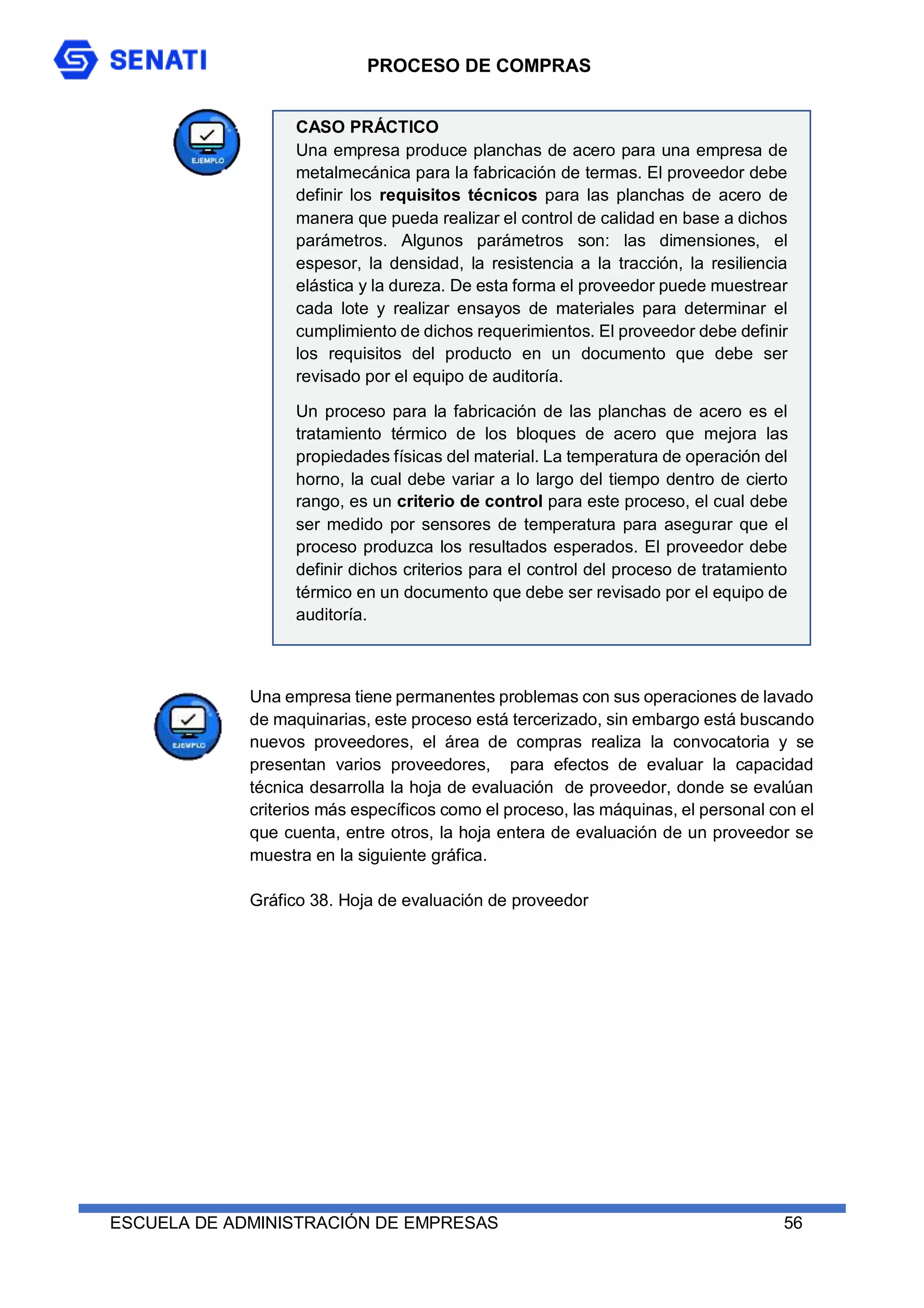 PROCESO DE COMPRAS
ESCUELA DE ADMINISTRACIÓN DE EMPRESAS 56
Una empresa tiene permanentes problemas con sus operaciones de lavado
de maquinarias, este proceso está tercerizado, sin embargo está buscando
nuevos proveedores, el área de compras realiza la convocatoria y se
presentan varios proveedores, para efectos de evaluar la capacidad
técnica desarrolla la hoja de evaluación de proveedor, donde se evalúan
criterios más específicos como el proceso, las máquinas, el personal con el
que cuenta, entre otros, la hoja entera de evaluación de un proveedor se
muestra en la siguiente gráfica.
Gráfico 38. Hoja de evaluación de proveedor
CASO PRÁCTICO
Una empresa produce planchas de acero para una empresa de
metalmecánica para la fabricación de termas. El proveedor debe
definir los requisitos técnicos para las planchas de acero de
manera que pueda realizar el control de calidad en base a dichos
parámetros. Algunos parámetros son: las dimensiones, el
espesor, la densidad, la resistencia a la tracción, la resiliencia
elástica y la dureza. De esta forma el proveedor puede muestrear
cada lote y realizar ensayos de materiales para determinar el
cumplimiento de dichos requerimientos. El proveedor debe definir
los requisitos del producto en un documento que debe ser
revisado por el equipo de auditoría.
Un proceso para la fabricación de las planchas de acero es el
tratamiento térmico de los bloques de acero que mejora las
propiedades físicas del material. La temperatura de operación del
horno, la cual debe variar a lo largo del tiempo dentro de cierto
rango, es un criterio de control para este proceso, el cual debe
ser medido por sensores de temperatura para asegurar que el
proceso produzca los resultados esperados. El proveedor debe
definir dichos criterios para el control del proceso de tratamiento
térmico en un documento que debe ser revisado por el equipo de
auditoría.
Luego de haber definido la temperatura como un criterio para el
control del proceso de tratamiento térmico, el proveedor debe
llevar un registro de control donde se indica la fecha, la hora y
el valor de cada medición y almacenar dichos registros. El equipo
de auditoría debe confirmar la existencia de dichos registros.
 