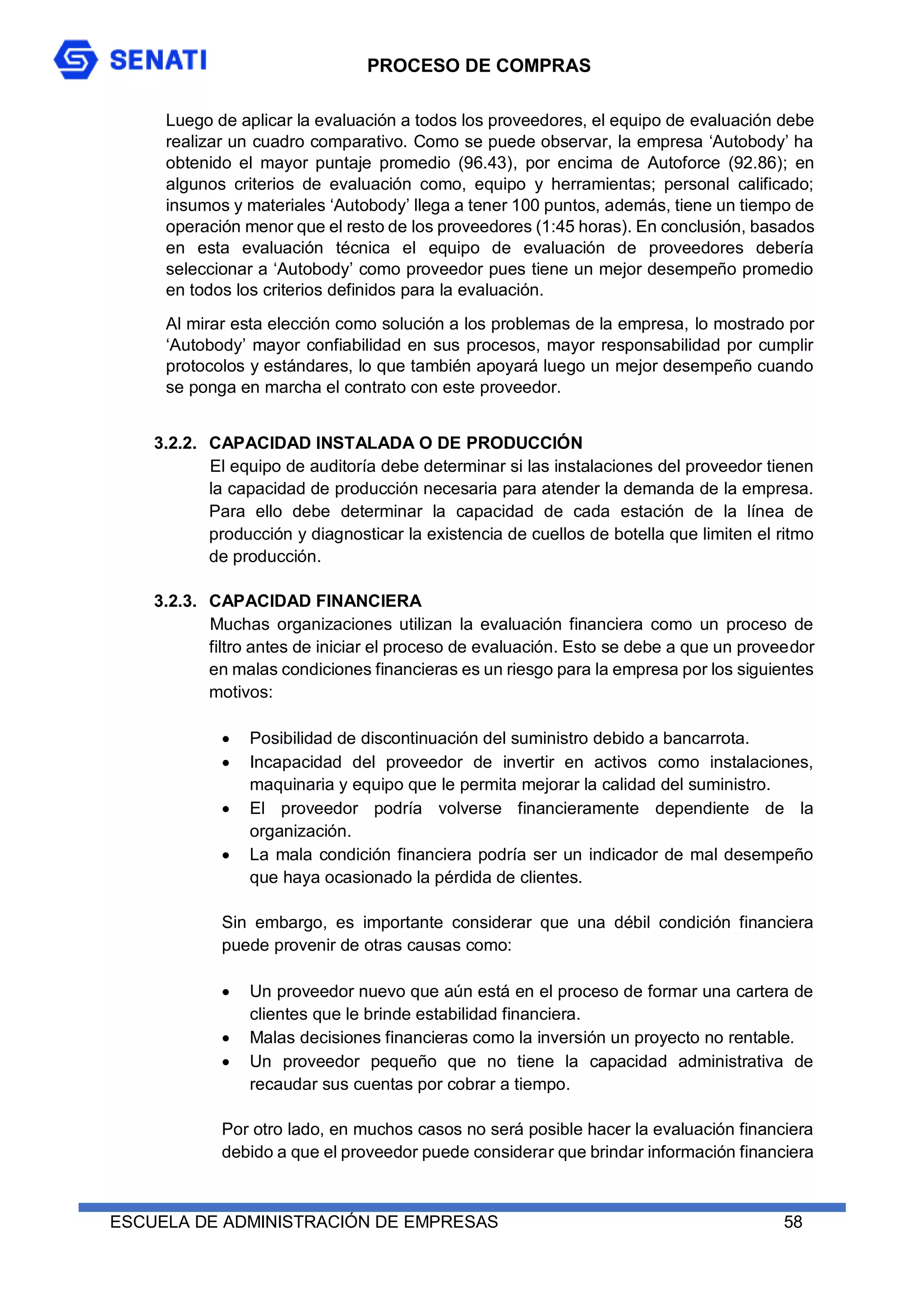 PROCESO DE COMPRAS
ESCUELA DE ADMINISTRACIÓN DE EMPRESAS 58
Luego de aplicar la evaluación a todos los proveedores, el equipo de evaluación debe
realizar un cuadro comparativo. Como se puede observar, la empresa ‘Autobody’ ha
obtenido el mayor puntaje promedio (96.43), por encima de Autoforce (92.86); en
algunos criterios de evaluación como, equipo y herramientas; personal calificado;
insumos y materiales ‘Autobody’ llega a tener 100 puntos, además, tiene un tiempo de
operación menor que el resto de los proveedores (1:45 horas). En conclusión, basados
en esta evaluación técnica el equipo de evaluación de proveedores debería
seleccionar a ‘Autobody’ como proveedor pues tiene un mejor desempeño promedio
en todos los criterios definidos para la evaluación.
Al mirar esta elección como solución a los problemas de la empresa, lo mostrado por
‘Autobody’ mayor confiabilidad en sus procesos, mayor responsabilidad por cumplir
protocolos y estándares, lo que también apoyará luego un mejor desempeño cuando
se ponga en marcha el contrato con este proveedor.
3.2.2. CAPACIDAD INSTALADA O DE PRODUCCIÓN
El equipo de auditoría debe determinar si las instalaciones del proveedor tienen
la capacidad de producción necesaria para atender la demanda de la empresa.
Para ello debe determinar la capacidad de cada estación de la línea de
producción y diagnosticar la existencia de cuellos de botella que limiten el ritmo
de producción.
3.2.3. CAPACIDAD FINANCIERA
Muchas organizaciones utilizan la evaluación financiera como un proceso de
filtro antes de iniciar el proceso de evaluación. Esto se debe a que un proveedor
en malas condiciones financieras es un riesgo para la empresa por los siguientes
motivos:
 Posibilidad de discontinuación del suministro debido a bancarrota.
 Incapacidad del proveedor de invertir en activos como instalaciones,
maquinaria y equipo que le permita mejorar la calidad del suministro.
 El proveedor podría volverse financieramente dependiente de la
organización.
 La mala condición financiera podría ser un indicador de mal desempeño
que haya ocasionado la pérdida de clientes.
Sin embargo, es importante considerar que una débil condición financiera
puede provenir de otras causas como:
 Un proveedor nuevo que aún está en el proceso de formar una cartera de
clientes que le brinde estabilidad financiera.
 Malas decisiones financieras como la inversión un proyecto no rentable.
 Un proveedor pequeño que no tiene la capacidad administrativa de
recaudar sus cuentas por cobrar a tiempo.
Por otro lado, en muchos casos no será posible hacer la evaluación financiera
debido a que el proveedor puede considerar que brindar información financiera
 