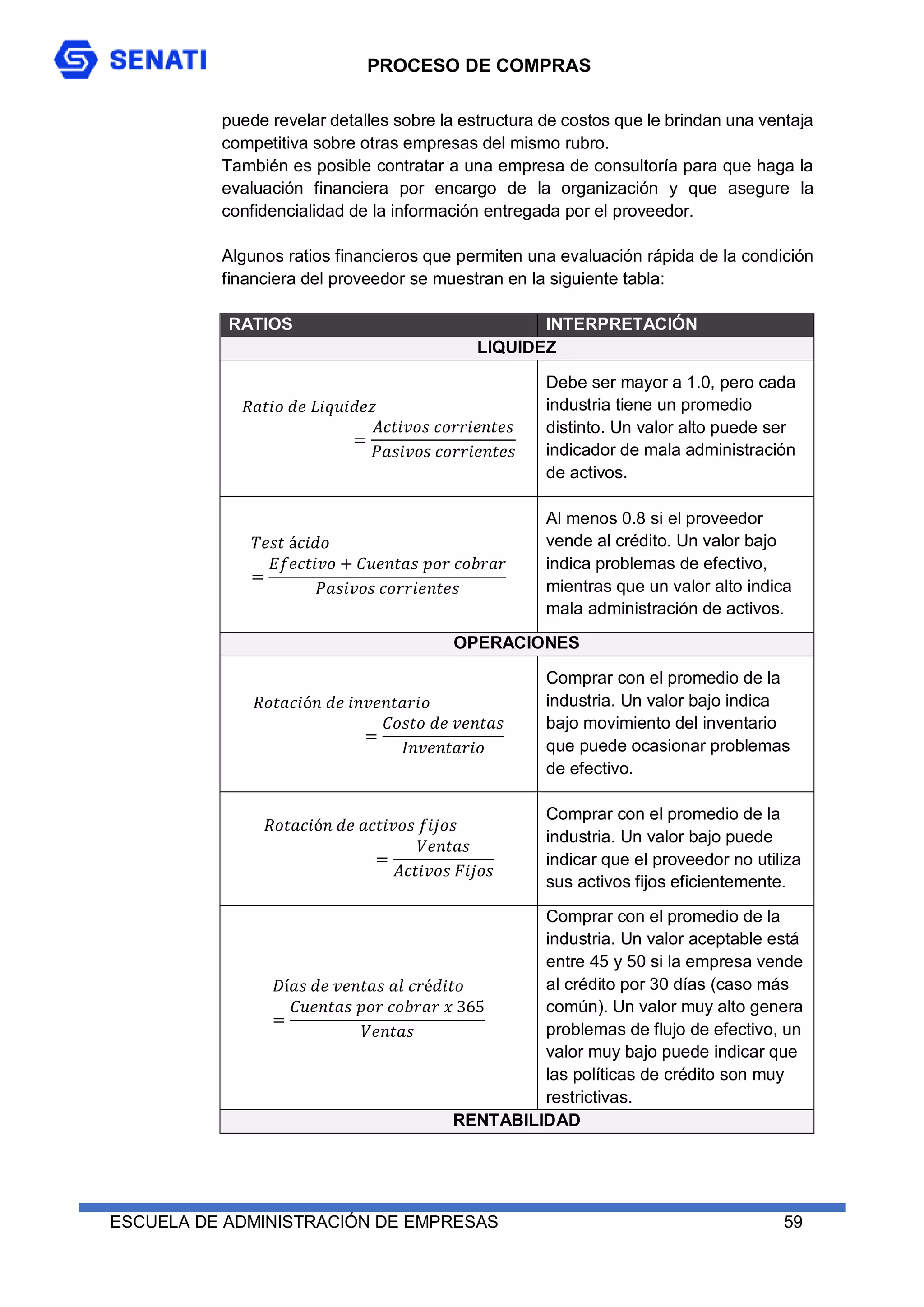 PROCESO DE COMPRAS
ESCUELA DE ADMINISTRACIÓN DE EMPRESAS 59
puede revelar detalles sobre la estructura de costos que le brindan una ventaja
competitiva sobre otras empresas del mismo rubro.
También es posible contratar a una empresa de consultoría para que haga la
evaluación financiera por encargo de la organización y que asegure la
confidencialidad de la información entregada por el proveedor.
Algunos ratios financieros que permiten una evaluación rápida de la condición
financiera del proveedor se muestran en la siguiente tabla:
RATIOS INTERPRETACIÓN
LIQUIDEZ
𝑅𝑎𝑡𝑖𝑜 𝑑𝑒 𝐿𝑖𝑞𝑢𝑖𝑑𝑒𝑧
=
𝐴𝑐𝑡𝑖𝑣𝑜𝑠 𝑐𝑜𝑟𝑟𝑖𝑒𝑛𝑡𝑒𝑠
𝑃𝑎𝑠𝑖𝑣𝑜𝑠 𝑐𝑜𝑟𝑟𝑖𝑒𝑛𝑡𝑒𝑠
Debe ser mayor a 1.0, pero cada
industria tiene un promedio
distinto. Un valor alto puede ser
indicador de mala administración
de activos.
𝑇𝑒𝑠𝑡 á𝑐𝑖𝑑𝑜
=
𝐸𝑓𝑒𝑐𝑡𝑖𝑣𝑜 + 𝐶𝑢𝑒𝑛𝑡𝑎𝑠 𝑝𝑜𝑟 𝑐𝑜𝑏𝑟𝑎𝑟
𝑃𝑎𝑠𝑖𝑣𝑜𝑠 𝑐𝑜𝑟𝑟𝑖𝑒𝑛𝑡𝑒𝑠
Al menos 0.8 si el proveedor
vende al crédito. Un valor bajo
indica problemas de efectivo,
mientras que un valor alto indica
mala administración de activos.
OPERACIONES
𝑅𝑜𝑡𝑎𝑐𝑖ó𝑛 𝑑𝑒 𝑖𝑛𝑣𝑒𝑛𝑡𝑎𝑟𝑖𝑜
=
𝐶𝑜𝑠𝑡𝑜 𝑑𝑒 𝑣𝑒𝑛𝑡𝑎𝑠
𝐼𝑛𝑣𝑒𝑛𝑡𝑎𝑟𝑖𝑜
Comprar con el promedio de la
industria. Un valor bajo indica
bajo movimiento del inventario
que puede ocasionar problemas
de efectivo.
𝑅𝑜𝑡𝑎𝑐𝑖ó𝑛 𝑑𝑒 𝑎𝑐𝑡𝑖𝑣𝑜𝑠 𝑓𝑖𝑗𝑜𝑠
=
𝑉𝑒𝑛𝑡𝑎𝑠
𝐴𝑐𝑡𝑖𝑣𝑜𝑠 𝐹𝑖𝑗𝑜𝑠
Comprar con el promedio de la
industria. Un valor bajo puede
indicar que el proveedor no utiliza
sus activos fijos eficientemente.
𝐷í𝑎𝑠 𝑑𝑒 𝑣𝑒𝑛𝑡𝑎𝑠 𝑎𝑙 𝑐𝑟é𝑑𝑖𝑡𝑜
=
𝐶𝑢𝑒𝑛𝑡𝑎𝑠 𝑝𝑜𝑟 𝑐𝑜𝑏𝑟𝑎𝑟 𝑥 365
𝑉𝑒𝑛𝑡𝑎𝑠
Comprar con el promedio de la
industria. Un valor aceptable está
entre 45 y 50 si la empresa vende
al crédito por 30 días (caso más
común). Un valor muy alto genera
problemas de flujo de efectivo, un
valor muy bajo puede indicar que
las políticas de crédito son muy
restrictivas.
RENTABILIDAD
 
