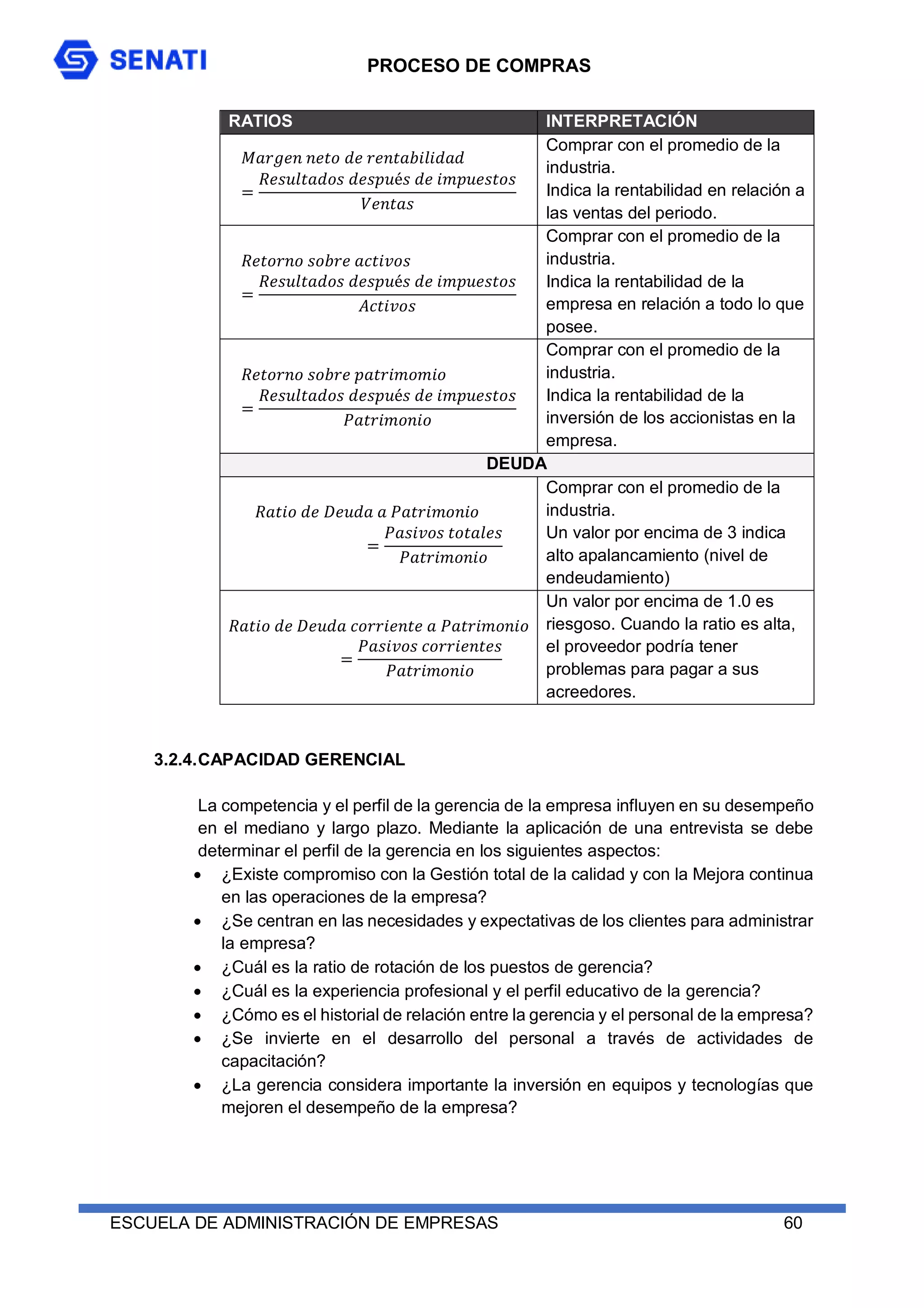 PROCESO DE COMPRAS
ESCUELA DE ADMINISTRACIÓN DE EMPRESAS 60
RATIOS INTERPRETACIÓN
𝑀𝑎𝑟𝑔𝑒𝑛 𝑛𝑒𝑡𝑜 𝑑𝑒 𝑟𝑒𝑛𝑡𝑎𝑏𝑖𝑙𝑖𝑑𝑎𝑑
=
𝑅𝑒𝑠𝑢𝑙𝑡𝑎𝑑𝑜𝑠 𝑑𝑒𝑠𝑝𝑢é𝑠 𝑑𝑒 𝑖𝑚𝑝𝑢𝑒𝑠𝑡𝑜𝑠
𝑉𝑒𝑛𝑡𝑎𝑠
Comprar con el promedio de la
industria.
Indica la rentabilidad en relación a
las ventas del periodo.
𝑅𝑒𝑡𝑜𝑟𝑛𝑜 𝑠𝑜𝑏𝑟𝑒 𝑎𝑐𝑡𝑖𝑣𝑜𝑠
=
𝑅𝑒𝑠𝑢𝑙𝑡𝑎𝑑𝑜𝑠 𝑑𝑒𝑠𝑝𝑢é𝑠 𝑑𝑒 𝑖𝑚𝑝𝑢𝑒𝑠𝑡𝑜𝑠
𝐴𝑐𝑡𝑖𝑣𝑜𝑠
Comprar con el promedio de la
industria.
Indica la rentabilidad de la
empresa en relación a todo lo que
posee.
𝑅𝑒𝑡𝑜𝑟𝑛𝑜 𝑠𝑜𝑏𝑟𝑒 𝑝𝑎𝑡𝑟𝑖𝑚𝑜𝑚𝑖𝑜
=
𝑅𝑒𝑠𝑢𝑙𝑡𝑎𝑑𝑜𝑠 𝑑𝑒𝑠𝑝𝑢é𝑠 𝑑𝑒 𝑖𝑚𝑝𝑢𝑒𝑠𝑡𝑜𝑠
𝑃𝑎𝑡𝑟𝑖𝑚𝑜𝑛𝑖𝑜
Comprar con el promedio de la
industria.
Indica la rentabilidad de la
inversión de los accionistas en la
empresa.
DEUDA
𝑅𝑎𝑡𝑖𝑜 𝑑𝑒 𝐷𝑒𝑢𝑑𝑎 𝑎 𝑃𝑎𝑡𝑟𝑖𝑚𝑜𝑛𝑖𝑜
=
𝑃𝑎𝑠𝑖𝑣𝑜𝑠 𝑡𝑜𝑡𝑎𝑙𝑒𝑠
𝑃𝑎𝑡𝑟𝑖𝑚𝑜𝑛𝑖𝑜
Comprar con el promedio de la
industria.
Un valor por encima de 3 indica
alto apalancamiento (nivel de
endeudamiento)
𝑅𝑎𝑡𝑖𝑜 𝑑𝑒 𝐷𝑒𝑢𝑑𝑎 𝑐𝑜𝑟𝑟𝑖𝑒𝑛𝑡𝑒 𝑎 𝑃𝑎𝑡𝑟𝑖𝑚𝑜𝑛𝑖𝑜
=
𝑃𝑎𝑠𝑖𝑣𝑜𝑠 𝑐𝑜𝑟𝑟𝑖𝑒𝑛𝑡𝑒𝑠
𝑃𝑎𝑡𝑟𝑖𝑚𝑜𝑛𝑖𝑜
Un valor por encima de 1.0 es
riesgoso. Cuando la ratio es alta,
el proveedor podría tener
problemas para pagar a sus
acreedores.
3.2.4.CAPACIDAD GERENCIAL
La competencia y el perfil de la gerencia de la empresa influyen en su desempeño
en el mediano y largo plazo. Mediante la aplicación de una entrevista se debe
determinar el perfil de la gerencia en los siguientes aspectos:
 ¿Existe compromiso con la Gestión total de la calidad y con la Mejora continua
en las operaciones de la empresa?
 ¿Se centran en las necesidades y expectativas de los clientes para administrar
la empresa?
 ¿Cuál es la ratio de rotación de los puestos de gerencia?
 ¿Cuál es la experiencia profesional y el perfil educativo de la gerencia?
 ¿Cómo es el historial de relación entre la gerencia y el personal de la empresa?
 ¿Se invierte en el desarrollo del personal a través de actividades de
capacitación?
 ¿La gerencia considera importante la inversión en equipos y tecnologías que
mejoren el desempeño de la empresa?
 