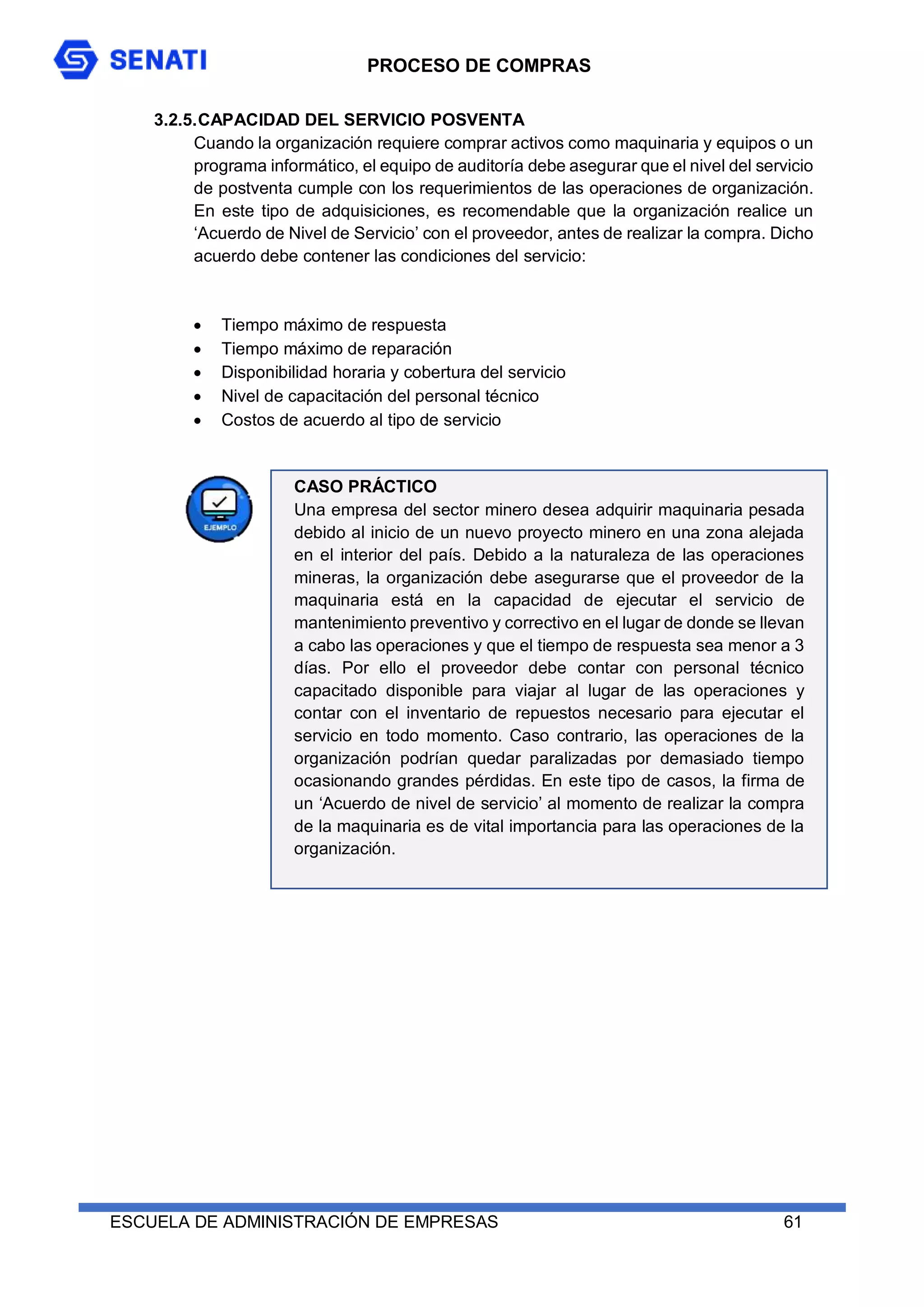 PROCESO DE COMPRAS
ESCUELA DE ADMINISTRACIÓN DE EMPRESAS 61
3.2.5.CAPACIDAD DEL SERVICIO POSVENTA
Cuando la organización requiere comprar activos como maquinaria y equipos o un
programa informático, el equipo de auditoría debe asegurar que el nivel del servicio
de postventa cumple con los requerimientos de las operaciones de organización.
En este tipo de adquisiciones, es recomendable que la organización realice un
‘Acuerdo de Nivel de Servicio’ con el proveedor, antes de realizar la compra. Dicho
acuerdo debe contener las condiciones del servicio:
 Tiempo máximo de respuesta
 Tiempo máximo de reparación
 Disponibilidad horaria y cobertura del servicio
 Nivel de capacitación del personal técnico
 Costos de acuerdo al tipo de servicio
CASO PRÁCTICO
Una empresa del sector minero desea adquirir maquinaria pesada
debido al inicio de un nuevo proyecto minero en una zona alejada
en el interior del país. Debido a la naturaleza de las operaciones
mineras, la organización debe asegurarse que el proveedor de la
maquinaria está en la capacidad de ejecutar el servicio de
mantenimiento preventivo y correctivo en el lugar de donde se llevan
a cabo las operaciones y que el tiempo de respuesta sea menor a 3
días. Por ello el proveedor debe contar con personal técnico
capacitado disponible para viajar al lugar de las operaciones y
contar con el inventario de repuestos necesario para ejecutar el
servicio en todo momento. Caso contrario, las operaciones de la
organización podrían quedar paralizadas por demasiado tiempo
ocasionando grandes pérdidas. En este tipo de casos, la firma de
un ‘Acuerdo de nivel de servicio’ al momento de realizar la compra
de la maquinaria es de vital importancia para las operaciones de la
organización.
 