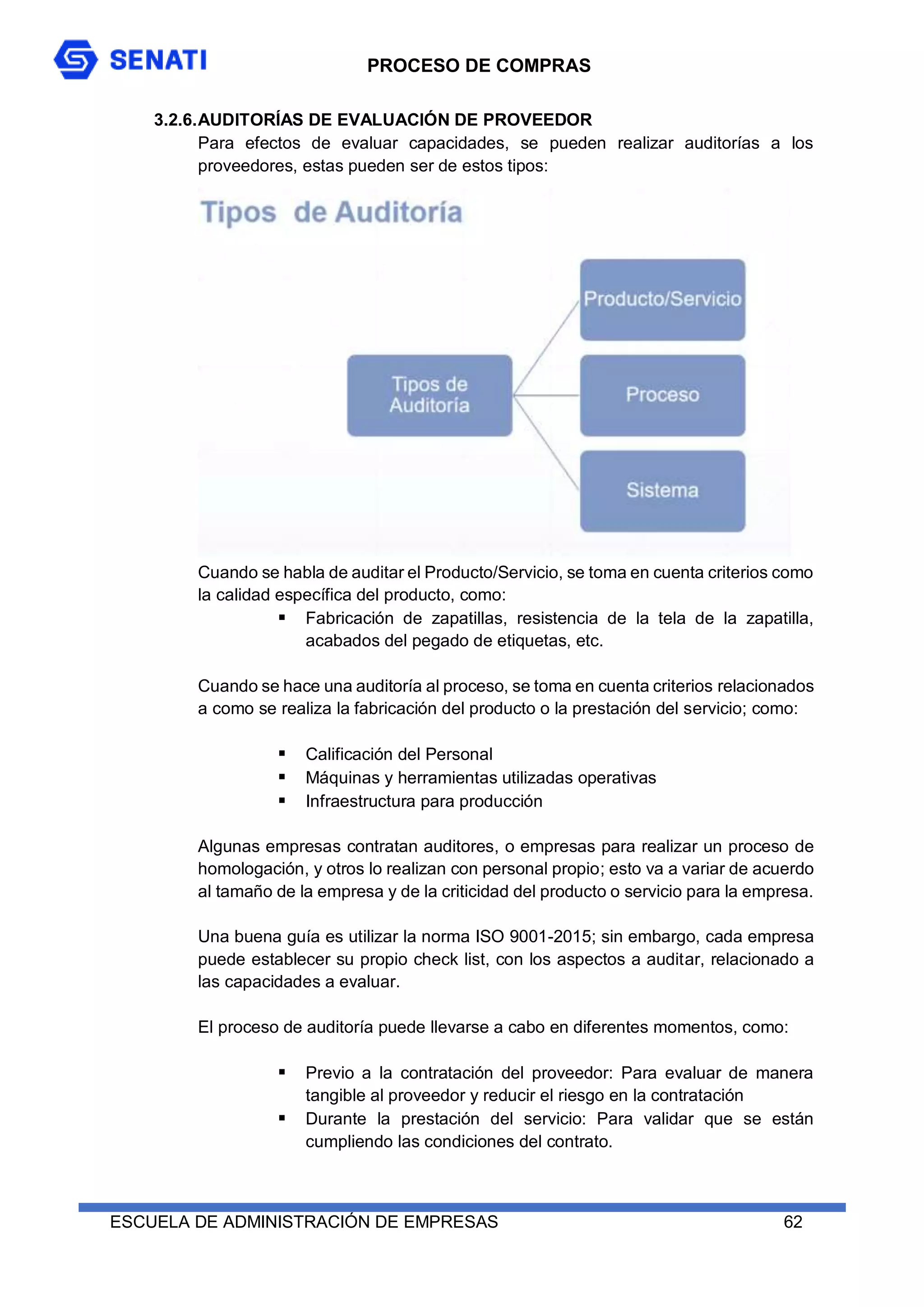 PROCESO DE COMPRAS
ESCUELA DE ADMINISTRACIÓN DE EMPRESAS 62
3.2.6.AUDITORÍAS DE EVALUACIÓN DE PROVEEDOR
Para efectos de evaluar capacidades, se pueden realizar auditorías a los
proveedores, estas pueden ser de estos tipos:
Cuando se habla de auditar el Producto/Servicio, se toma en cuenta criterios como
la calidad específica del producto, como:
 Fabricación de zapatillas, resistencia de la tela de la zapatilla,
acabados del pegado de etiquetas, etc.
Cuando se hace una auditoría al proceso, se toma en cuenta criterios relacionados
a como se realiza la fabricación del producto o la prestación del servicio; como:
 Calificación del Personal
 Máquinas y herramientas utilizadas operativas
 Infraestructura para producción
Algunas empresas contratan auditores, o empresas para realizar un proceso de
homologación, y otros lo realizan con personal propio; esto va a variar de acuerdo
al tamaño de la empresa y de la criticidad del producto o servicio para la empresa.
Una buena guía es utilizar la norma ISO 9001-2015; sin embargo, cada empresa
puede establecer su propio check list, con los aspectos a auditar, relacionado a
las capacidades a evaluar.
El proceso de auditoría puede llevarse a cabo en diferentes momentos, como:
 Previo a la contratación del proveedor: Para evaluar de manera
tangible al proveedor y reducir el riesgo en la contratación
 Durante la prestación del servicio: Para validar que se están
cumpliendo las condiciones del contrato.
 