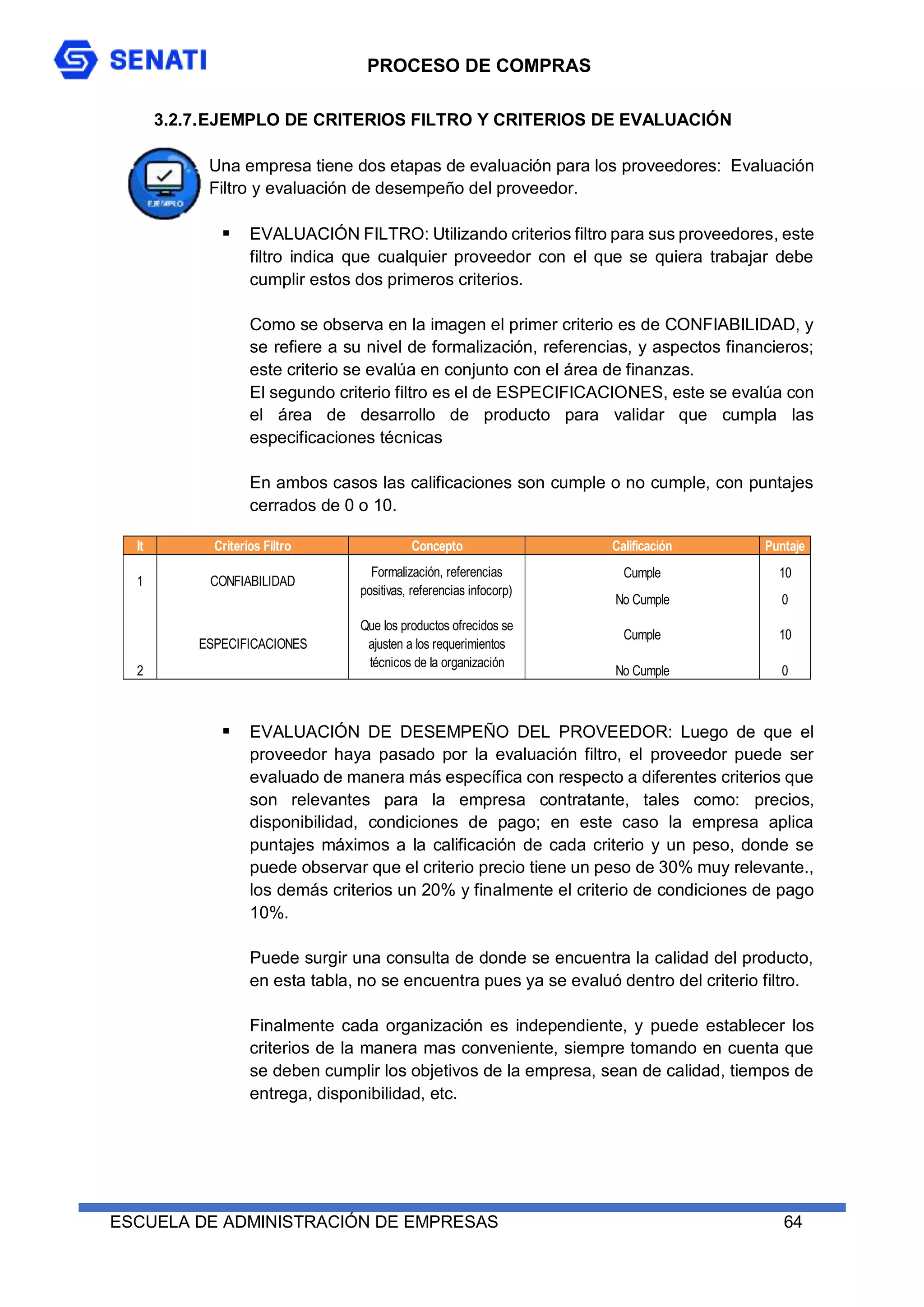PROCESO DE COMPRAS
ESCUELA DE ADMINISTRACIÓN DE EMPRESAS 64
3.2.7.EJEMPLO DE CRITERIOS FILTRO Y CRITERIOS DE EVALUACIÓN
Una empresa tiene dos etapas de evaluación para los proveedores: Evaluación
Filtro y evaluación de desempeño del proveedor.
 EVALUACIÓN FILTRO: Utilizando criterios filtro para sus proveedores, este
filtro indica que cualquier proveedor con el que se quiera trabajar debe
cumplir estos dos primeros criterios.
Como se observa en la imagen el primer criterio es de CONFIABILIDAD, y
se refiere a su nivel de formalización, referencias, y aspectos financieros;
este criterio se evalúa en conjunto con el área de finanzas.
El segundo criterio filtro es el de ESPECIFICACIONES, este se evalúa con
el área de desarrollo de producto para validar que cumpla las
especificaciones técnicas
En ambos casos las calificaciones son cumple o no cumple, con puntajes
cerrados de 0 o 10.
 EVALUACIÓN DE DESEMPEÑO DEL PROVEEDOR: Luego de que el
proveedor haya pasado por la evaluación filtro, el proveedor puede ser
evaluado de manera más específica con respecto a diferentes criterios que
son relevantes para la empresa contratante, tales como: precios,
disponibilidad, condiciones de pago; en este caso la empresa aplica
puntajes máximos a la calificación de cada criterio y un peso, donde se
puede observar que el criterio precio tiene un peso de 30% muy relevante.,
los demás criterios un 20% y finalmente el criterio de condiciones de pago
10%.
Puede surgir una consulta de donde se encuentra la calidad del producto,
en esta tabla, no se encuentra pues ya se evaluó dentro del criterio filtro.
Finalmente cada organización es independiente, y puede establecer los
criterios de la manera mas conveniente, siempre tomando en cuenta que
se deben cumplir los objetivos de la empresa, sean de calidad, tiempos de
entrega, disponibilidad, etc.
It Criterios Filtro Concepto Calificación Puntaje
Cumple 10
No Cumple 0
Cumple 10
No Cumple 0
2
Formalización, referencias
positivas, referencias infocorp)
Que los productos ofrecidos se
ajusten a los requerimientos
técnicos de la organización
CONFIABILIDAD
ESPECIFICACIONES
1
 
