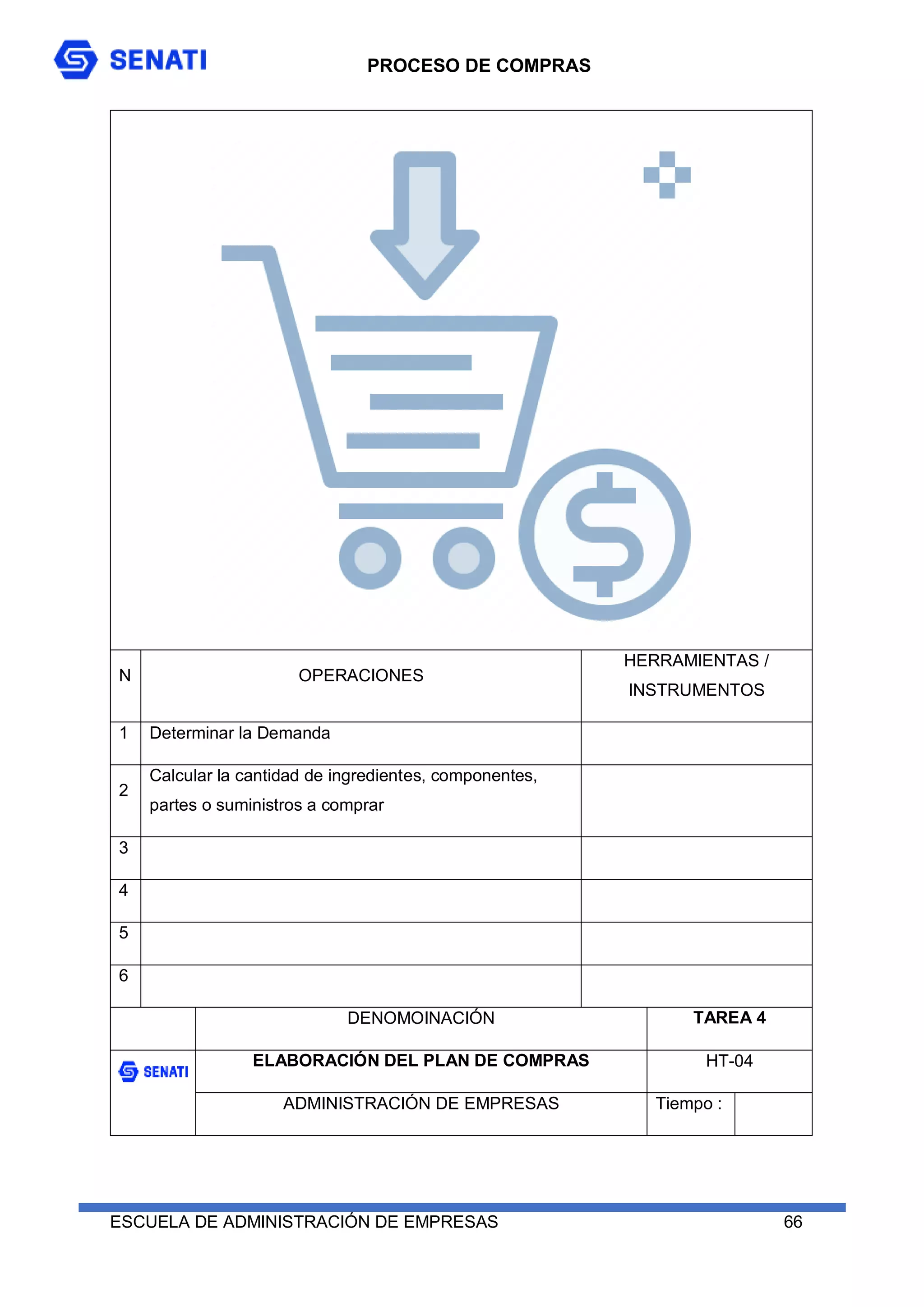 PROCESO DE COMPRAS
ESCUELA DE ADMINISTRACIÓN DE EMPRESAS 66
N OPERACIONES
HERRAMIENTAS /
INSTRUMENTOS
1 Determinar la Demanda
2
Calcular la cantidad de ingredientes, componentes,
partes o suministros a comprar
3
4
5
6
DENOMOINACIÓN TAREA 4
ELABORACIÓN DEL PLAN DE COMPRAS HT-04
ADMINISTRACIÓN DE EMPRESAS Tiempo :
 