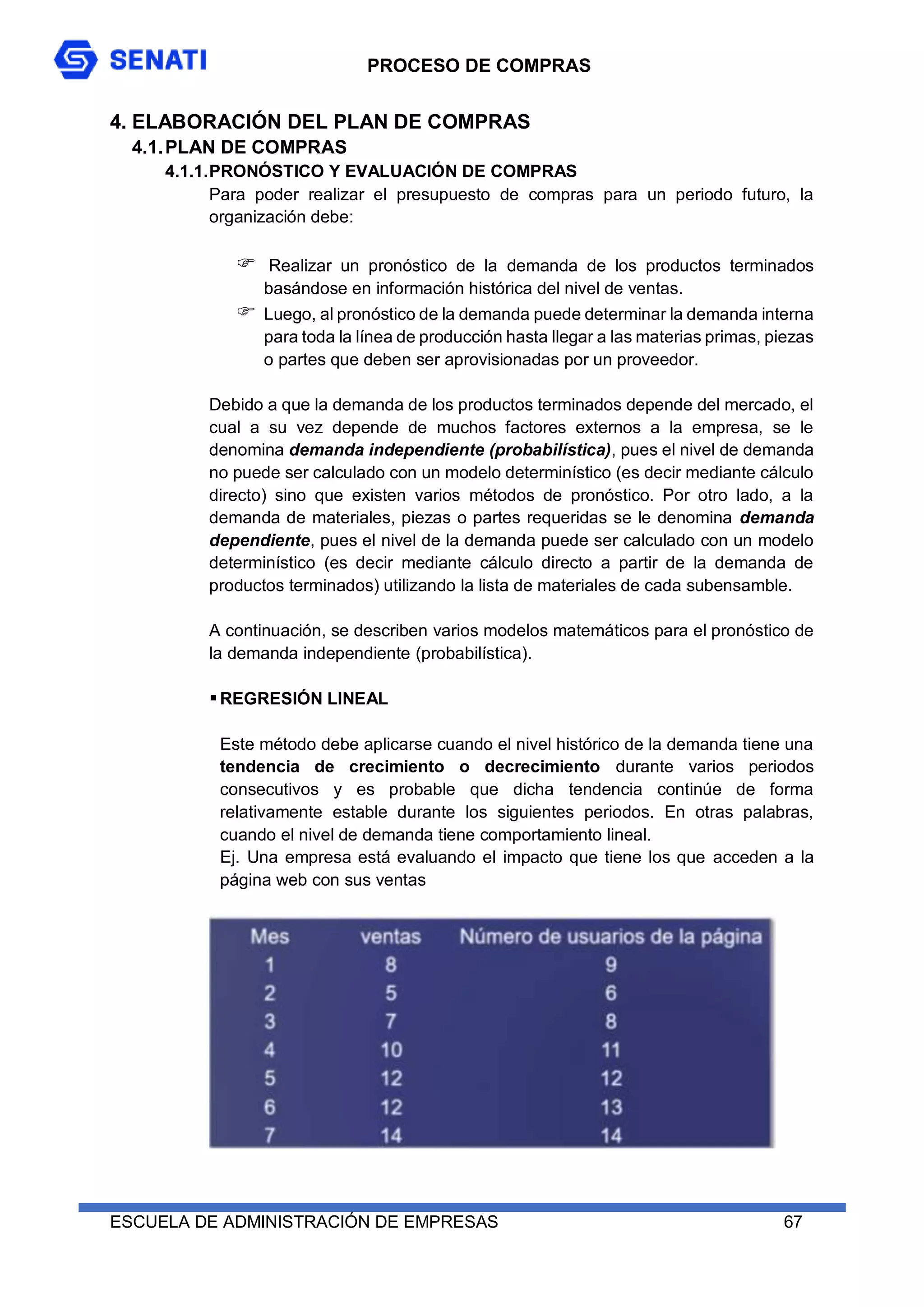 PROCESO DE COMPRAS
ESCUELA DE ADMINISTRACIÓN DE EMPRESAS 67
4. ELABORACIÓN DEL PLAN DE COMPRAS
4.1.PLAN DE COMPRAS
4.1.1.PRONÓSTICO Y EVALUACIÓN DE COMPRAS
Para poder realizar el presupuesto de compras para un periodo futuro, la
organización debe:
 Realizar un pronóstico de la demanda de los productos terminados
basándose en información histórica del nivel de ventas.
 Luego, al pronóstico de la demanda puede determinar la demanda interna
para toda la línea de producción hasta llegar a las materias primas, piezas
o partes que deben ser aprovisionadas por un proveedor.
Debido a que la demanda de los productos terminados depende del mercado, el
cual a su vez depende de muchos factores externos a la empresa, se le
denomina demanda independiente (probabilística), pues el nivel de demanda
no puede ser calculado con un modelo determinístico (es decir mediante cálculo
directo) sino que existen varios métodos de pronóstico. Por otro lado, a la
demanda de materiales, piezas o partes requeridas se le denomina demanda
dependiente, pues el nivel de la demanda puede ser calculado con un modelo
determinístico (es decir mediante cálculo directo a partir de la demanda de
productos terminados) utilizando la lista de materiales de cada subensamble.
A continuación, se describen varios modelos matemáticos para el pronóstico de
la demanda independiente (probabilística).
REGRESIÓN LINEAL
Este método debe aplicarse cuando el nivel histórico de la demanda tiene una
tendencia de crecimiento o decrecimiento durante varios periodos
consecutivos y es probable que dicha tendencia continúe de forma
relativamente estable durante los siguientes periodos. En otras palabras,
cuando el nivel de demanda tiene comportamiento lineal.
Ej. Una empresa está evaluando el impacto que tiene los que acceden a la
página web con sus ventas
 