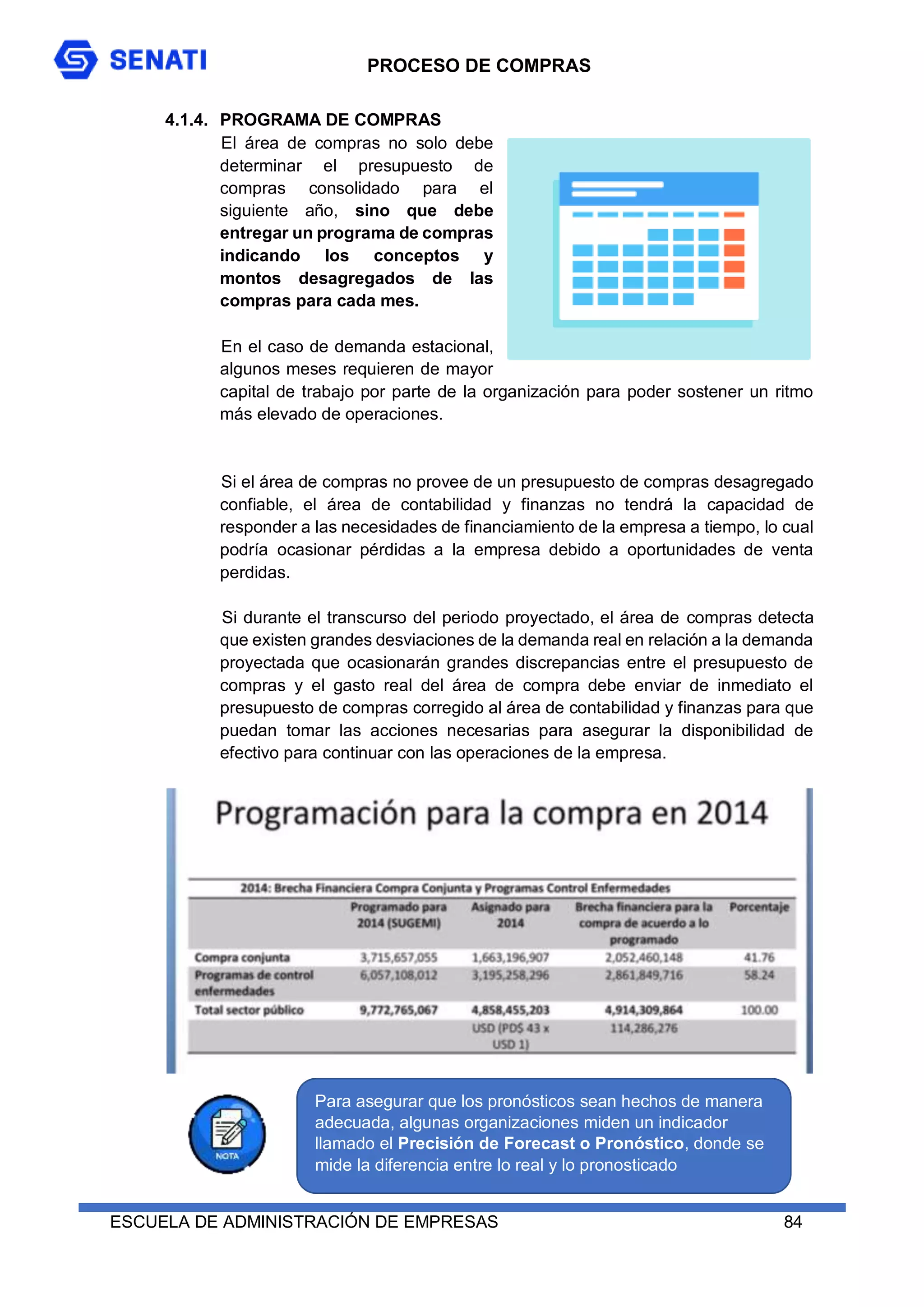 PROCESO DE COMPRAS
ESCUELA DE ADMINISTRACIÓN DE EMPRESAS 84
4.1.4. PROGRAMA DE COMPRAS
El área de compras no solo debe
determinar el presupuesto de
compras consolidado para el
siguiente año, sino que debe
entregar un programa de compras
indicando los conceptos y
montos desagregados de las
compras para cada mes.
En el caso de demanda estacional,
algunos meses requieren de mayor
capital de trabajo por parte de la organización para poder sostener un ritmo
más elevado de operaciones.
Si el área de compras no provee de un presupuesto de compras desagregado
confiable, el área de contabilidad y finanzas no tendrá la capacidad de
responder a las necesidades de financiamiento de la empresa a tiempo, lo cual
podría ocasionar pérdidas a la empresa debido a oportunidades de venta
perdidas.
Si durante el transcurso del periodo proyectado, el área de compras detecta
que existen grandes desviaciones de la demanda real en relación a la demanda
proyectada que ocasionarán grandes discrepancias entre el presupuesto de
compras y el gasto real del área de compra debe enviar de inmediato el
presupuesto de compras corregido al área de contabilidad y finanzas para que
puedan tomar las acciones necesarias para asegurar la disponibilidad de
efectivo para continuar con las operaciones de la empresa.
Para asegurar que los pronósticos sean hechos de manera
adecuada, algunas organizaciones miden un indicador
llamado el Precisión de Forecast o Pronóstico, donde se
mide la diferencia entre lo real y lo pronosticado
 