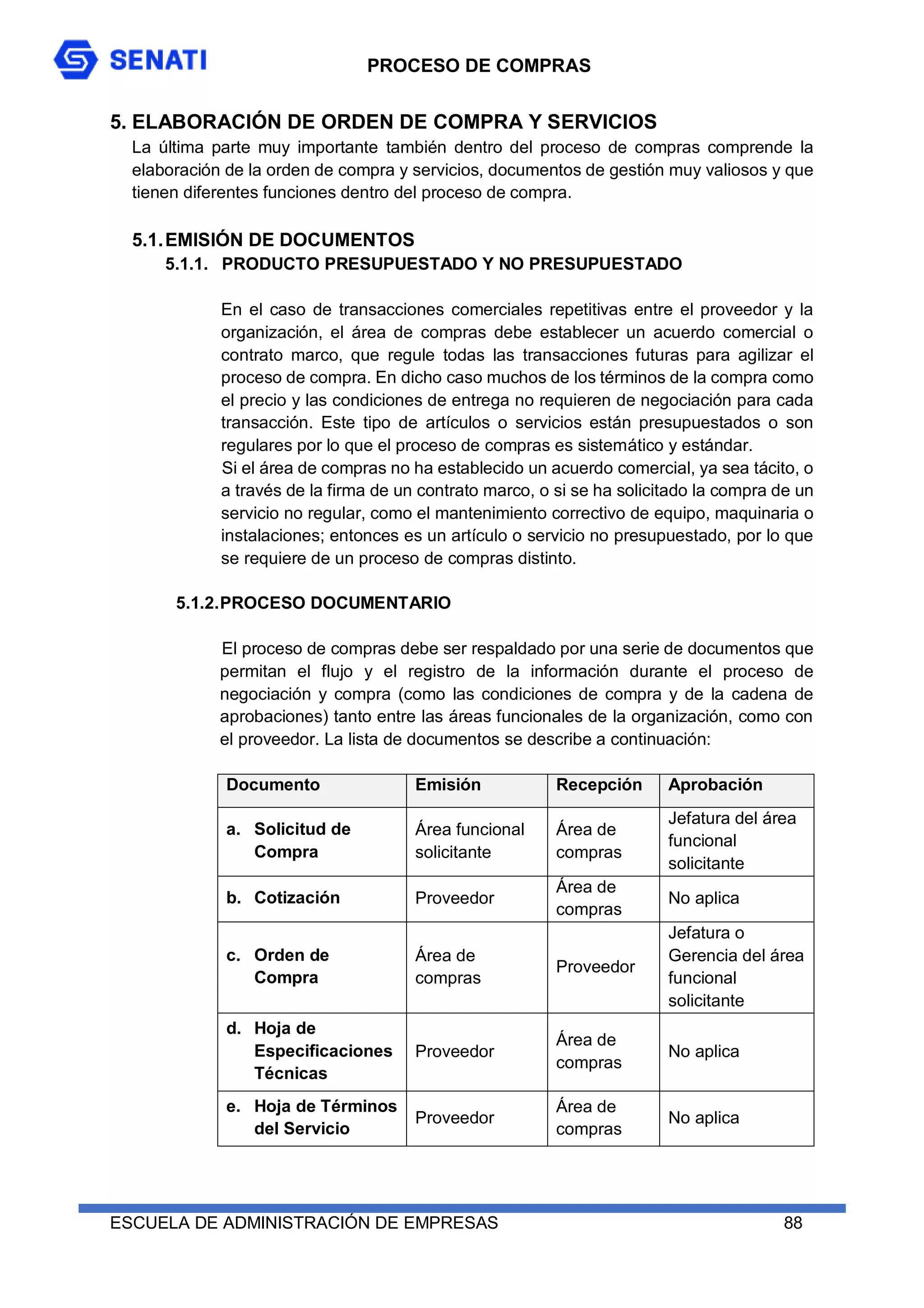 PROCESO DE COMPRAS
ESCUELA DE ADMINISTRACIÓN DE EMPRESAS 88
5. ELABORACIÓN DE ORDEN DE COMPRA Y SERVICIOS
La última parte muy importante también dentro del proceso de compras comprende la
elaboración de la orden de compra y servicios, documentos de gestión muy valiosos y que
tienen diferentes funciones dentro del proceso de compra.
5.1.EMISIÓN DE DOCUMENTOS
5.1.1. PRODUCTO PRESUPUESTADO Y NO PRESUPUESTADO
En el caso de transacciones comerciales repetitivas entre el proveedor y la
organización, el área de compras debe establecer un acuerdo comercial o
contrato marco, que regule todas las transacciones futuras para agilizar el
proceso de compra. En dicho caso muchos de los términos de la compra como
el precio y las condiciones de entrega no requieren de negociación para cada
transacción. Este tipo de artículos o servicios están presupuestados o son
regulares por lo que el proceso de compras es sistemático y estándar.
Si el área de compras no ha establecido un acuerdo comercial, ya sea tácito, o
a través de la firma de un contrato marco, o si se ha solicitado la compra de un
servicio no regular, como el mantenimiento correctivo de equipo, maquinaria o
instalaciones; entonces es un artículo o servicio no presupuestado, por lo que
se requiere de un proceso de compras distinto.
5.1.2.PROCESO DOCUMENTARIO
El proceso de compras debe ser respaldado por una serie de documentos que
permitan el flujo y el registro de la información durante el proceso de
negociación y compra (como las condiciones de compra y de la cadena de
aprobaciones) tanto entre las áreas funcionales de la organización, como con
el proveedor. La lista de documentos se describe a continuación:
Documento Emisión Recepción Aprobación
a. Solicitud de
Compra
Área funcional
solicitante
Área de
compras
Jefatura del área
funcional
solicitante
b. Cotización Proveedor
Área de
compras
No aplica
c. Orden de
Compra
Área de
compras
Proveedor
Jefatura o
Gerencia del área
funcional
solicitante
d. Hoja de
Especificaciones
Técnicas
Proveedor
Área de
compras
No aplica
e. Hoja de Términos
del Servicio
Proveedor
Área de
compras
No aplica
 