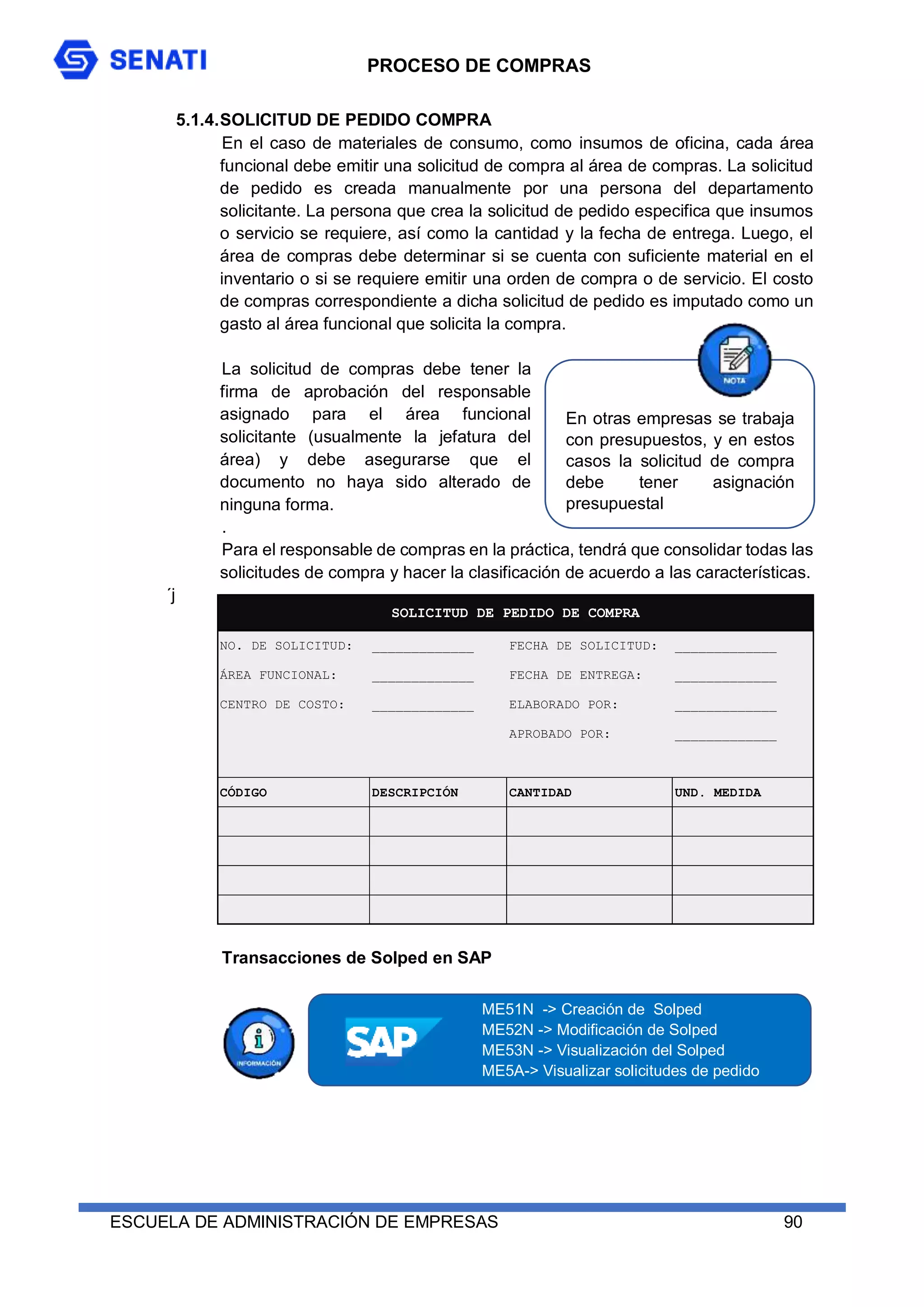 PROCESO DE COMPRAS
ESCUELA DE ADMINISTRACIÓN DE EMPRESAS 90
5.1.4.SOLICITUD DE PEDIDO COMPRA
En el caso de materiales de consumo, como insumos de oficina, cada área
funcional debe emitir una solicitud de compra al área de compras. La solicitud
de pedido es creada manualmente por una persona del departamento
solicitante. La persona que crea la solicitud de pedido especifica que insumos
o servicio se requiere, así como la cantidad y la fecha de entrega. Luego, el
área de compras debe determinar si se cuenta con suficiente material en el
inventario o si se requiere emitir una orden de compra o de servicio. El costo
de compras correspondiente a dicha solicitud de pedido es imputado como un
gasto al área funcional que solicita la compra.
La solicitud de compras debe tener la
firma de aprobación del responsable
asignado para el área funcional
solicitante (usualmente la jefatura del
área) y debe asegurarse que el
documento no haya sido alterado de
ninguna forma.
.
Para el responsable de compras en la práctica, tendrá que consolidar todas las
solicitudes de compra y hacer la clasificación de acuerdo a las características.
´j
Transacciones de Solped en SAP
NO. DE SOLICITUD: _____________ FECHA DE SOLICITUD: _____________
ÁREA FUNCIONAL: _____________ FECHA DE ENTREGA: _____________
CENTRO DE COSTO: _____________ ELABORADO POR: _____________
APROBADO POR: _____________
CÓDIGO DESCRIPCIÓN CANTIDAD UND. MEDIDA
SOLICITUD DE PEDIDO DE COMPRA
ME51N -> Creación de Solped
ME52N -> Modificación de Solped
ME53N -> Visualización del Solped
ME5A-> Visualizar solicitudes de pedido
En otras empresas se trabaja
con presupuestos, y en estos
casos la solicitud de compra
debe tener asignación
presupuestal
 