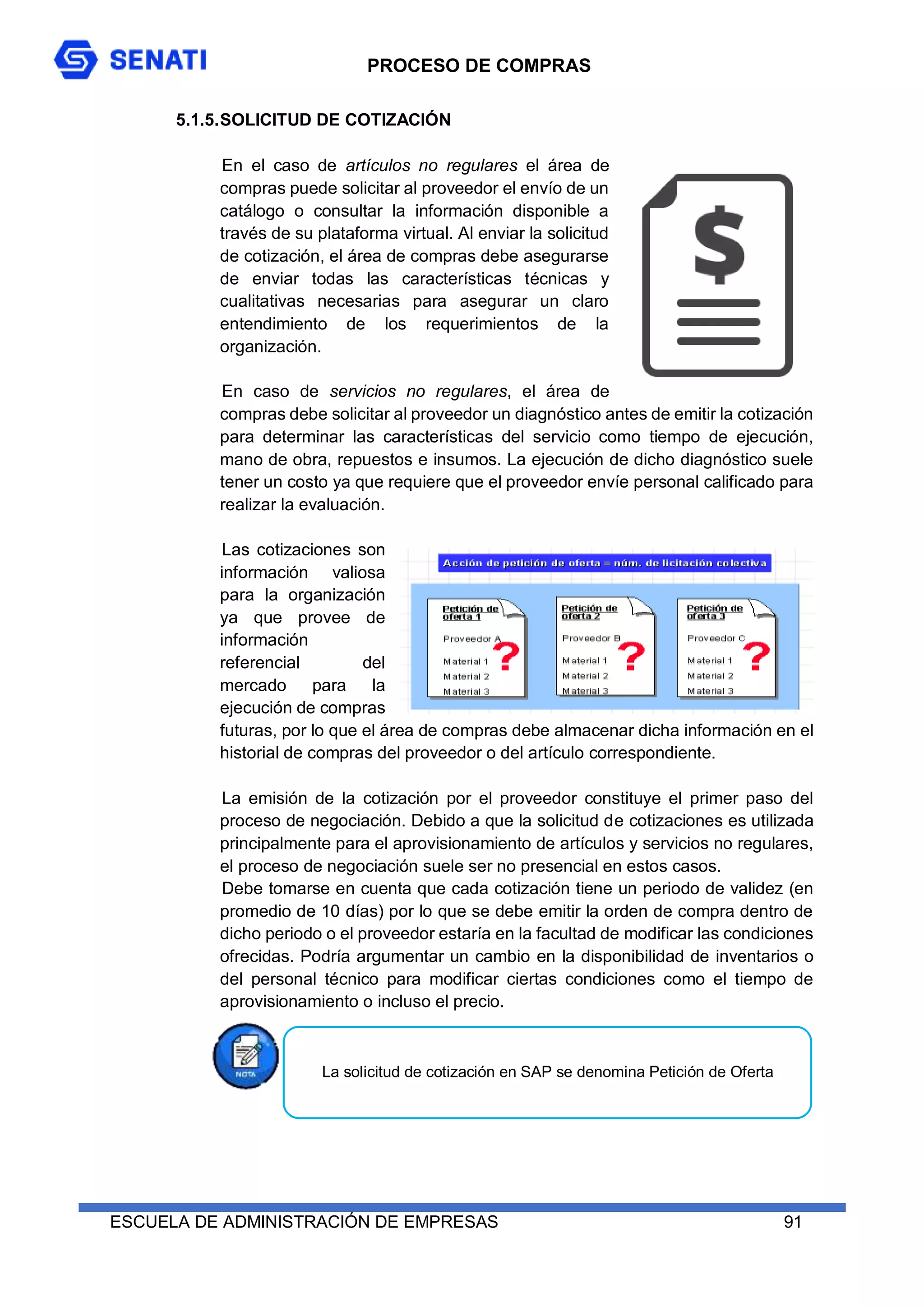 PROCESO DE COMPRAS
ESCUELA DE ADMINISTRACIÓN DE EMPRESAS 91
5.1.5.SOLICITUD DE COTIZACIÓN
En el caso de artículos no regulares el área de
compras puede solicitar al proveedor el envío de un
catálogo o consultar la información disponible a
través de su plataforma virtual. Al enviar la solicitud
de cotización, el área de compras debe asegurarse
de enviar todas las características técnicas y
cualitativas necesarias para asegurar un claro
entendimiento de los requerimientos de la
organización.
En caso de servicios no regulares, el área de
compras debe solicitar al proveedor un diagnóstico antes de emitir la cotización
para determinar las características del servicio como tiempo de ejecución,
mano de obra, repuestos e insumos. La ejecución de dicho diagnóstico suele
tener un costo ya que requiere que el proveedor envíe personal calificado para
realizar la evaluación.
Las cotizaciones son
información valiosa
para la organización
ya que provee de
información
referencial del
mercado para la
ejecución de compras
futuras, por lo que el área de compras debe almacenar dicha información en el
historial de compras del proveedor o del artículo correspondiente.
La emisión de la cotización por el proveedor constituye el primer paso del
proceso de negociación. Debido a que la solicitud de cotizaciones es utilizada
principalmente para el aprovisionamiento de artículos y servicios no regulares,
el proceso de negociación suele ser no presencial en estos casos.
Debe tomarse en cuenta que cada cotización tiene un periodo de validez (en
promedio de 10 días) por lo que se debe emitir la orden de compra dentro de
dicho periodo o el proveedor estaría en la facultad de modificar las condiciones
ofrecidas. Podría argumentar un cambio en la disponibilidad de inventarios o
del personal técnico para modificar ciertas condiciones como el tiempo de
aprovisionamiento o incluso el precio.
La solicitud de cotización en SAP se denomina Petición de Oferta
 