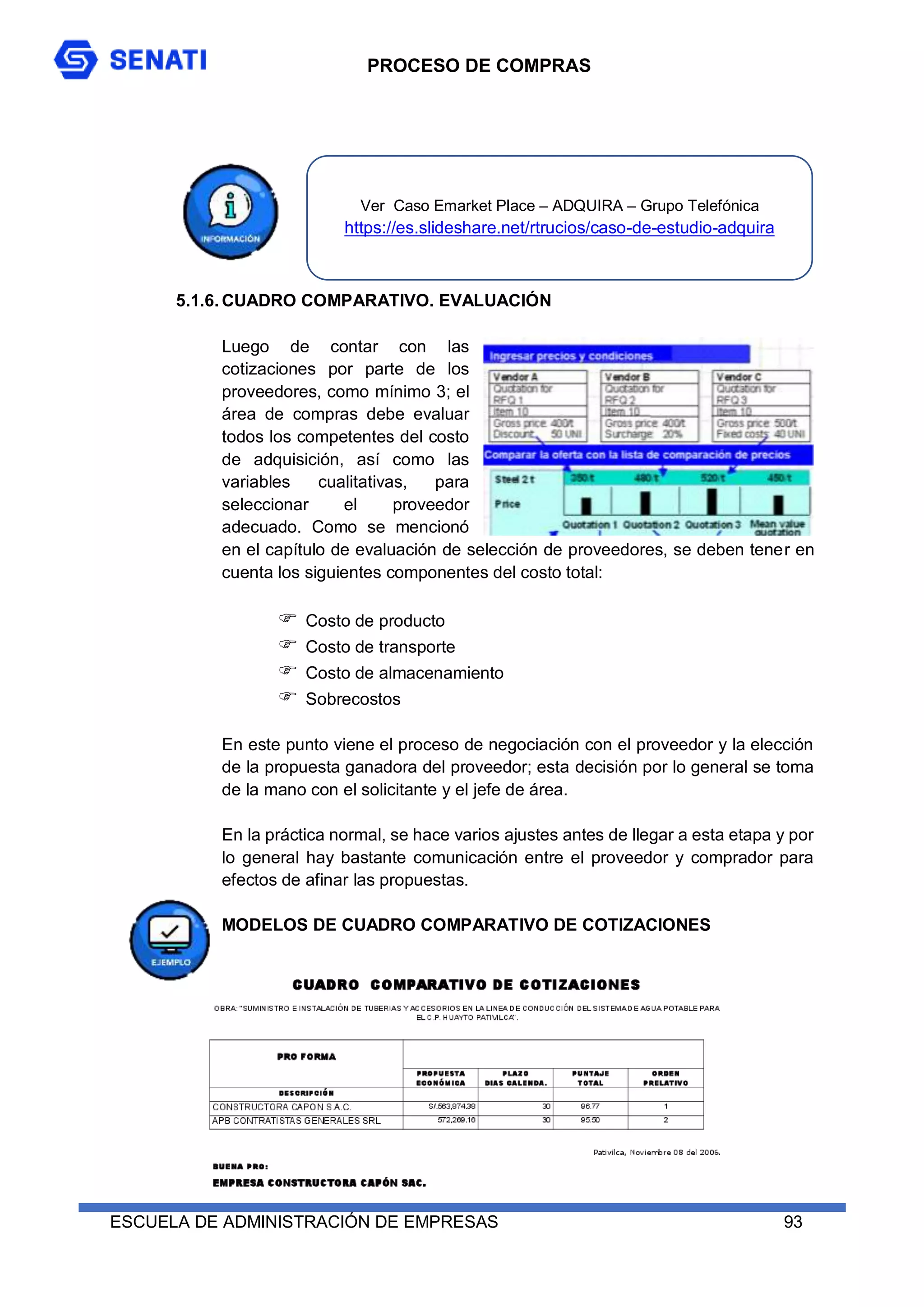 PROCESO DE COMPRAS
ESCUELA DE ADMINISTRACIÓN DE EMPRESAS 93
5.1.6. CUADRO COMPARATIVO. EVALUACIÓN
Luego de contar con las
cotizaciones por parte de los
proveedores, como mínimo 3; el
área de compras debe evaluar
todos los competentes del costo
de adquisición, así como las
variables cualitativas, para
seleccionar el proveedor
adecuado. Como se mencionó
en el capítulo de evaluación de selección de proveedores, se deben tener en
cuenta los siguientes componentes del costo total:
 Costo de producto
 Costo de transporte
 Costo de almacenamiento
 Sobrecostos
En este punto viene el proceso de negociación con el proveedor y la elección
de la propuesta ganadora del proveedor; esta decisión por lo general se toma
de la mano con el solicitante y el jefe de área.
En la práctica normal, se hace varios ajustes antes de llegar a esta etapa y por
lo general hay bastante comunicación entre el proveedor y comprador para
efectos de afinar las propuestas.
MODELOS DE CUADRO COMPARATIVO DE COTIZACIONES
Ver Caso Emarket Place – ADQUIRA – Grupo Telefónica
https://es.slideshare.net/rtrucios/caso-de-estudio-adquira
 