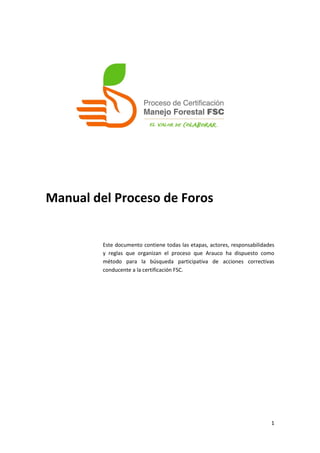 Manual del Proceso de Foros


         Este documento contiene todas las etapas, actores, responsabilidades
         y reglas que organizan el proceso que Arauco ha dispuesto como
         método para la búsqueda participativa de acciones correctivas
         conducente a la certificación FSC.




                                                                           1
 
