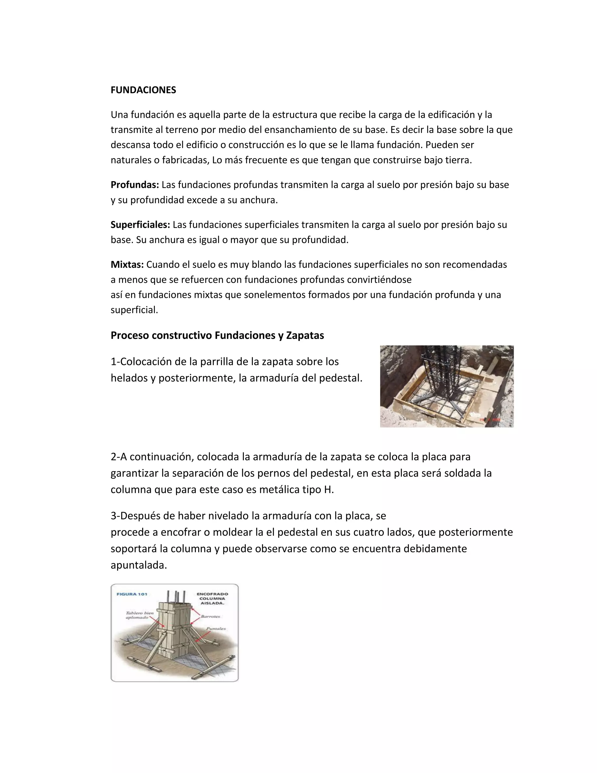 FUNDACIONES
Una fundación es aquella parte de la estructura que recibe la carga de la edificación y la
transmite al terreno por medio del ensanchamiento de su base. Es decir la base sobre la que
descansa todo el edificio o construcción es lo que se le llama fundación. Pueden ser
naturales o fabricadas, Lo más frecuente es que tengan que construirse bajo tierra.
Profundas: Las fundaciones profundas transmiten la carga al suelo por presión bajo su base
y su profundidad excede a su anchura.
Superficiales: Las fundaciones superficiales transmiten la carga al suelo por presión bajo su
base. Su anchura es igual o mayor que su profundidad.
Mixtas: Cuando el suelo es muy blando las fundaciones superficiales no son recomendadas
a menos que se refuercen con fundaciones profundas convirtiéndose
así en fundaciones mixtas que sonelementos formados por una fundación profunda y una
superficial.
Proceso constructivo Fundaciones y Zapatas
1-Colocación de la parrilla de la zapata sobre los
helados y posteriormente, la armaduría del pedestal.
2-A continuación, colocada la armaduría de la zapata se coloca la placa para
garantizar la separación de los pernos del pedestal, en esta placa será soldada la
columna que para este caso es metálica tipo H.
3-Después de haber nivelado la armaduría con la placa, se
procede a encofrar o moldear la el pedestal en sus cuatro lados, que posteriormente
soportará la columna y puede observarse como se encuentra debidamente
apuntalada.
 