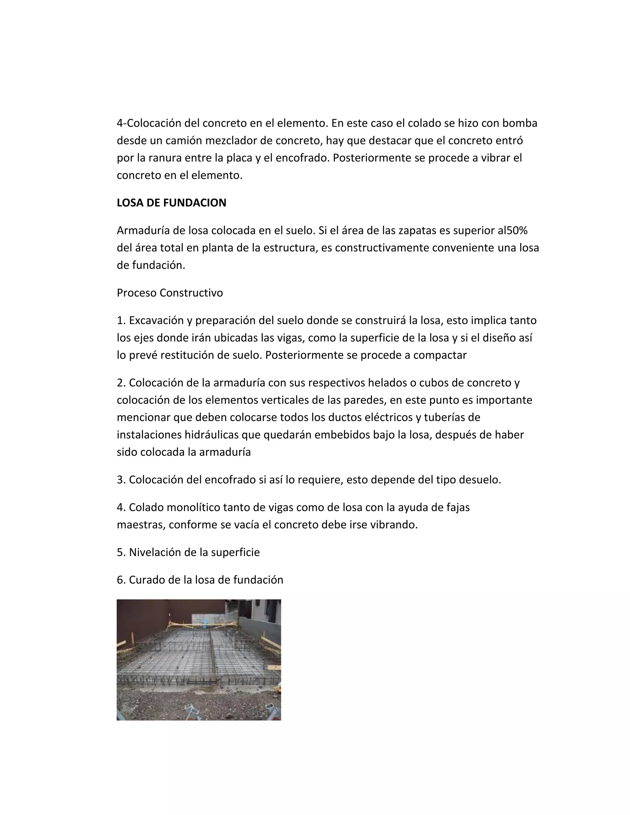4-Colocación del concreto en el elemento. En este caso el colado se hizo con bomba
desde un camión mezclador de concreto, hay que destacar que el concreto entró
por la ranura entre la placa y el encofrado. Posteriormente se procede a vibrar el
concreto en el elemento.
LOSA DE FUNDACION
Armaduría de losa colocada en el suelo. Si el área de las zapatas es superior al50%
del área total en planta de la estructura, es constructivamente conveniente una losa
de fundación.
Proceso Constructivo
1. Excavación y preparación del suelo donde se construirá la losa, esto implica tanto
los ejes donde irán ubicadas las vigas, como la superficie de la losa y si el diseño así
lo prevé restitución de suelo. Posteriormente se procede a compactar
2. Colocación de la armaduría con sus respectivos helados o cubos de concreto y
colocación de los elementos verticales de las paredes, en este punto es importante
mencionar que deben colocarse todos los ductos eléctricos y tuberías de
instalaciones hidráulicas que quedarán embebidos bajo la losa, después de haber
sido colocada la armaduría
3. Colocación del encofrado si así lo requiere, esto depende del tipo desuelo.
4. Colado monolítico tanto de vigas como de losa con la ayuda de fajas
maestras, conforme se vacía el concreto debe irse vibrando.
5. Nivelación de la superficie
6. Curado de la losa de fundación
 