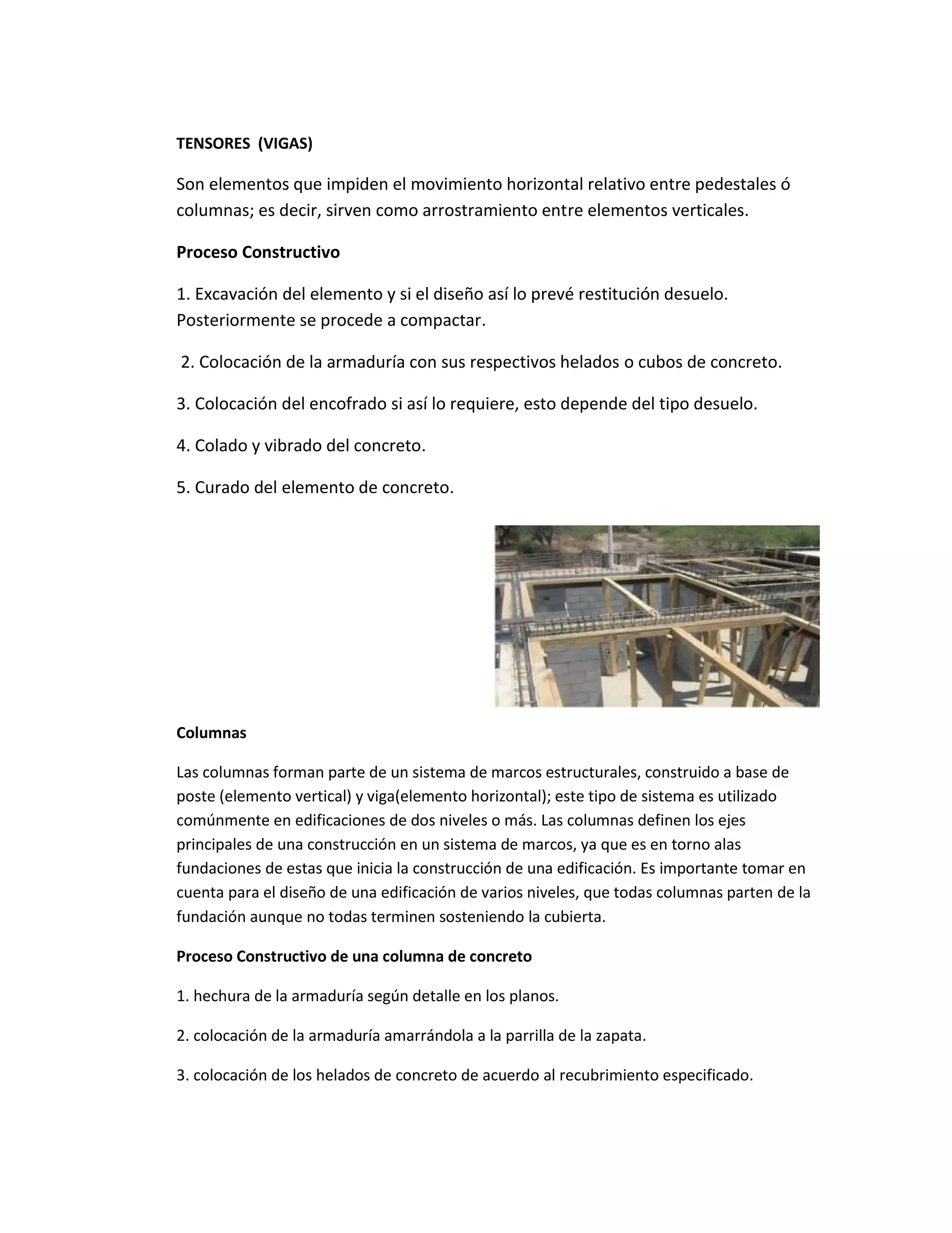 TENSORES (VIGAS)
Son elementos que impiden el movimiento horizontal relativo entre pedestales ó
columnas; es decir, sirven como arrostramiento entre elementos verticales.
Proceso Constructivo
1. Excavación del elemento y si el diseño así lo prevé restitución desuelo.
Posteriormente se procede a compactar.
2. Colocación de la armaduría con sus respectivos helados o cubos de concreto.
3. Colocación del encofrado si así lo requiere, esto depende del tipo desuelo.
4. Colado y vibrado del concreto.
5. Curado del elemento de concreto.
Columnas
Las columnas forman parte de un sistema de marcos estructurales, construido a base de
poste (elemento vertical) y viga(elemento horizontal); este tipo de sistema es utilizado
comúnmente en edificaciones de dos niveles o más. Las columnas definen los ejes
principales de una construcción en un sistema de marcos, ya que es en torno alas
fundaciones de estas que inicia la construcción de una edificación. Es importante tomar en
cuenta para el diseño de una edificación de varios niveles, que todas columnas parten de la
fundación aunque no todas terminen sosteniendo la cubierta.
Proceso Constructivo de una columna de concreto
1. hechura de la armaduría según detalle en los planos.
2. colocación de la armaduría amarrándola a la parrilla de la zapata.
3. colocación de los helados de concreto de acuerdo al recubrimiento especificado.
 