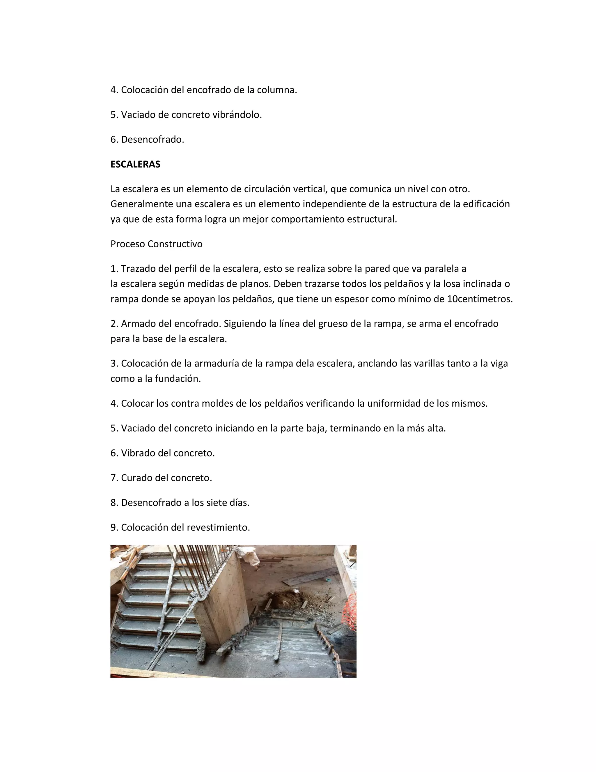 4. Colocación del encofrado de la columna.
5. Vaciado de concreto vibrándolo.
6. Desencofrado.
ESCALERAS
La escalera es un elemento de circulación vertical, que comunica un nivel con otro.
Generalmente una escalera es un elemento independiente de la estructura de la edificación
ya que de esta forma logra un mejor comportamiento estructural.
Proceso Constructivo
1. Trazado del perfil de la escalera, esto se realiza sobre la pared que va paralela a
la escalera según medidas de planos. Deben trazarse todos los peldaños y la losa inclinada o
rampa donde se apoyan los peldaños, que tiene un espesor como mínimo de 10centímetros.
2. Armado del encofrado. Siguiendo la línea del grueso de la rampa, se arma el encofrado
para la base de la escalera.
3. Colocación de la armaduría de la rampa dela escalera, anclando las varillas tanto a la viga
como a la fundación.
4. Colocar los contra moldes de los peldaños verificando la uniformidad de los mismos.
5. Vaciado del concreto iniciando en la parte baja, terminando en la más alta.
6. Vibrado del concreto.
7. Curado del concreto.
8. Desencofrado a los siete días.
9. Colocación del revestimiento.
 
