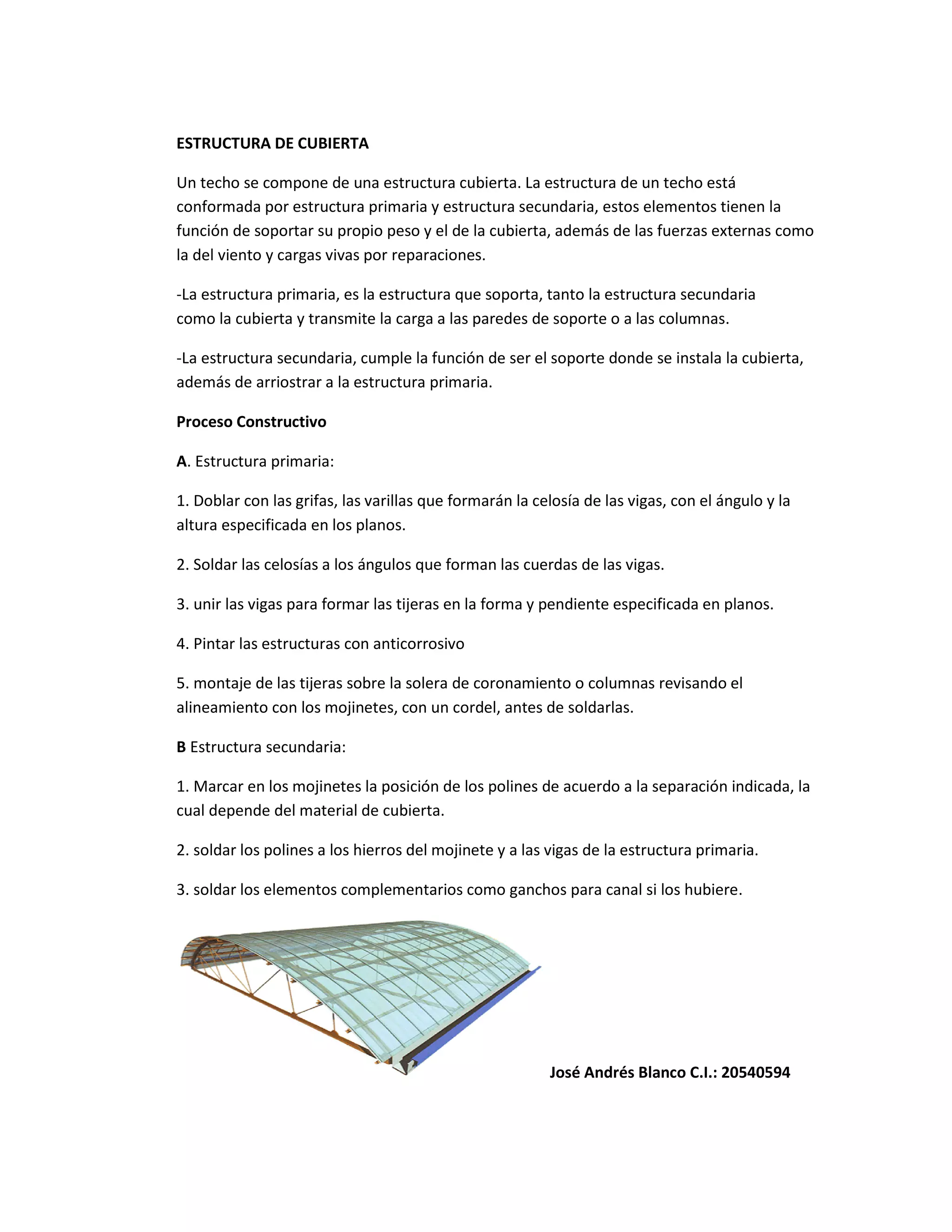 ESTRUCTURA DE CUBIERTA
Un techo se compone de una estructura cubierta. La estructura de un techo está
conformada por estructura primaria y estructura secundaria, estos elementos tienen la
función de soportar su propio peso y el de la cubierta, además de las fuerzas externas como
la del viento y cargas vivas por reparaciones.
-La estructura primaria, es la estructura que soporta, tanto la estructura secundaria
como la cubierta y transmite la carga a las paredes de soporte o a las columnas.
-La estructura secundaria, cumple la función de ser el soporte donde se instala la cubierta,
además de arriostrar a la estructura primaria.
Proceso Constructivo
A. Estructura primaria:
1. Doblar con las grifas, las varillas que formarán la celosía de las vigas, con el ángulo y la
altura especificada en los planos.
2. Soldar las celosías a los ángulos que forman las cuerdas de las vigas.
3. unir las vigas para formar las tijeras en la forma y pendiente especificada en planos.
4. Pintar las estructuras con anticorrosivo
5. montaje de las tijeras sobre la solera de coronamiento o columnas revisando el
alineamiento con los mojinetes, con un cordel, antes de soldarlas.
B Estructura secundaria:
1. Marcar en los mojinetes la posición de los polines de acuerdo a la separación indicada, la
cual depende del material de cubierta.
2. soldar los polines a los hierros del mojinete y a las vigas de la estructura primaria.
3. soldar los elementos complementarios como ganchos para canal si los hubiere.
José Andrés Blanco C.I.: 20540594
 