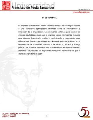 5.5 ESTRATEGIA

La empresa Surticervezas Andrés Pacheco maneja una estrategia en base
a una planeación optimizadora orientada hacia la adaptabilidad e
innovación de la organización. Las decisiones se toman para obtener los
mejores resultados posibles para la empresa, ya sea minimizando recursos
para alcanzar determinado objetivo o maximizando el desempeño

para

utilizar mejor los recursos disponibles. Nuestras acciones se basan en la
búsqueda de la honestidad orientada a la eficiencia, eficacia y entrega
puntual de nuestros productos para la satisfacción de nuestros clientes,
ofertando un producto de bajo costo manejando la filosofía del que el
cliente siempre tiene la razón

13

 