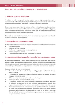 10
PC03 - Plano Individual
2. ARTICULAÇÃO DE PARCERIAS
O trabalho em rede e em parceria constitui-se como uma estratégia assaz pertinente para a
operacionalização do Plano Individual.A adopção de tal estratégia pode visar não só a implementação
de determinada(s) actividade(s), mas também a aquisição ou a cedência de recursos.
Deste modo, consoante os objectivos definidos no Plano Individual, são envolvidas, mobilizadas
e dinamizadas estruturas da comunidade,tais como:outras creches,espaços lúdico-pedagógicos,
como, por exemplo, museus, teatros, parques, etc. Podem ainda ser mobilizados outros serviços
da própria Organização ou colaboradores externos.
No caso de ser estabelecida uma parceria, deverá ser formalizado um protocolo estabelecendo
o âmbito e respectivas responsabilidades.
3.VALIDAÇÃO DO PLANO INDIVIDUAL
O Plano Individual deve ser validado por todos os envolvidos na sua elaboração,nomeadamente:
•	 Educador de Infância.
•	 Ajudantes de Acção Educativa.
•	 Famílias das crianças ou outras pessoas significativas.
•	 Crianças, sempre que possível.
•	 Colaboradores de outros serviços ou entidades, se aplicável.
4. MONITORIZAÇÃO,AVALIAÇÃO E REVISÃO DO PLANO INDIVIDUAL
O Plano Individual é avaliado e revisto, sempre que necessário e no mínimo, duas vezes por cada
período a que se reporta, através do envolvimento de todos os interlocutores (educadores de
infância,ajudantes de acção educativa,família,outros colaboradores (internos ou externos) tendo
em consideração a faixa etária e o respectivo ritmo individual do desenvolvimento da criança.
Para esta avaliação são tidos em consideração:
•	 Os resultados da implementação do Projecto Pedagógico (Plano de Actividades de Sala -
IMP02.IT01.PC04).
•	 Os resultados da avaliação do Projecto Pedagógico (Relatório de Avaliação do Projecto
Pedagógico - IMP03.IT01.PC04).
•	 Relatórios e informações provenientes de outras instituições.
•	 Informações diárias do responsável pela criança.
•	 Os resultados da avaliação da satisfação (clientes, colaboradores e parceiros), bem como
os resultados da supervisão dos serviços prestados. Esta supervisão é realizada pelos
responsáveis pelo estabelecimento e,sempre que necessário,entidades ou serviços externos.
•	 Deve ser realizada com uma periodicidade regular (p.e. trimestralmente), estabelecida
de acordo com os resultados alcançados na implementação do PI i.e., caso se registem
dificuldades de funcionamento ou de adaptação da criança ou sua família, a supervisão
deve ser realizada com uma periodicidade menor, podendo esta ser aumentada caso não
se registem situações anómalas.
IT01.PC03 - INSTRUÇÃO DE TRABALHO – Plano Individual
 
