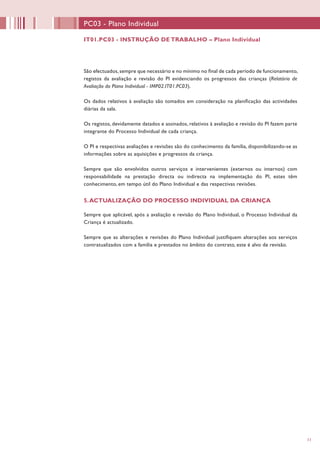 11
PC03 - Plano Individual
São efectuados,sempre que necessário e no mínimo no final de cada período de funcionamento,
registos da avaliação e revisão do PI evidenciando os progressos das crianças (Relatório de
Avaliação do Plano Individual - IMP02.IT01.PC03).
Os dados relativos à avaliação são tomados em consideração na planificação das actividades
diárias da sala.
Os registos, devidamente datados e assinados, relativos à avaliação e revisão do PI fazem parte
integrante do Processo Individual de cada criança.
O PI e respectivas avaliações e revisões são do conhecimento da família, disponibilizando-se as
informações sobre as aquisições e progressos da criança.
Sempre que são envolvidos outros serviços e intervenientes (externos ou internos) com
responsabilidade na prestação directa ou indirecta na implementação do PI, estes têm
conhecimento, em tempo útil do Plano Individual e das respectivas revisões.
5.ACTUALIZAÇÃO DO PROCESSO INDIVIDUAL DA CRIANÇA
Sempre que aplicável, após a avaliação e revisão do Plano Individual, o Processo Individual da
Criança é actualizado.
Sempre que as alterações e revisões do Plano Individual justifiquem alterações aos serviços
contratualizados com a família e prestados no âmbito do contrato, este é alvo de revisão.
IT01.PC03 - INSTRUÇÃO DE TRABALHO – Plano Individual
 