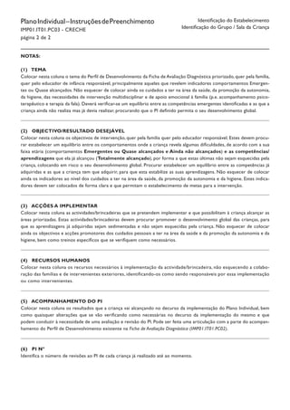 PlanoIndividual–InstruçõesdePreenchimento
IMP01.IT01.PC03 - CRECHE
página 2 de 2
Identificação do Estabelecimento
Identificação do Grupo / Sala da Criança
Notas:
(1) Tema
Colocar nesta coluna o tema do Perfil de Desenvolvimento da Ficha de Avaliação Diagnóstica priorizado, quer pela família,
quer pelo educador de infância responsável, principalmente aqueles que revelem indicadores comportamentos Emergen-
tes ou Quase alcançados. Não esquecer de colocar ainda os cuidados a ter na área da saúde, da promoção da autonomia,
da higiene, das necessidades de intervenção multidisciplinar e de apoio emocional à família (p.e. acompanhamento psico-
terapêutico e terapia da fala). Deverá verificar-se um equilíbrio entre as competências emergentes identificadas e as que a
criança ainda não realiza mas já devia realizar, procurando que o PI definido permita o seu desenvolvimento global.
(2) Objectivo/Resultado desejável
Colocar nesta coluna os objectivos de intervenção, quer pela família quer pelo educador responsável. Estes devem procu-
rar estabelecer um equilíbrio entre os comportamentos onde a criança revela algumas dificuldades, de acordo com a sua
faixa etária (comportamentos Emergentes ou Quase alcançados e Ainda não alcançados) e as competências/
aprendizagens que ela já alcançou (Totalmente alcançado), por forma a que estas últimas não sejam esquecidas pela
criança, colocando em risco o seu desenvolvimento global. Procurar estabelecer um equilíbrio entre as competências já
adquiridas e as que a criança tem que adquirir, para que esta estabilize as suas aprendizagens. Não esquecer de colocar
ainda os indicadores ao nível dos cuidados a ter na área da saúde, da promoção da autonomia e da higiene. Estes indica-
dores devem ser colocados de forma clara e que permitam o estabelecimento de metas para a intervenção.
(3) Acções a implementar
Colocar nesta coluna as actividades/brincadeiras que se pretendem implementar e que possibilitam à criança alcançar as
áreas priorizadas. Estas actividades/brincadeiras devem procurar promover o desenvolvimento global das crianças, para
que as aprendizagens já adquiridas sejam sedimentadas e não sejam esquecidas pela criança. Não esquecer de colocar
ainda os objectivos e acções promotores dos cuidados pessoais a ter na área da saúde e da promoção da autonomia e da
higiene, bem como treinos específicos que se verifiquem como necessários.
(4) Recursos humanos
Colocar nesta coluna os recursos necessários à implementação da actividade/brincadeira, não esquecendo a colabo-
ração das famílias e de intervenientes exteriores, identificando-os como sendo responsáveis por essa implementação
ou como intervenientes.
(5) Acompanhamento do PI
Colocar nesta coluna os resultados que a criança vai alcançando no decurso da implementação do Plano Individual, bem
como quaisquer alterações que se vão verificando como necessárias no decurso da implementação do mesmo e que
podem conduzir à necessidade de uma avaliação e revisão do PI. Pode ser feita uma articulação com a parte do acompan-
hamento do Perfil de Desenvolvimento existente na Ficha de Avaliação Diagnóstica (IMP01.IT01.PC02).
(6) PI nº
Identifica o número de revisões ao PI de cada criança já realizado até ao momento.
 