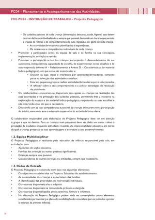 26
•	 Os cuidados pessoais de cada criança (alimentação, descanso, saúde, higiene) que devem
ocorrer de forma individualizado e,sempre que possível,dentro de um horário que permita
a criação de rotinas e de comportamentos de auto-regulação por parte de cada criança:
•	 As actividades/brincadeiras planificadas e espontâneas.
•	 Os interesses e competências individuais de cada criança.
•	 Promover a participação activa da equipa de sala e da família na sua concepção,
implementação, avaliação e revisão.
•	 Promover a participação activa das crianças, encorajando o desenvolvimento da sua
autonomia, independência, capacidade de escolha, de experimentar novos desafios e de
auto-expressão (Anexo A – Relacionamento e Anexo D – Características do material
lúdico-pedagógico), em que estas são incentivadas a:
•	 Discutir as suas ideias e interesses por actividades/brincadeiras tomando
parte na selecção das actividades a realizar.
•	 Estar em pequenos grupos a realizar actividades/brincadeiras por si seleccionados.
•	 A reflectir sobre o seu comportamento e a utilizar estratégias de resolução
de problemas.
•	 Os colaboradores encontram-se disponíveis para apoiar as crianças na realização das
suas actividades e na prestação dos cuidados pessoais, permitindo-lhes a iniciativa na
exploração do espaço e do material lúdico-pedagógico, respeitando as suas escolhas e
não intervindo mais do que o necessário.
•	 De acordo com as suas competências,é possível às crianças brincarem sem a participação
do adulto, mantendo este a adequada supervisão da actividade/brincadeira.
O colaborador responsável pela elaboração do Projecto Pedagógico deve ter em atenção
o grupo a que se destina. Para as crianças mais pequenas deve ser dado um maior relevo à
prestação de cuidados enquanto actividade revestida de intencionalidade educativa, em torno
da qual a criança processa as suas aprendizagens e estrutura o seu desenvolvimento.
1.2. Equipa Multidisciplinar
O Projecto Pedagógico é realizado pelo educador de infância responsável pela sala, em
articulação com:
•	 Ajudantes de acção educativa.
•	 Famílias das crianças ou outras pessoas significativas.
•	 Crianças, sempre que possível.
•	 Colaboradores de outros serviços ou entidades, sempre que necessário.
1.3. Dados de Entrada
O Projecto Pedagógico é elaborado com base nos seguintes elementos:
•	 Os objectivos estabelecidos no Projecto Educativo do estabelecimento.
•	 As necessidades das crianças e expectativas das famílias.
•	 A identificação das prioridades de intervenção individuais.
•	 Os recursos disponíveis e/ou a adquirir.
•	 Os recursos disponíveis na comunidade, próxima e alargada.
•	 Os recursos disponibilizados pelos parceiros, formais e informais.
•	 Na elaboração do Projecto Pedagógico podem ainda ser contemplados outros elementos
considerados pertinentes (p.e.plano de sensibilização da comunidade para os cuidados a prestar
às crianças da primeira infância).
PC04 - Planeamento e Acompanhamento das Actividades
IT01.PC04 - INSTRUÇÃO DE TRABALHO – Projecto Pedagógico
 