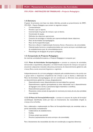 27
1.4. Estrutura
O gestor do processo, com base nos dados referidos, procede ao preenchimento do IMP01.
IT01.PC04 – Projecto Pedagógico, que contem os seguintes campos:
•	 Contextualização.
•	 Período a que se reporta.
•	 Caracterização do grupo de crianças a que se destina.
•	 Constituição da equipa.
•	 Definição dos objectivos operacionais.
•	 Conjunto de estratégias e métodos para operacionalização desses objectivos.
•	 Plano de Actividades Sociopedagógicas.
•	 Plano de Formação/Informação.
•	 Recursos a afectar à implementação (humanos, físicos e financeiros e da comunidade).
•	 Calendarização, horários e complementaridades com outros serviços e actividades quer
do estabelecimento quer da comunidade/parceiros.
•	 Metodologia de divulgação do projecto pedagógico.
1.5. Composição do Projecto Pedagógico
Ao nível das actividades/brincadeiras, o Projecto Pedagógico é composto por:
1.5.1. Plano de Actividades Sociopedagógicas – consiste no conjunto de actividades,
estruturadas e espontâneas, adequadas a um determinado conjunto de crianças e nas quais se
encontram subjacentes intenções educativas promotoras do desenvolvimento global de cada
criança (físico, social, emocional, linguístico e cognitivo).
Independentemente do currículo pedagógico adoptado pelo estabelecimento e de acordo com
o grupo etário e respectivas competências das crianças a que se destina, a elaboração do
Plano de Actividades Sociopedagógicas tem em consideração as diferentes áreas pertinentes
ao desenvolvimento global das crianças, designadamente:
•	 Desenvolvimento motor (desenvolvimento da motricidade fina e grossa).
•	 Desenvolvimento cognitivo (principalmente as áreas relacionadas com o desenvolvimento
da linguagem oral e escrita, o pensamento lógico-matemático e científico).
•	 Desenvolvimento pessoal e social.
•	 Pensamento criativo através da expressão do movimento, da música, da arte, das actividades
visuo-espaciais.
1.5.2. O Plano de Formação/Informação – consiste no conjunto de acções de formação/
sensibilização identificadas tendo por base um levantamento das necessidades dirigido às
crianças e/ou às famílias.
Para a elaboração e implementação do Plano de Formação/Informação, são envolvidas todas as
partes interessadas, nomeadamente:
•	 Colaboradores do estabelecimento.
•	 Famílias.
•	 Crianças, sempre que possível.
•	 Parceiros (representantes de outros serviços e da comunidade).
Para o levantamento das necessidades são tidos em consideração, os seguintes elementos:
PC04 - Planeamento e Acompanhamento das Actividades
IT01.PC04 - INSTRUÇÃO DE TRABALHO – Projecto Pedagógico
 