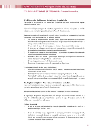 29
PC04 - Planeamento e Acompanhamento das Actividades
4.1. Elaboração do Plano de Actividades de cada Sala
Os planos de actividade de sala devem ser realizados com uma periodicidade regular,
preferencialmente, diária.
Na operacionalização deste plano de actividades importa ter um conjunto de sugestões ao nível do
relacionamento inter e intrapessoal descritas no Anexo A – Relacionamento.
A elaboração do plano de actividades de cada sala procura rentabilizar as áreas e espaços interiores
e exteriores e tem em consideração os seguintes aspectos:
•	 Os ritmos de desenvolvimento de cada criança, procurando estruturar as actividades/
brincadeiras de forma graduada e aumentando o seu grau de complexidade à medida que a
criança vai adquirindo novas competências.
•	 A faixa etária do grupo de crianças a que se destina o plano de actividades de sala.
•	 O facto de a aprendizagem nas crianças mais pequenas ocorrer essencialmente através de
actividades individualizadas na prestação de cuidados pessoais.
•	 À medida que as crianças se vão desenvolvendo,a aprendizagem passa a ser realizada através
da introdução de actividades não planificadas.
•	 Para a faixa etária mais elevada a aprendizagem das crianças deverá processar-se através da
introdução de actividades planificadas e estruturadas.
•	 O respeito pelos interesses individuais de cada criança.
•	 E que todas circulam pelo máximo de espaços e áreas disponíveis.
O Plano de Actividades de cada Sala é composto por:
•	 Plano das rotinas ou cuidados pessoais básicos, flexível e individualizado, de acordo com as
necessidades de cada criança.
•	 Actividades/brincadeiras livres e espontâneas que ocupam grande parte do dia.
•	 Actividades/brincadeiras de aprendizagem estruturadas e experiências de jogo adequadas ao
grupo de crianças em questão,promovendo a aquisição de competências individuais e em grupo.
4.2. Implementação do Plano de Actividades de cada Sala
Na operacionalização deste plano importa ter um conjunto de sugestões ao nível do relacionamento
inter e intrapessoal descritas no Anexo A – Relacionamento.
A implementação do Plano ocorre em dois períodos – o período da manhã e o da tarde.
A organização do período de permanência das crianças no estabelecimento encontra-se a
cargo dos colaboradores (educador de infância e ajudante de acção directa), especialmente do
colaborador responsável por cada grupo.
Período da manhã
•	 A fase de recepção e acolhimento das crianças que segue o estabelecido na IT02.PC04 –
Recepção e Entrega Diária da Criança.
•	 A fase de adaptação, em que é permitido às crianças a permanência num espaço da sala,
confortável e sossegado (espaço de transição), procurando adaptar-se ao novo período
do dia que começa. Durante este período, e dependendo da faixa etária das crianças e
respectiva autonomia, pode proceder-se:
IT01.PC04 - INSTRUÇÃO DE TRABALHO – Projecto Pedagógico
 