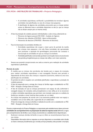 30
•	 A actividades espontâneas, verificando a possibilidade de introduzir algumas
actividades mais planificadas, no caso de crianças mais pequenas.
•	 À planificação de algumas das actividades, procurando que as crianças tenham
acesso às diferentes áreas e actividades disponíveis na sala (i.e. que as crianças
não se dirijam sempre para as mesmas áreas).
•	 A fase de prestação de cuidados pessoais individualizados a cada criança, salientando-se:
•	 Momento de higiene pessoal (IT01.PC05 - Cuidados de Higiene).
•	 Momento das refeições (IT03.PC05 - Apoio na Alimentação).
•	 Momentos de descanso (IT04.PC05 - Momentos de Descanso).
•	 Fase de dinamização de actividades divididas em:
•	 Actividades espontâneas vão ocupar a maior parte do período da manhã,
das crianças mais pequenas e de colo. Estas actividades são aproveitadas
para promover a aquisição de aprendizagens, procurando dar contexto e
estruturação às actividades em que as crianças se envolvem.
•	 Actividadesplanificadaseestruturadasquedevemocorrer,pelomenosumavezdurante
este período,principalmente para as crianças mais velhas e com maior autonomia.
•	 Sempre que possível é proporcionada uma saída ao exterior, para realização de actividades
espontâneas e planificadas.
Período da tarde
•	 À medida que as crianças vão acordando, são levadas para o espaço de transição,
para realizar actividades espontâneas e mais sossegadas. Durante este período, e
dependendo da faixa etária das crianças e respectiva autonomia, realizar-se uma nova
planificação de actividades.
•	 O período da tarde é ocupado com actividades planificadas e espontâneas e prestação de
cuidados pessoais.
•	 A fase de preparação para a entrega das crianças às famílias segue o estabelecido na IT02.
PC04 – Recepção e Entrega Diária da Criança.
•	 A fase de transição, em que as crianças permanecem num espaço da sala, confortável e
sossegado (espaço de transição), onde principalmente as mais velhas, já só se encontram
a realizar actividades espontâneas, que permitam uma transição suave para os cuidados da
família (p.e. sentadas a contar histórias, fazer puzzles, ver um vídeo).
•	 As crianças mais pequenas, de acordo com a sua autonomia, poderão estar num espaço a
sociabilizar com as mais velhas, sob a supervisão de um colaborador.
•	 A fase de entrega das crianças às famílias é realizada de acordo com o estabelecido na IT02.
PC04 – Recepção e Entrega Diária da Criança.
Durante a implementação do Projecto Pedagógico,os responsáveis pelo estabelecimento devem promover
actividades de acompanhamento na preparação da saída da resposta social,definindo as regras
para acompanhamento das famílias e suas crianças,encontrando-se o estabelecimento disponível para:
•	 Esclarecer eventuais dúvidas da família no que se refere ao encaminhamento futuro da
sua criança.
•	 Disponibilizar informação sobre as respostas ou serviços disponíveis na comunidade onde a família
se insere e eventuais procedimentos (p.e.moradas,serviços prestados,onde proceder à inscrição).
PC04 - Planeamento e Acompanhamento das Actividades
IT01.PC04 - INSTRUÇÃO DE TRABALHO – Projecto Pedagógico
 