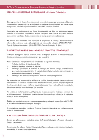 32
PC04 - Planeamento e Acompanhamento das Actividades
Com o propósito de desenvolver determinada competência ou comportamento, o colaborador
transmite informações sobre as actividades/brincadeiras a dar continuidade em casa e sugere
brinquedos e alimentos supostamente mais adequados à criança em causa.
Decorrente da implementação do Plano de Actividades de Sala, são efectuados registos
relativos às aquisições e competências de cada criança no IMP01.IT01.PC03 – Plano Individual,
para permitir a avaliação do desenvolvimento da criança e da intervenção da sala.
As famílias são informadas das aquisições e progressos da criança, disponibilizando-se
informação pertinente para a adequação da sua intervenção educativa (IMP01.IT01.PC02 –
Ficha de Avaliação Diagnóstica e IMP02.IT01.PC04 - Plano de Actividades de Sala).
5. MONITORIZAÇÃO E AVALIAÇÃO DO PROJECTO PEDAGÓGICO
O Projecto Pedagógico é avaliado e revisto, com a participação de todos os intervenientes (p.e.
famílias, parceiros), semestralmente ou sempre que necessário.
Para a sua revisão e avaliação devem ser considerados os seguintes elementos:
•	 Avaliação dos Planos de Actividades de Sala.
•	 Avaliação dos Planos Individuais, se aplicável.
•	 Informação proveniente da avaliação da satisfação das famílias, crianças e colaboradores
(p.e. resultados dos questionários de avaliação de satisfação, resultados das reuniões com as
famílias, contactos diários com as famílias).
•	 Informação dos resultados da supervisão efectuada aos serviços prestados.
As actividades de monitorização, avaliação e revisão deverão envolver sempre todos os
intervenientes no processo (colaboradores directos e indirectos, criança, sempre que possível,
família e outros), com vista a melhorar a qualidade dos serviços e adequá-los às necessidades
dos clientes que, ao longo do tempo, vão surgindo.
No sentido da melhoria contínua, a Organização deve ainda avaliar a eficácia e a eficiência das
actividades que está a desenvolver para os clientes, identificando um referencial de medição e
avaliação do seu desempenho.
É elaborado um relatório com os resultados desta avaliação, utilizando para o efeito o IMP03.IT01.
PC04 – Relatório de Avaliação do Projecto Pedagógico.
O resultado da avaliação e revisão do Projecto Pedagógico deverá ser do conhecimento de
todos os intervenientes.
6.ACTUALIZAÇÃO DO PROCESSO INDIVIDUAL DA CRIANÇA
Sempre que aplicável, após a avaliação e revisão do Projecto Pedagógico, o Processo Individual da
Criança é actualizado.
SemprequeasalteraçõesaoProjectoPedagógicojustifiquemmudançasnosserviçoscontratualizados
entre ambas as partes, o contrato é revisto.
IT01.PC04 - INSTRUÇÃO DE TRABALHO – Projecto Pedagógico
 