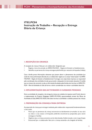 33
PC04 - Planeamento e Acompanhamento das Actividades
IT02.PC04
Instrução de Trabalho – Recepção e Entrega
Diária da Criança
1. RECEPÇÃO DA CRIANÇA
A recepção da criança é feita por um colaborador designado, que:
•	 Regista a hora de entrada no IMP04.IT02.PC04 – Registo de Entrada no Estabelecimento.
•	 Identifica os pertences da criança entregues pela família (p.e.vestuário,brinquedos,fraldas).
Caso a família preste informações relevantes que possam alterar o planeamento das actividades (p.e
saúde da criança,alimentação alterada,etc.),o colaborador regista-as no campo“observações” do IMP04.
IT02.PC04 – Registo de Entrada no Estabelecimento.É entregue uma cópia deste impresso ao responsável
pela coordenação das actividades da sala que procede à adequação da intervenção educativa.À medida
que as crianças vão entrando na sala,as informações facultadas pelas famílias são inscritas no IMP02.IT01.
PC04 – Plano de Actividades de Sala,de forma a serem consideradas nas rotinas e actividades desse dia.
2. IMPLEMENTAÇÃO DAS ACTIVIDADES E CUIDADOS PESSOAIS
Entre as actividades de recepção e de entrega da criança aos cuidados da resposta social Creche decorre
a implementação do Projecto Pedagógico (IMP01.IT01.PC04), operacionalizado através dos Planos de
Actividades de Sala (IMP02.IT01.PC04) onde estão inscritas as actividades e cuidados pessoais das crianças.
3. PREPARAÇÃO DA CRIANÇA PARA ENTREGA
A preparação da criança para entrega é realizada,pelo colaborador responsável,fundamentalmente
a três níveis:
•	 Físico (p.e os pertences da criança encontram-se devidamente arrumados no seu saco
ou mala e o seu casaco e brinquedo preferido encontram-se preparados para serem
entregues à família).
•	 Higiénico (p.e. a criança encontra-se de mãos lavadas, fralda trocada e com roupa limpa).
•	 Emocional (p.e. o colaborador fala com a criança avisando-a da chegada da família).
 