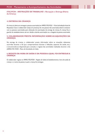 34
IT02.PC04 - INSTRUÇÃO DE TRABALHO – Recepção e Entrega Diária
da Criança
PC04 - Planeamento e Acompanhamento das Actividades
4. ENTREGA DA CRIANÇA
A criança só deve ser entregue a pessoa autorizada (ver IMP03.IT02.PC01 – Ficha deAvaliação Inicial de
Requisitos).Caso o colaborador esteja em presença de uma pessoa não autorizada,deverá contactar
com as pessoas autorizadas para obtenção de autorização da entrega da criança.A criança fica à
guarda do estabelecimento até ser obtida a devida autorização ou a chegada da pessoa autorizada.
5. COLABORADOR PRESTA INFORMAÇÃO SOBRE AS AQUISIÇÕES DA
CRIANÇA
Na entrega da criança, o colaborador presta informação sobre as situações relevantes
ocorridas durante o dia (p.e. comportamento durante a refeições, aspectos de saúde, etc.)
e encontrando-se disponível para consulta, o registo das actividades realizadas durante o dia
(IMP02.IT01.PC04 - Plano de Actividades de Sala).
6. REGISTO DA HORA DE SAÍDA E DA PESSOA A QUAL FOI ENTREGUE A
CRIANÇA
O colaborador regista no IMP05.IT02.PC04 – Registo de Saída do Estabelecimento a hora de saída da
criança e o nome da pessoa à qual a criança foi entregue.
 