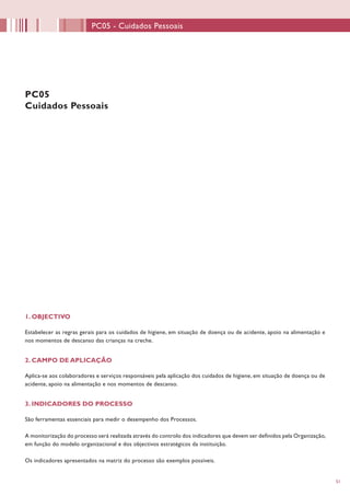 5151
1. OBJECTIVO
Estabelecer as regras gerais para os cuidados de higiene, em situação de doença ou de acidente, apoio na alimentação e
nos momentos de descanso das crianças na creche.
2. CAMPO DE APLICAÇÃO
Aplica-se aos colaboradores e serviços responsáveis pela aplicação dos cuidados de higiene, em situação de doença ou de
acidente, apoio na alimentação e nos momentos de descanso.
3. INDICADORES DO PROCESSO
São ferramentas essenciais para medir o desempenho dos Processos.
A monitorização do processo será realizada através do controlo dos indicadores que devem ser definidos pela Organização,
em função do modelo organizacional e dos objectivos estratégicos da instituição.
Os indicadores apresentados na matriz do processo são exemplos possíveis.
PC05
Cuidados Pessoais
PC05 - Cuidados Pessoais
 