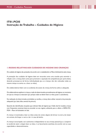 54
IT01.PC05
Instrução de Trabalho – Cuidados de Higiene
1. REGRAS RELATIVAS AOS CUIDADOS DE HIGIENE DAS CRIANÇAS
Os cuidados de higiene são prestados de acordo com o estabelecido no Plano Individual de cada criança.
A prestação dos cuidados de higiene deve ser encarada como uma ocasião para estreitar a
relação com a criança, bem como para promover a aquisição de competências por parte desta,
devendo processar-se de forma individualizada (p.e. as crianças não são colocadas todas ao
mesmo tempo na sanita ou a lavar as mãos).
Os colaboradores lidam com os acidentes de asseio da criança de forma calma e adequada.
Os colaboradores explicam à criança a razão de determinados procedimentos de higiene,no momento
em que as crianças os executam (p.e. porque razão se devem lavar as mãos, puxar o autoclismo).
Na realização de determinadas actividades ou tarefas,a criança deve utilizar vestuário de protecção
adequado (p.e. bata, bibe, avental de pintura).
Quando são identificadas situações que indiciam falta de higiene (p.e. fralda não foi mudada, criança
com frequentes eczemas) deve-se proceder ao seu registo, utilizando para o efeito o IMP02.IT01.
PC04 – Plano de Actividades de Sala.
A criança é incentivada a lavar as mãos antes de comer, depois de brincar na terra, de mexer
em animais, de limpar o nariz e de ir à casa de banho.
A criança é encorajada a ser autónoma e independente no seu arranjo pessoal (p.e. a cooperar
na tarefa de vestir e despir, lavar as mãos, ir ao bacio/sanita sozinhas), de acordo com as suas
capacidades e desenvolvimento.
PC05 - Cuidados Pessoais
 