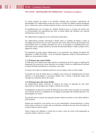 55
IT01.PC05 - INSTRUÇÃO DE TRABALHO – Cuidados de Higiene
PC05 - Cuidados Pessoais
O arranjo pessoal da criança é um período utilizado para promover experiências de
aprendizagem. Os colaboradores procuram tornar as tarefas de cuidados pessoais agradáveis
para a criança (p.e. cantar canções enquanto se lava a cara da criança ou se penteia o cabelo).
O estabelecimento tem um plano de cuidados dentários para as crianças de acordo com
as recomendações dos especialistas (p.e. lavar os dentes depois das refeições com material
individual para cada criança).
Os colaboradores asseguram-se do cumprimento deste plano.
Os colaboradores prestam informação à família sobre os cuidados de higiene e sobre as
estratégias promotoras de uma maior autonomia da criança neste domínio, promovendo uma
continuidade entre os cuidados prestados em casa e os prestados no estabelecimento (p.e.
informação sobre cuidados dentários, controle de esfíncteres/deixar a fralda, cuidados com a
higiene do corpo).
Os progressos de cada criança relativamente à sua autonomia nos cuidados de higiene são
registados no IMP01.IT01.PC02 – Ficha de Avaliação Diagnóstica (Perfil de Desenvolvimento) e
devem ser comunicadas à família.
1.1. Crianças que usam fralda
A fralda deve ser mudada tantas vezes quantas as necessárias, de forma segura e higiénica. Na
preparação da criança para comer, descansar ou entregar à família, os colaboradores verificam
o estado da fralda, procedendo, se necessário, à sua troca.
A criança nunca deve ser deixada sozinha em cima do espaço onde se muda a fralda.
O período de muda de fralda deve ser utilizado como tempo de estabelecimento de laços
afectivos e de aprendizagem e autonomia, falando com a criança e dando-lhe tempo para
interagir (p.e. identificar partes do corpo).
1.2. Crianças que não usam fralda
Os colaboradores devem incentivar os esforços da criança na aquisição de uma maior
autonomia ao nível da higiene (p.e. elogiar o esforço da criança).
É estabelecido um plano de controlo de esfíncteres para cada criança, que deve ser articulado
com a família, de forma a estabelecer-se uma ligação na prestação dos cuidados pessoais e nas
aprendizagens da criança.
É permitido que as crianças mais pequenas possam observar quando as mais velhas utilizam a
casa de banho.
Sempre que necessário, e de acordo com as suas necessidades e desenvolvimento, a criança
tenha acesso ao bacio ou à sanita, não se verificando a existência de uma rotina de colocar as
crianças todas ao mesmo tempo.
Antes e depois das refeições, a criança lava as mãos e antes de comer é-lhe perguntado se
necessita utilizar o bacio ou a sanita.
 