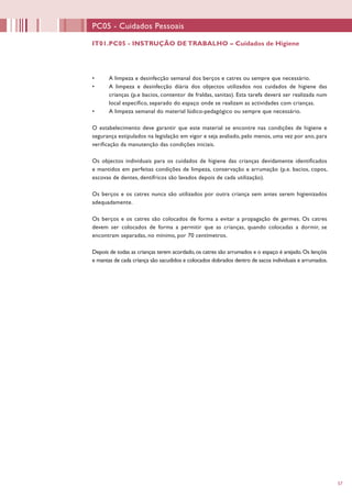 57
IT01.PC05 - INSTRUÇÃO DE TRABALHO – Cuidados de Higiene
PC05 - Cuidados Pessoais
•	 A limpeza e desinfecção semanal dos berços e catres ou sempre que necessário.
•	 A limpeza e desinfecção diária dos objectos utilizados nos cuidados de higiene das
crianças (p.e bacios, contentor de fraldas, sanitas). Esta tarefa deverá ser realizada num
local específico, separado do espaço onde se realizam as actividades com crianças.
•	 A limpeza semanal do material lúdico-pedagógico ou sempre que necessário.
O estabelecimento deve garantir que este material se encontre nas condições de higiene e
segurança estipulados na legislação em vigor e seja avaliado, pelo menos, uma vez por ano, para
verificação da manutenção das condições iniciais.
Os objectos individuais para os cuidados de higiene das crianças devidamente identificados
e mantidos em perfeitas condições de limpeza, conservação e arrumação (p.e. bacios, copos,
escovas de dentes, dentífricos são lavados depois de cada utilização).
Os berços e os catres nunca são utilizados por outra criança sem antes serem higienizados
adequadamente.
Os berços e os catres são colocados de forma a evitar a propagação de germes. Os catres
devem ser colocados de forma a permitir que as crianças, quando colocadas a dormir, se
encontram separadas, no mínimo, por 70 centímetros.
Depois de todas as crianças terem acordado,os catres são arrumados e o espaço é arejado.Os lençóis
e mantas de cada criança são sacudidos e colocados dobrados dentro de sacos individuais e arrumados.
 